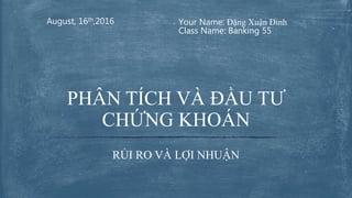Your Name: Đặng Xuận Đỉnh
Class Name: Banking 55
August, 16th,2016
RỦI RO VÀ LỢI NHUẬN
PHÂN TÍCH VÀ ĐẦU TƯ
CHỨNG KHOÁN
 
