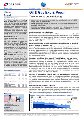 Sector Note Oil and Gas │ Vietnam │ March 27, 2019
IMPORTANT DISCLOSURES, INCLUDING ANY REQUIRED RESEARCH CERTIFICATIONS, ARE PROVIDED AT THE END OF THIS REPORT. IF THIS REPORT IS DISTRIBUTED IN
THE UNITED STATES IT IS DISTRIBUTED BY CIMB SECURITIES (USA), INC. AND IS CONSIDERED THIRD-PARTY AFFILIATED RESEARCH.
Powered by the
EFA Platform
Oil & Gas Exp & Prodn
Time for some bottom-fishing
■ Midterm reinvestment economics requires crude oil price to stay at US$60-
70/bbl, based on our estimates.
■ We expect Vietnam to scale up oil and gas exploration, as national energy
security is under threat.
■ We initiate coverage on the oil and gas sector with a Neutral rating. Upstream
oilfield services stocks, namely PVS and PVD, are our top picks.
Crude oil market has rebalanced
The crude oil market has rebalanced since 2016, in our view, thanks to stalled global
supply growth and stronger demand from Asia Pacific. While we think global oil demand
may peak by 2030F, we believe the world still needs to increase exploration to replace
the current depleting supply. For 2019-22F, we expect the crude oil price to stay in the
range of US$60-70/bbl.
We expect Vietnam to scale up oil and gas exploration, as national
energy security is under threat
Assuming no further discoveries, we expect Vietnam’s oil and gas production to decrease
by c.12% annually between 2018-25F. We believe this will leave a big future supply gap
to be filled as PetroVietnam (PVN, Unlisted) expects domestic demand for oil and gas to
increase by 5-10% annually between 2018-25F. We expect Vietnam to increase exploring
capital expenditure by 50% annually in 2019-20F in order to replenish current reserves
and boost production output.
Upstream oilfield services plays, PVS and PVD, are our top picks
We hold a positive view on PetroVietnam Technical Services Corp (PVS), a diversified
oilfield services company, as we think it is a key beneficiary of Vietnam’s push for
renewed dry gas reserves. With total order backlog of c.US$2,000m, we expect PVS to
post a net profit CAGR of 25.4% in FY18-21F. We also hold a positive view on
PetroVietnam Drilling & Well Services Corp (PVD), the sole commercial drilling contractor
in Vietnam. We view PVD’s rig fleet as young enough to benefit from the anticipated
regional offshore drilling market upturn. We expect PVD’s profitability to turn around in
FY19-21F and forecast a net profit CAGR of 47.6%.
We hold a conservative view on GAS, the wholesale gas distributor
We foresee a challenging time ahead for PetroVietnam Gas (GAS), the monopoly
wholesale distributor of dry gas in Vietnam. While the flat global oil price outlook in FY19-
21F is likely to weigh on GAS’s sales growth, Vietnam’s depleting gas supply could drive
up GAS’s input costs. We forecast GAS’s net profit to decrease by 7.8% p.a. in FY19-
21F.
Sector risks and potential catalysts
The main downside risk is the geopolitical dispute between Vietnam and China, which
may put major oil and gas projects on hold, especially the Blue Whale and Red Emperor
projects, in our view. Potential upside catalysts include more supply disruptions (i.e.
Saudi Arabia sanctions) and higher global oil demand from Asia and Europe.
Figure 1: Vietnam’s natural gas outputs (bcm) assuming no new discoveries
SOURCES: VND RESEARCH, BANCO BILBAO VIZCAYA ARGENTARIA (BBVA), BLOOMBERG
Vietnam
Neutral
Highlighted Companies
PetroVietnam Technical Services Corp
ADD, TP VND25,000, VND20,600 close
PVS, as an offshore engineering,
procurement and construction (EPC)
contractor, is the biggest beneficiary of
PetroVietnam’s increasing upstream
capital expenditure. We expect PVS to
participate in almost all the current key oil
and gas projects, including Sao Vang Dai
Nguyet, Block B, Su Tu Trang Phase 2
and others.
PetroVietnam Gas Jsc
HOLD, TP VND91,600, VND97,200
close
The quick depletion of cheap gas
supplies would pressure GAS’s input
costs to rise, in our view. Meanwhile, we
see little room for GAS to increase its
output prices due to the flat outlook for
crude oil prices in the short-to-medium
term.
PetroVietnam Drilling & Well Services
Corp
ADD, TP VND20,000, VND17,550 close
As Vietnam needs to scale up its oil and
gas exploration activities quickly, we
foresee PVD securing more domestic
projects in the medium term. We also
expect charter rates for offshore drillers
to improve, with Brent oil prices expected
to exceed US$60/bbl in the coming
years.
Summary Valuation Metrics
Please note that our sector recommendation in the third bullet
point on page 1 has been corrected to Neutral. It appeared as
Overweight in the previously published version of this report.
Analyst(s)
Linh VU Viet
T (84) 38 955 2199
E linh.vuviet@vndirect.com.vn
Mai PHAM
T (84) 94 328 0850
E mai.phamle@vndirect.com.vn
P/E (x) Dec-18E Dec-19F Dec-20F
PetroVietnam Technical Services 10.67 8.17 6.33
PetroVietnam Gas Jsc 15.46 19.09 20.97
PetroVietnam Drilling & Well Services 35.50 22.20 56.50
P/B (x)
PetroVietnam Technical Services 0.69 0.63 0.63
PetroVietnam Gas Jsc 4.47 4.39 4.26
PetroVietnam Drilling & Well Services 0.49 0.49 0.50
Dividend Yield
PetroVietnam Technical Services 3.11% 4.06% 5.24%
PetroVietnam Gas Jsc 3.32% 1.11% 0.78%
PetroVietnam Drilling & Well Services 0.00% 0.00% 0.00%
 