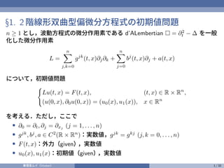 §1. 2 階線形双曲型偏微分方程式の初期値問題
n ≥ 1 とし，波動方程式の微分作用素である d’ALembertian □ = ∂2
t − ∆ を一般
化した微分作用素
L =
n
X
j,k=0
gjk
(t, x)∂j∂k +
n
X
j=0
bj
(t, x)∂j + a(t, x)
について，初期値問題
(
Lu(t, x) = F(t, x), (t, x) ∈ R × Rn
,
(u(0, x), ∂0u(0, x)) = (u0(x), u1(x)), x ∈ Rn
を考える．ただし，ここで
• ∂0 = ∂t, ∂j = ∂xj
(j = 1, . . . , n)
• gjk
, bj
, a ∈ C2
(R × Rn
)：実数値，gjk
= gkj
(j, k = 0, . . . , n)
• F(t, x)：外力（given）
，実数値
• u0(x), u1(x)：初期値（given）
，実数値
奏理音ムイ（Vtuber） 1 / 32
 