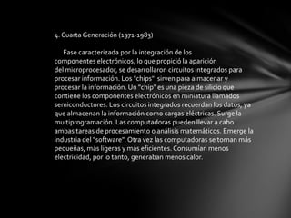 4. Cuarta Generación (1971-1983)

   Fase caracterizada por la integración de los
componentes electrónicos, lo que propició la aparición
del microprocesador, se desarrollaron circuitos integrados para
procesar información. Los "chips" sirven para almacenar y
procesar la información. Un "chip" es una pieza de silicio que
contiene los componentes electrónicos en miniatura llamados
semiconductores. Los circuitos integrados recuerdan los datos, ya
que almacenan la información como cargas eléctricas. Surge la
multiprogramación. Las computadoras pueden llevar a cabo
ambas tareas de procesamiento o análisis matemáticos. Emerge la
industria del "software". Otra vez las computadoras se tornan más
pequeñas, más ligeras y más eficientes. Consumían menos
electricidad, por lo tanto, generaban menos calor.
 