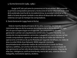5. Quinta Generación (1984 -1989 )

       Surge la PC tal cual como la conocemos en la actualidad. IBM presenta
  su primera computadora personal y revoluciona el sector informativo.En vista
  de la acelerada marcha de la microelectrónica, la sociedad industrial se ha
  dado a la tarea de poner también a esa altura el desarrollo del software y los
  sistemas con que se manejan las computadoras.
6. Sexta Generación (1999 hasta la fecha)

    Está en marcha desde principios de los años noventas, también se
mencionan algunos de los avances tecnológicos de la última década del siglo
XX y lo que se espera lograr en el siglo XXI. Las computadoras de esta
generación cuentan con arquitecturas combinadas Paralelo / Vectorial, con
cientos de microprocesadores vectoriales trabajando al mismo tiempo; se han
creado computadoras capaces de realizar más de un millón de millones de
operaciones aritméticas de punto flotante por segundo (teraflops); las redes de
área mundial (Wide Area Network, WAN) seguirán creciendo
desorbitadamente utilizando medios de comunicación a través de fibras
ópticas y satélites, con anchos de banda impresionantes. Las tecnologías de
esta generación ya han sido desarrolladas o están en ese proceso. Algunas de
ellas son: inteligencia / artificial distribuida; teoría del caos, sistemas difusos,
holografía, transistores ópticos, etcétera.
 
