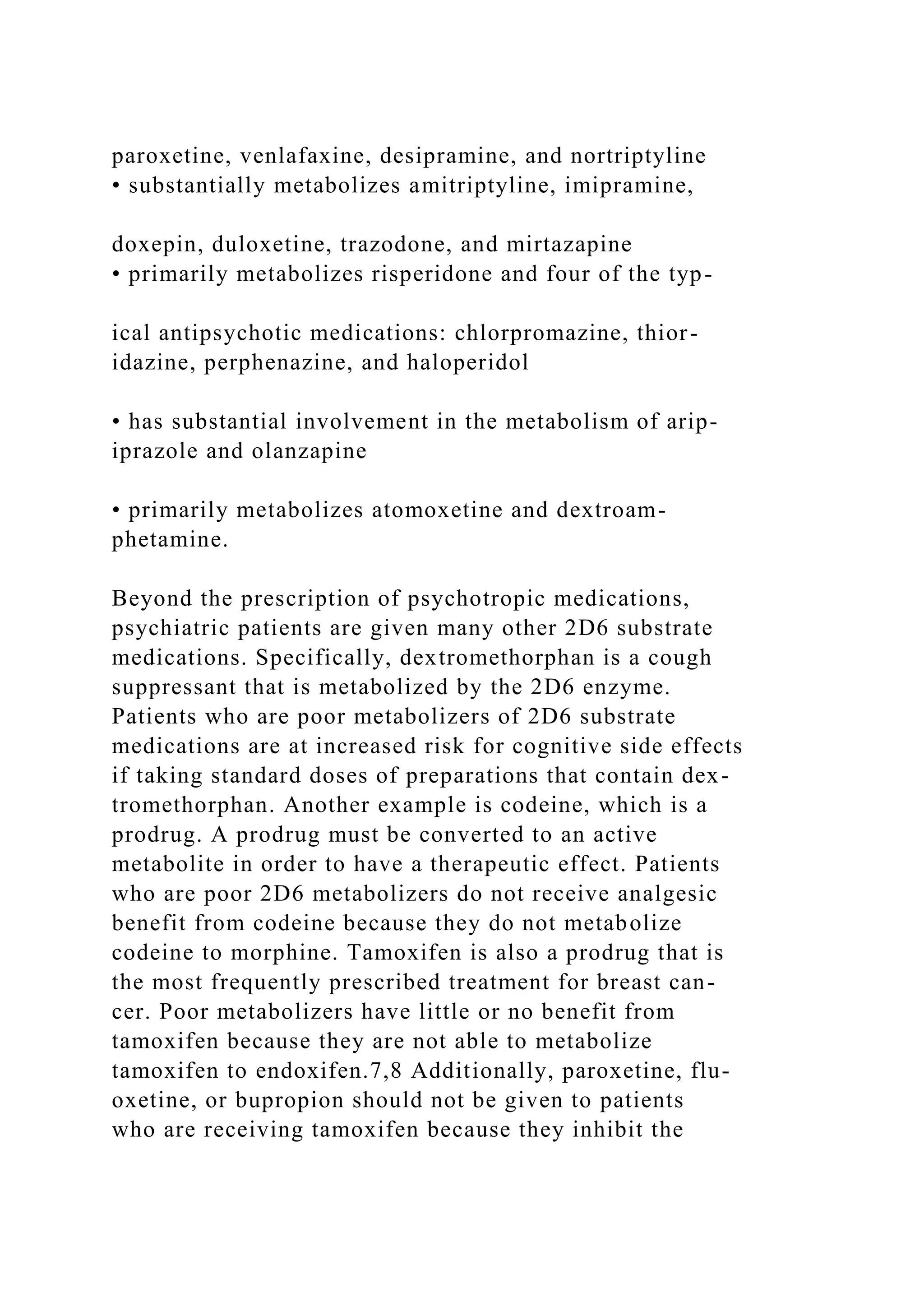 paroxetine, venlafaxine, desipramine, and nortriptyline
• substantially metabolizes amitriptyline, imipramine,
doxepin, duloxetine, trazodone, and mirtazapine
• primarily metabolizes risperidone and four of the typ-
ical antipsychotic medications: chlorpromazine, thior-
idazine, perphenazine, and haloperidol
• has substantial involvement in the metabolism of arip-
iprazole and olanzapine
• primarily metabolizes atomoxetine and dextroam-
phetamine.
Beyond the prescription of psychotropic medications,
psychiatric patients are given many other 2D6 substrate
medications. Specifically, dextromethorphan is a cough
suppressant that is metabolized by the 2D6 enzyme.
Patients who are poor metabolizers of 2D6 substrate
medications are at increased risk for cognitive side effects
if taking standard doses of preparations that contain dex-
tromethorphan. Another example is codeine, which is a
prodrug. A prodrug must be converted to an active
metabolite in order to have a therapeutic effect. Patients
who are poor 2D6 metabolizers do not receive analgesic
benefit from codeine because they do not metabolize
codeine to morphine. Tamoxifen is also a prodrug that is
the most frequently prescribed treatment for breast can-
cer. Poor metabolizers have little or no benefit from
tamoxifen because they are not able to metabolize
tamoxifen to endoxifen.7,8 Additionally, paroxetine, flu-
oxetine, or bupropion should not be given to patients
who are receiving tamoxifen because they inhibit the
 