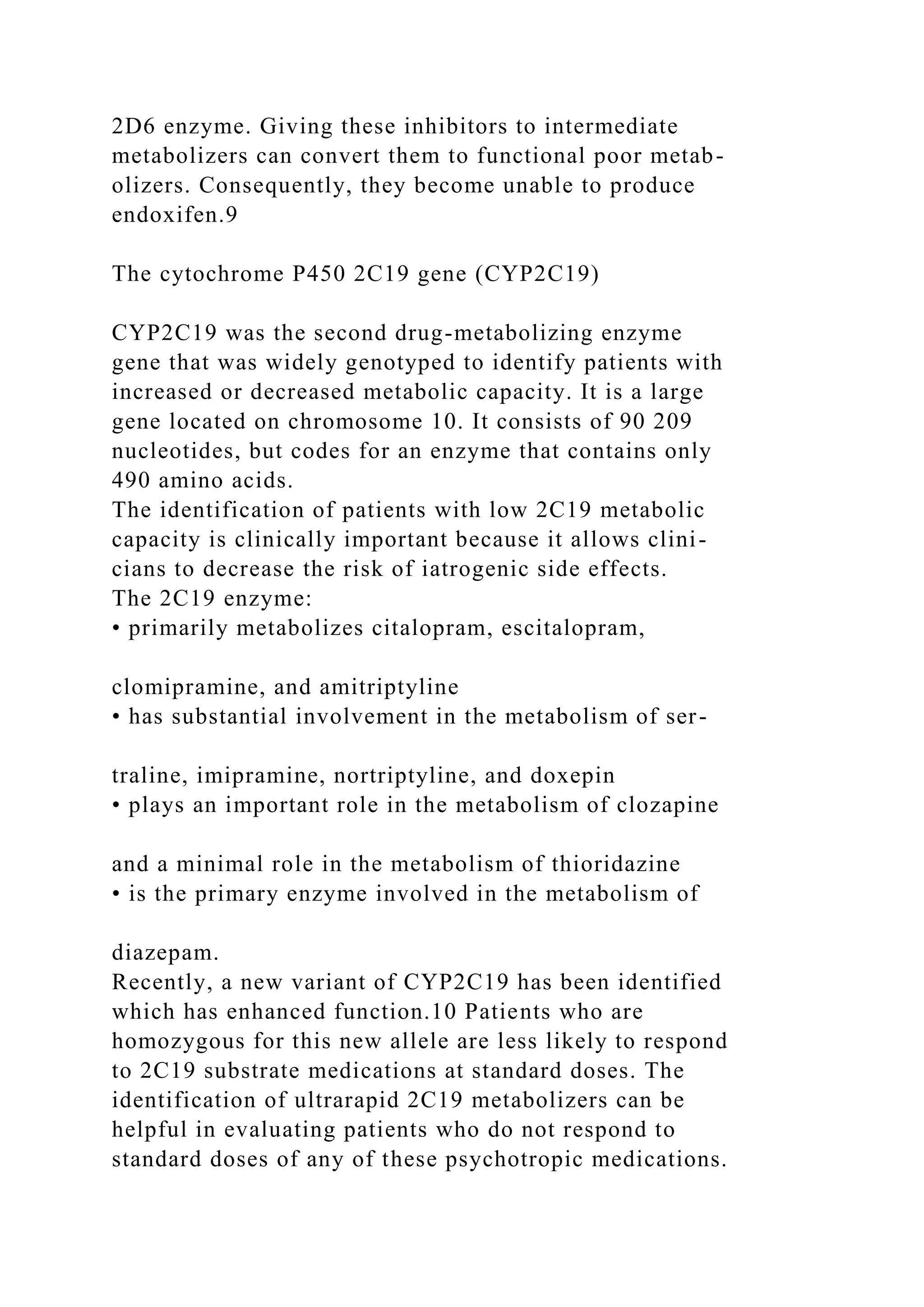 2D6 enzyme. Giving these inhibitors to intermediate
metabolizers can convert them to functional poor metab-
olizers. Consequently, they become unable to produce
endoxifen.9
The cytochrome P450 2C19 gene (CYP2C19)
CYP2C19 was the second drug-metabolizing enzyme
gene that was widely genotyped to identify patients with
increased or decreased metabolic capacity. It is a large
gene located on chromosome 10. It consists of 90 209
nucleotides, but codes for an enzyme that contains only
490 amino acids.
The identification of patients with low 2C19 metabolic
capacity is clinically important because it allows clini-
cians to decrease the risk of iatrogenic side effects.
The 2C19 enzyme:
• primarily metabolizes citalopram, escitalopram,
clomipramine, and amitriptyline
• has substantial involvement in the metabolism of ser-
traline, imipramine, nortriptyline, and doxepin
• plays an important role in the metabolism of clozapine
and a minimal role in the metabolism of thioridazine
• is the primary enzyme involved in the metabolism of
diazepam.
Recently, a new variant of CYP2C19 has been identified
which has enhanced function.10 Patients who are
homozygous for this new allele are less likely to respond
to 2C19 substrate medications at standard doses. The
identification of ultrarapid 2C19 metabolizers can be
helpful in evaluating patients who do not respond to
standard doses of any of these psychotropic medications.
 