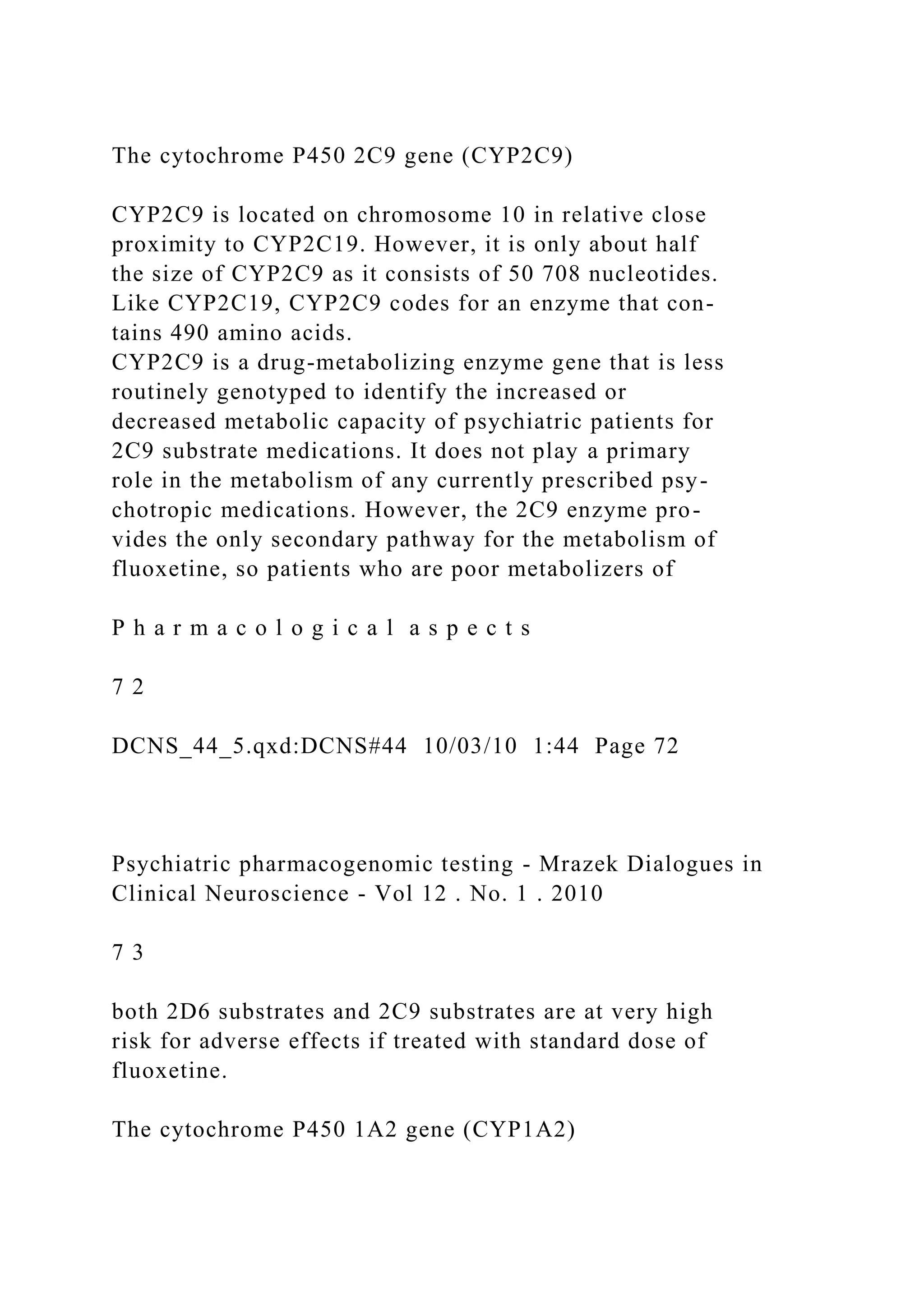 The cytochrome P450 2C9 gene (CYP2C9)
CYP2C9 is located on chromosome 10 in relative close
proximity to CYP2C19. However, it is only about half
the size of CYP2C9 as it consists of 50 708 nucleotides.
Like CYP2C19, CYP2C9 codes for an enzyme that con-
tains 490 amino acids.
CYP2C9 is a drug-metabolizing enzyme gene that is less
routinely genotyped to identify the increased or
decreased metabolic capacity of psychiatric patients for
2C9 substrate medications. It does not play a primary
role in the metabolism of any currently prescribed psy-
chotropic medications. However, the 2C9 enzyme pro-
vides the only secondary pathway for the metabolism of
fluoxetine, so patients who are poor metabolizers of
P h a r m a c o l o g i c a l a s p e c t s
7 2
DCNS_44_5.qxd:DCNS#44 10/03/10 1:44 Page 72
Psychiatric pharmacogenomic testing - Mrazek Dialogues in
Clinical Neuroscience - Vol 12 . No. 1 . 2010
7 3
both 2D6 substrates and 2C9 substrates are at very high
risk for adverse effects if treated with standard dose of
fluoxetine.
The cytochrome P450 1A2 gene (CYP1A2)
 