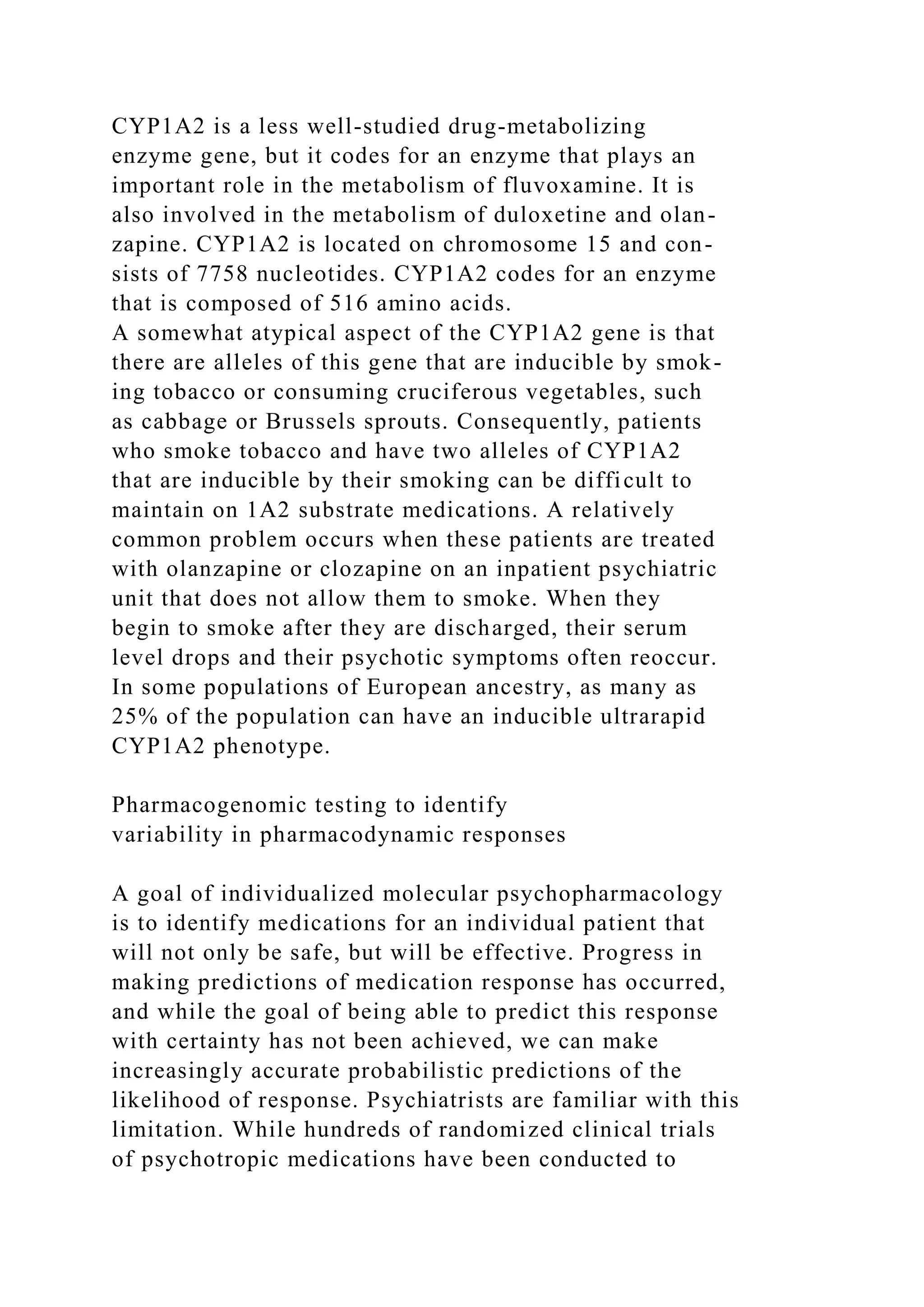 CYP1A2 is a less well-studied drug-metabolizing
enzyme gene, but it codes for an enzyme that plays an
important role in the metabolism of fluvoxamine. It is
also involved in the metabolism of duloxetine and olan-
zapine. CYP1A2 is located on chromosome 15 and con-
sists of 7758 nucleotides. CYP1A2 codes for an enzyme
that is composed of 516 amino acids.
A somewhat atypical aspect of the CYP1A2 gene is that
there are alleles of this gene that are inducible by smok-
ing tobacco or consuming cruciferous vegetables, such
as cabbage or Brussels sprouts. Consequently, patients
who smoke tobacco and have two alleles of CYP1A2
that are inducible by their smoking can be difficult to
maintain on 1A2 substrate medications. A relatively
common problem occurs when these patients are treated
with olanzapine or clozapine on an inpatient psychiatric
unit that does not allow them to smoke. When they
begin to smoke after they are discharged, their serum
level drops and their psychotic symptoms often reoccur.
In some populations of European ancestry, as many as
25% of the population can have an inducible ultrarapid
CYP1A2 phenotype.
Pharmacogenomic testing to identify
variability in pharmacodynamic responses
A goal of individualized molecular psychopharmacology
is to identify medications for an individual patient that
will not only be safe, but will be effective. Progress in
making predictions of medication response has occurred,
and while the goal of being able to predict this response
with certainty has not been achieved, we can make
increasingly accurate probabilistic predictions of the
likelihood of response. Psychiatrists are familiar with this
limitation. While hundreds of randomized clinical trials
of psychotropic medications have been conducted to
 