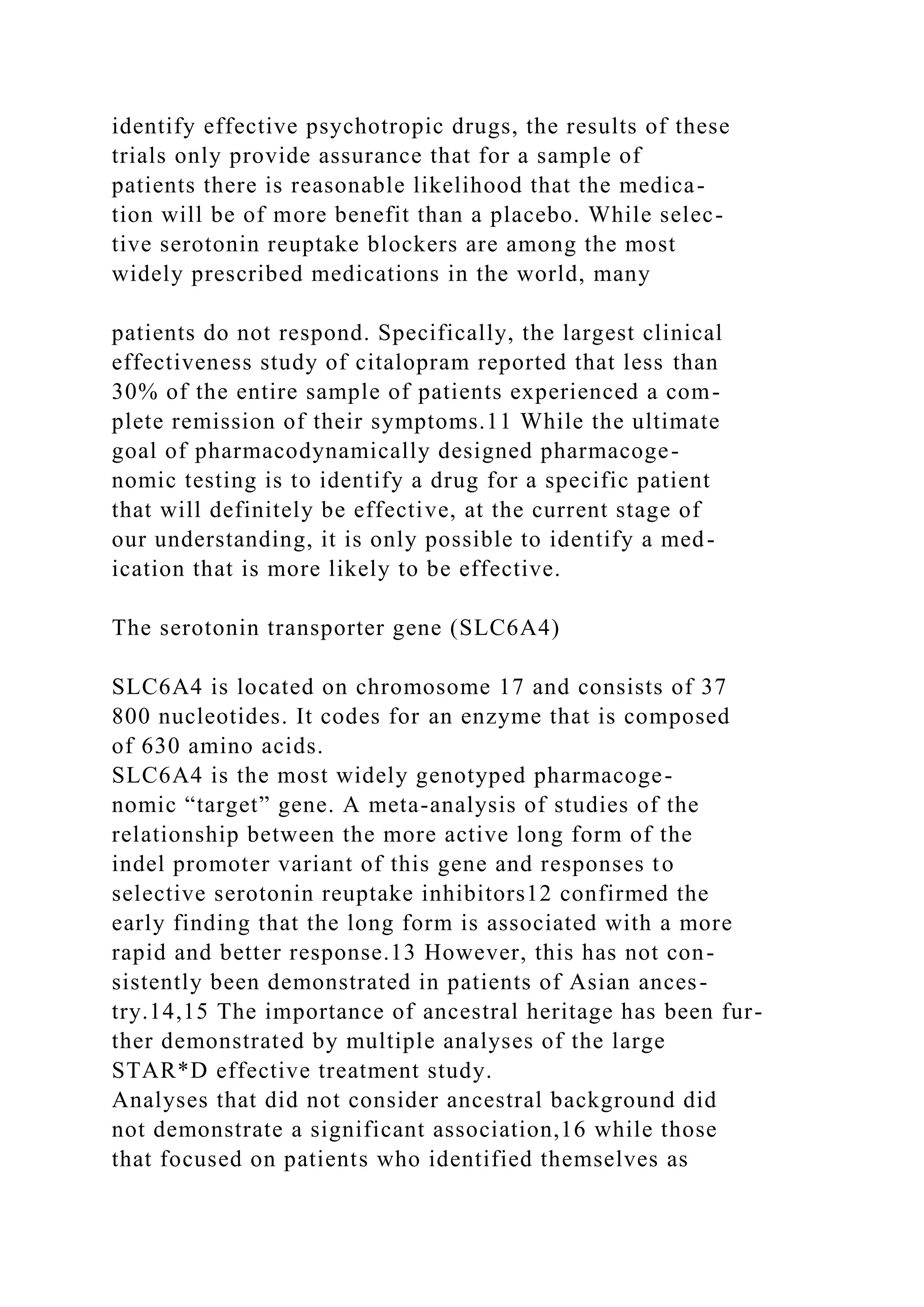 identify effective psychotropic drugs, the results of these
trials only provide assurance that for a sample of
patients there is reasonable likelihood that the medica-
tion will be of more benefit than a placebo. While selec-
tive serotonin reuptake blockers are among the most
widely prescribed medications in the world, many
patients do not respond. Specifically, the largest clinical
effectiveness study of citalopram reported that less than
30% of the entire sample of patients experienced a com-
plete remission of their symptoms.11 While the ultimate
goal of pharmacodynamically designed pharmacoge-
nomic testing is to identify a drug for a specific patient
that will definitely be effective, at the current stage of
our understanding, it is only possible to identify a med-
ication that is more likely to be effective.
The serotonin transporter gene (SLC6A4)
SLC6A4 is located on chromosome 17 and consists of 37
800 nucleotides. It codes for an enzyme that is composed
of 630 amino acids.
SLC6A4 is the most widely genotyped pharmacoge-
nomic “target” gene. A meta-analysis of studies of the
relationship between the more active long form of the
indel promoter variant of this gene and responses to
selective serotonin reuptake inhibitors12 confirmed the
early finding that the long form is associated with a more
rapid and better response.13 However, this has not con-
sistently been demonstrated in patients of Asian ances-
try.14,15 The importance of ancestral heritage has been fur-
ther demonstrated by multiple analyses of the large
STAR*D effective treatment study.
Analyses that did not consider ancestral background did
not demonstrate a significant association,16 while those
that focused on patients who identified themselves as
 