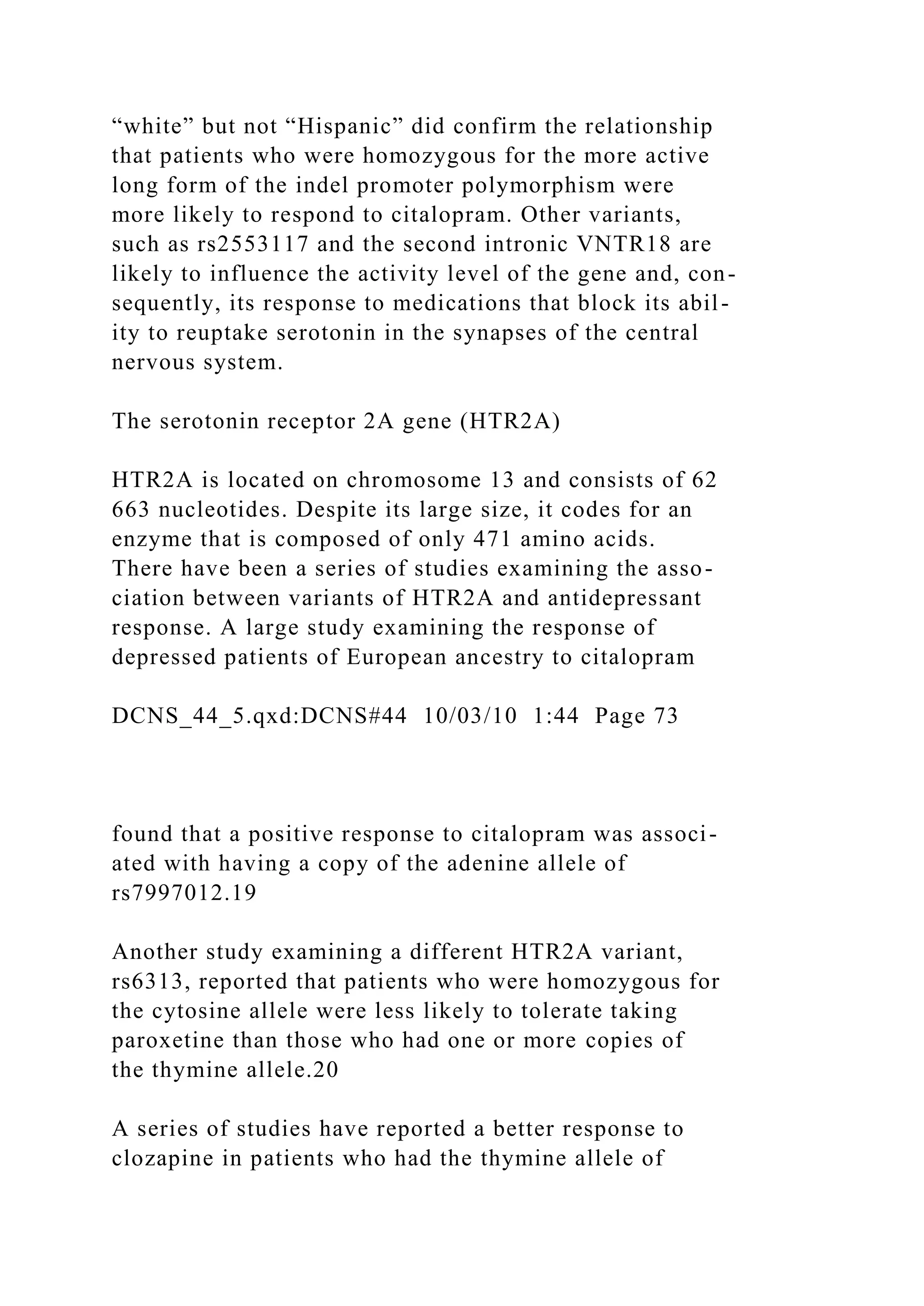 “white” but not “Hispanic” did confirm the relationship
that patients who were homozygous for the more active
long form of the indel promoter polymorphism were
more likely to respond to citalopram. Other variants,
such as rs2553117 and the second intronic VNTR18 are
likely to influence the activity level of the gene and, con-
sequently, its response to medications that block its abil-
ity to reuptake serotonin in the synapses of the central
nervous system.
The serotonin receptor 2A gene (HTR2A)
HTR2A is located on chromosome 13 and consists of 62
663 nucleotides. Despite its large size, it codes for an
enzyme that is composed of only 471 amino acids.
There have been a series of studies examining the asso-
ciation between variants of HTR2A and antidepressant
response. A large study examining the response of
depressed patients of European ancestry to citalopram
DCNS_44_5.qxd:DCNS#44 10/03/10 1:44 Page 73
found that a positive response to citalopram was associ-
ated with having a copy of the adenine allele of
rs7997012.19
Another study examining a different HTR2A variant,
rs6313, reported that patients who were homozygous for
the cytosine allele were less likely to tolerate taking
paroxetine than those who had one or more copies of
the thymine allele.20
A series of studies have reported a better response to
clozapine in patients who had the thymine allele of
 