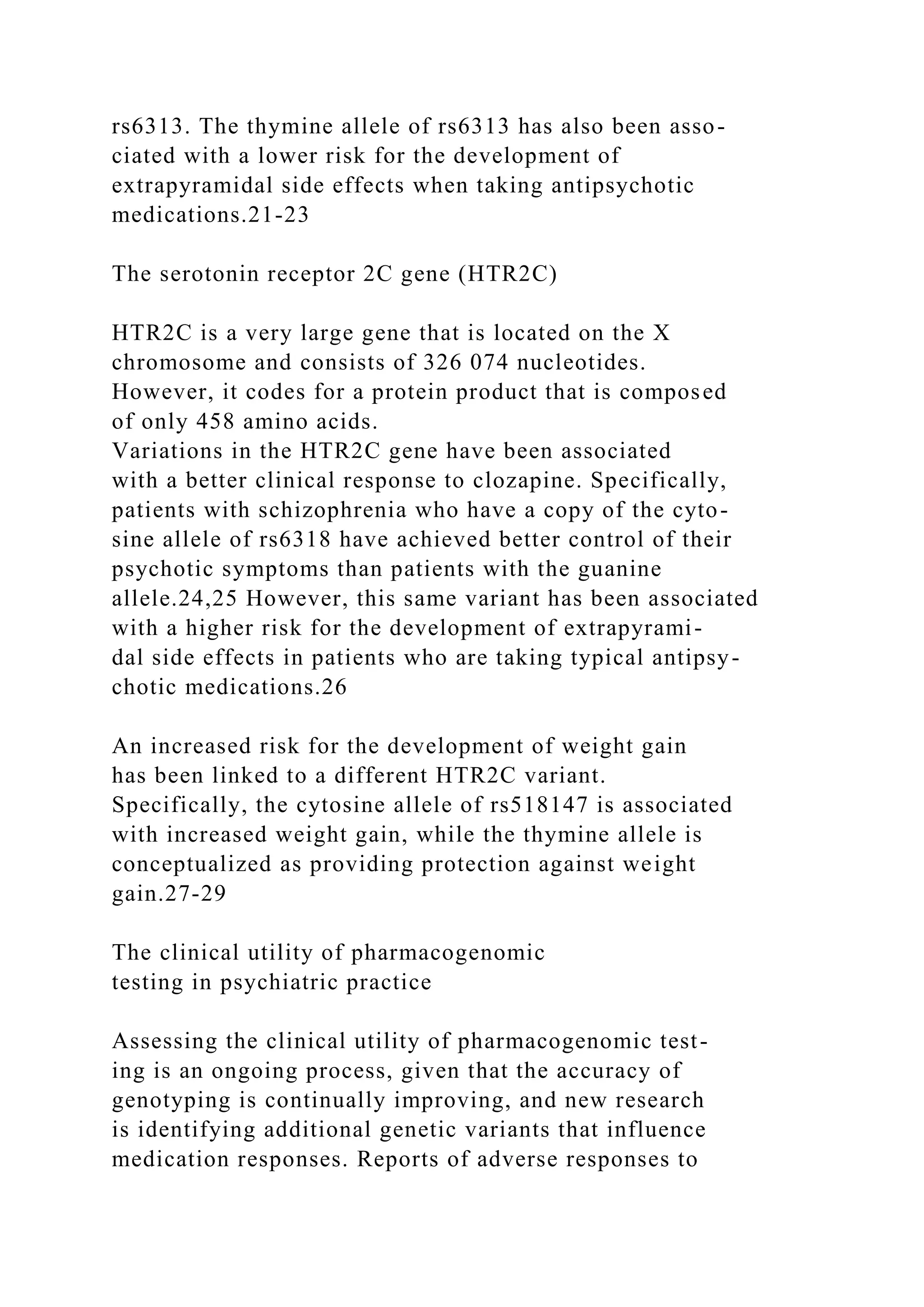 rs6313. The thymine allele of rs6313 has also been asso-
ciated with a lower risk for the development of
extrapyramidal side effects when taking antipsychotic
medications.21-23
The serotonin receptor 2C gene (HTR2C)
HTR2C is a very large gene that is located on the X
chromosome and consists of 326 074 nucleotides.
However, it codes for a protein product that is composed
of only 458 amino acids.
Variations in the HTR2C gene have been associated
with a better clinical response to clozapine. Specifically,
patients with schizophrenia who have a copy of the cyto-
sine allele of rs6318 have achieved better control of their
psychotic symptoms than patients with the guanine
allele.24,25 However, this same variant has been associated
with a higher risk for the development of extrapyrami-
dal side effects in patients who are taking typical antipsy-
chotic medications.26
An increased risk for the development of weight gain
has been linked to a different HTR2C variant.
Specifically, the cytosine allele of rs518147 is associated
with increased weight gain, while the thymine allele is
conceptualized as providing protection against weight
gain.27-29
The clinical utility of pharmacogenomic
testing in psychiatric practice
Assessing the clinical utility of pharmacogenomic test-
ing is an ongoing process, given that the accuracy of
genotyping is continually improving, and new research
is identifying additional genetic variants that influence
medication responses. Reports of adverse responses to
 