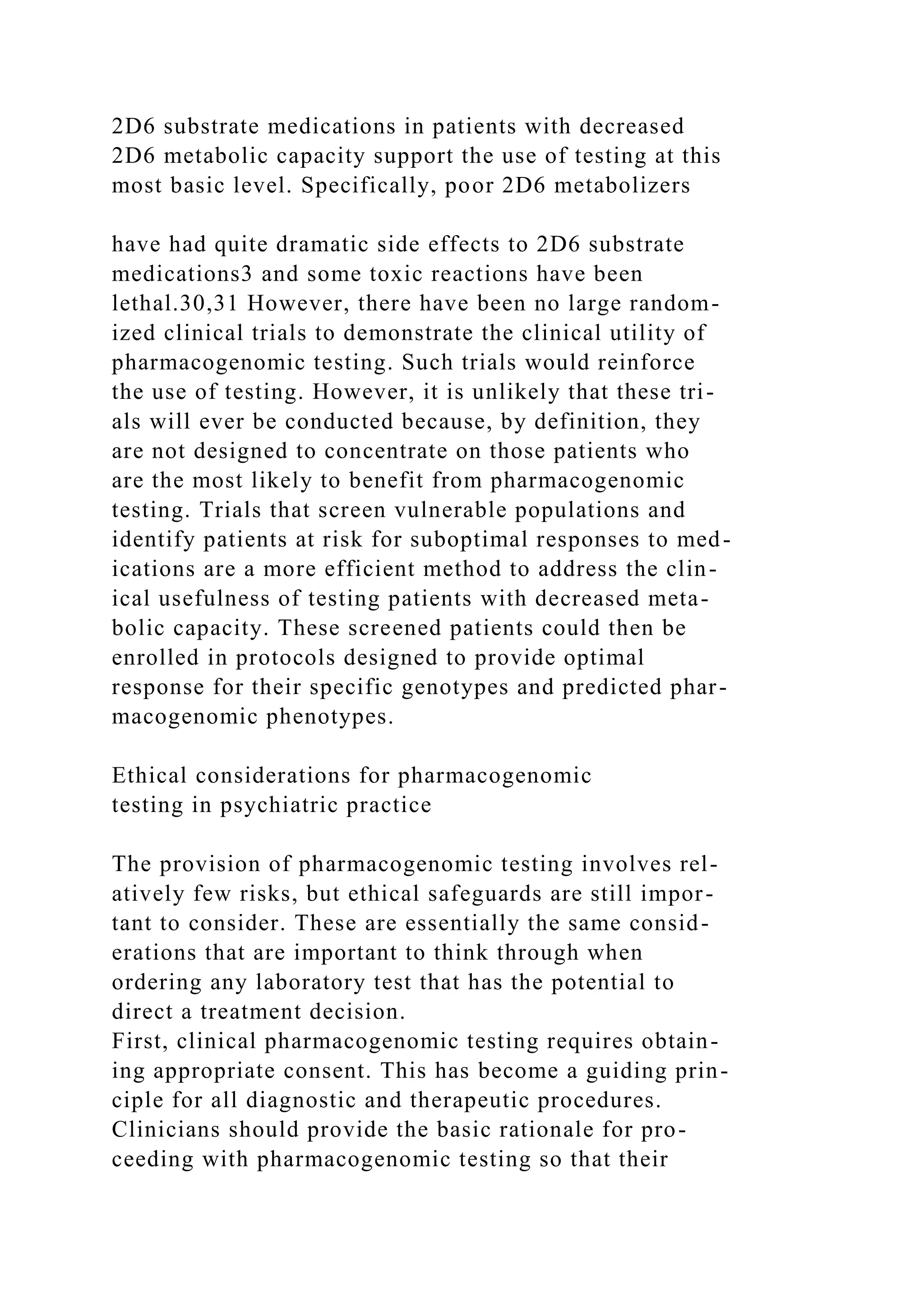 2D6 substrate medications in patients with decreased
2D6 metabolic capacity support the use of testing at this
most basic level. Specifically, poor 2D6 metabolizers
have had quite dramatic side effects to 2D6 substrate
medications3 and some toxic reactions have been
lethal.30,31 However, there have been no large random-
ized clinical trials to demonstrate the clinical utility of
pharmacogenomic testing. Such trials would reinforce
the use of testing. However, it is unlikely that these tri-
als will ever be conducted because, by definition, they
are not designed to concentrate on those patients who
are the most likely to benefit from pharmacogenomic
testing. Trials that screen vulnerable populations and
identify patients at risk for suboptimal responses to med-
ications are a more efficient method to address the clin-
ical usefulness of testing patients with decreased meta-
bolic capacity. These screened patients could then be
enrolled in protocols designed to provide optimal
response for their specific genotypes and predicted phar-
macogenomic phenotypes.
Ethical considerations for pharmacogenomic
testing in psychiatric practice
The provision of pharmacogenomic testing involves rel-
atively few risks, but ethical safeguards are still impor-
tant to consider. These are essentially the same consid-
erations that are important to think through when
ordering any laboratory test that has the potential to
direct a treatment decision.
First, clinical pharmacogenomic testing requires obtain-
ing appropriate consent. This has become a guiding prin-
ciple for all diagnostic and therapeutic procedures.
Clinicians should provide the basic rationale for pro-
ceeding with pharmacogenomic testing so that their
 