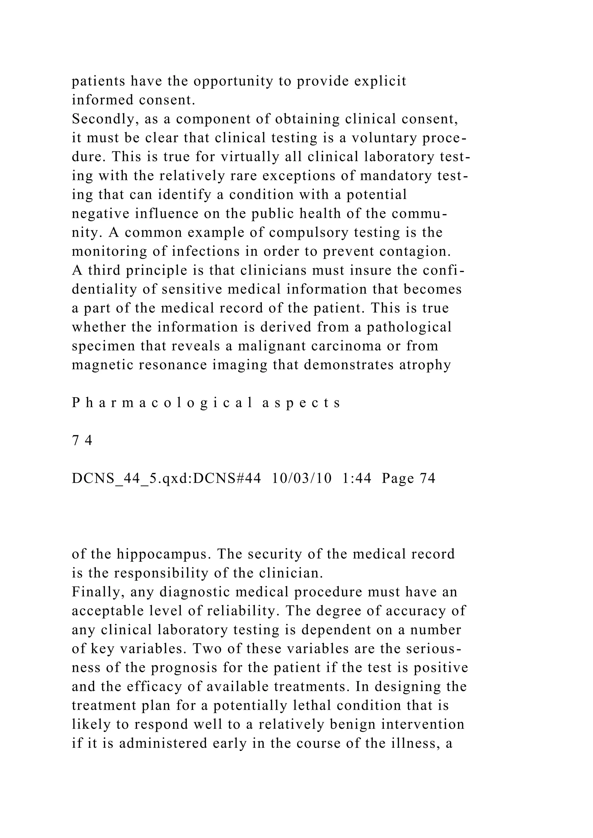 patients have the opportunity to provide explicit
informed consent.
Secondly, as a component of obtaining clinical consent,
it must be clear that clinical testing is a voluntary proce-
dure. This is true for virtually all clinical laboratory test-
ing with the relatively rare exceptions of mandatory test-
ing that can identify a condition with a potential
negative influence on the public health of the commu-
nity. A common example of compulsory testing is the
monitoring of infections in order to prevent contagion.
A third principle is that clinicians must insure the confi-
dentiality of sensitive medical information that becomes
a part of the medical record of the patient. This is true
whether the information is derived from a pathological
specimen that reveals a malignant carcinoma or from
magnetic resonance imaging that demonstrates atrophy
P h a r m a c o l o g i c a l a s p e c t s
7 4
DCNS_44_5.qxd:DCNS#44 10/03/10 1:44 Page 74
of the hippocampus. The security of the medical record
is the responsibility of the clinician.
Finally, any diagnostic medical procedure must have an
acceptable level of reliability. The degree of accuracy of
any clinical laboratory testing is dependent on a number
of key variables. Two of these variables are the serious-
ness of the prognosis for the patient if the test is positive
and the efficacy of available treatments. In designing the
treatment plan for a potentially lethal condition that is
likely to respond well to a relatively benign intervention
if it is administered early in the course of the illness, a
 