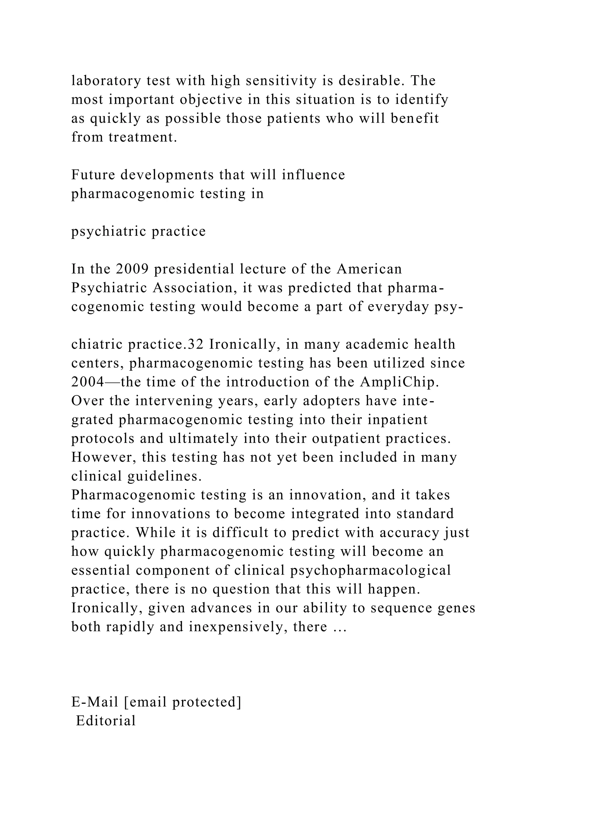 laboratory test with high sensitivity is desirable. The
most important objective in this situation is to identify
as quickly as possible those patients who will benefit
from treatment.
Future developments that will influence
pharmacogenomic testing in
psychiatric practice
In the 2009 presidential lecture of the American
Psychiatric Association, it was predicted that pharma-
cogenomic testing would become a part of everyday psy-
chiatric practice.32 Ironically, in many academic health
centers, pharmacogenomic testing has been utilized since
2004—the time of the introduction of the AmpliChip.
Over the intervening years, early adopters have inte-
grated pharmacogenomic testing into their inpatient
protocols and ultimately into their outpatient practices.
However, this testing has not yet been included in many
clinical guidelines.
Pharmacogenomic testing is an innovation, and it takes
time for innovations to become integrated into standard
practice. While it is difficult to predict with accuracy just
how quickly pharmacogenomic testing will become an
essential component of clinical psychopharmacological
practice, there is no question that this will happen.
Ironically, given advances in our ability to sequence genes
both rapidly and inexpensively, there …
E-Mail [email protected]
Editorial
 