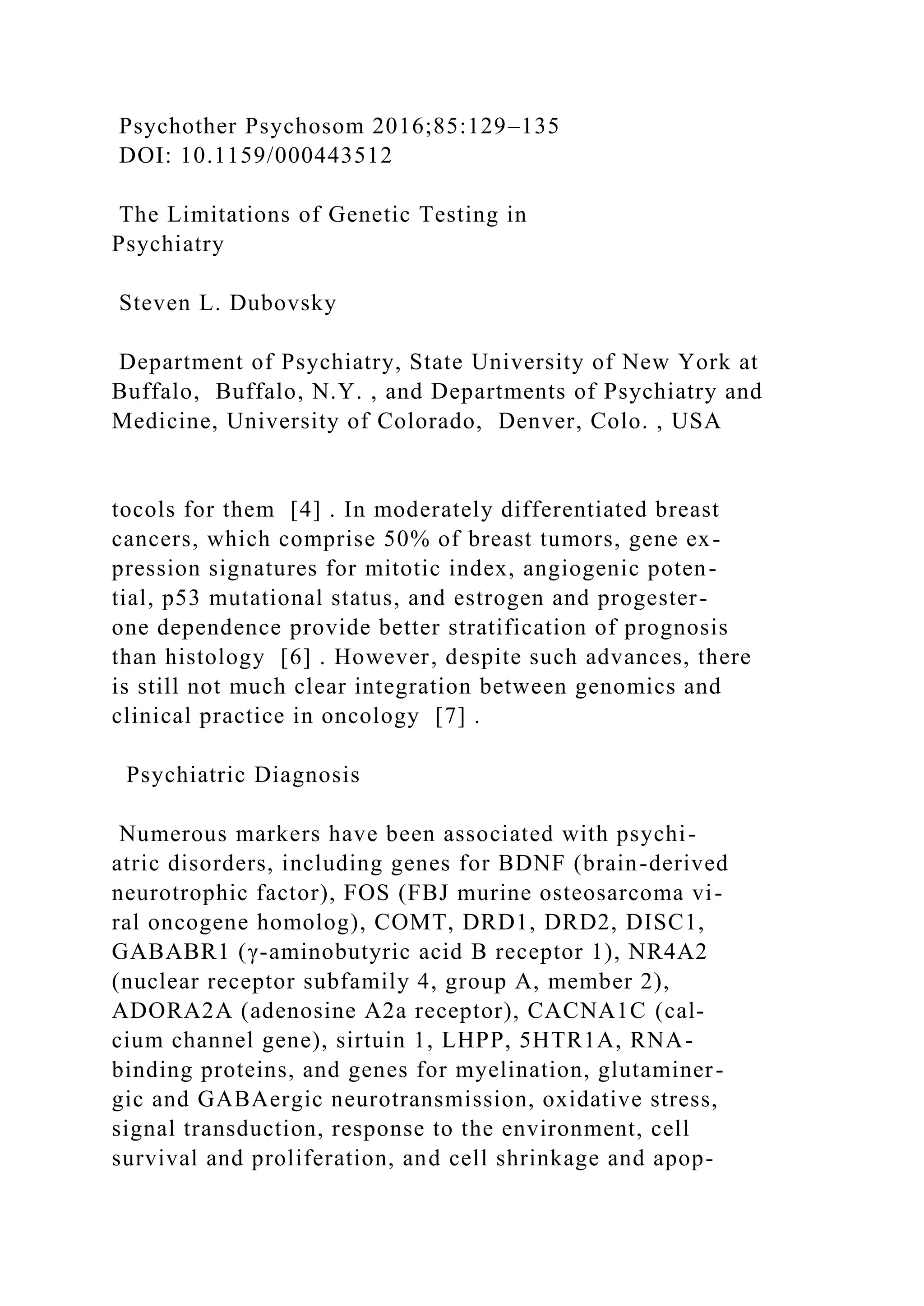 Psychother Psychosom 2016;85:129–135
DOI: 10.1159/000443512
The Limitations of Genetic Testing in
Psychiatry
Steven L. Dubovsky
Department of Psychiatry, State University of New York at
Buffalo, Buffalo, N.Y. , and Departments of Psychiatry and
Medicine, University of Colorado, Denver, Colo. , USA
tocols for them [4] . In moderately differentiated breast
cancers, which comprise 50% of breast tumors, gene ex-
pression signatures for mitotic index, angiogenic poten-
tial, p53 mutational status, and estrogen and progester-
one dependence provide better stratification of prognosis
than histology [6] . However, despite such advances, there
is still not much clear integration between genomics and
clinical practice in oncology [7] .
Psychiatric Diagnosis
Numerous markers have been associated with psychi-
atric disorders, including genes for BDNF (brain-derived
neurotrophic factor), FOS (FBJ murine osteosarcoma vi-
ral oncogene homolog), COMT, DRD1, DRD2, DISC1,
GABABR1 (γ-aminobutyric acid B receptor 1), NR4A2
(nuclear receptor subfamily 4, group A, member 2),
ADORA2A (adenosine A2a receptor), CACNA1C (cal-
cium channel gene), sirtuin 1, LHPP, 5HTR1A, RNA-
binding proteins, and genes for myelination, glutaminer-
gic and GABAergic neurotransmission, oxidative stress,
signal transduction, response to the environment, cell
survival and proliferation, and cell shrinkage and apop-
 