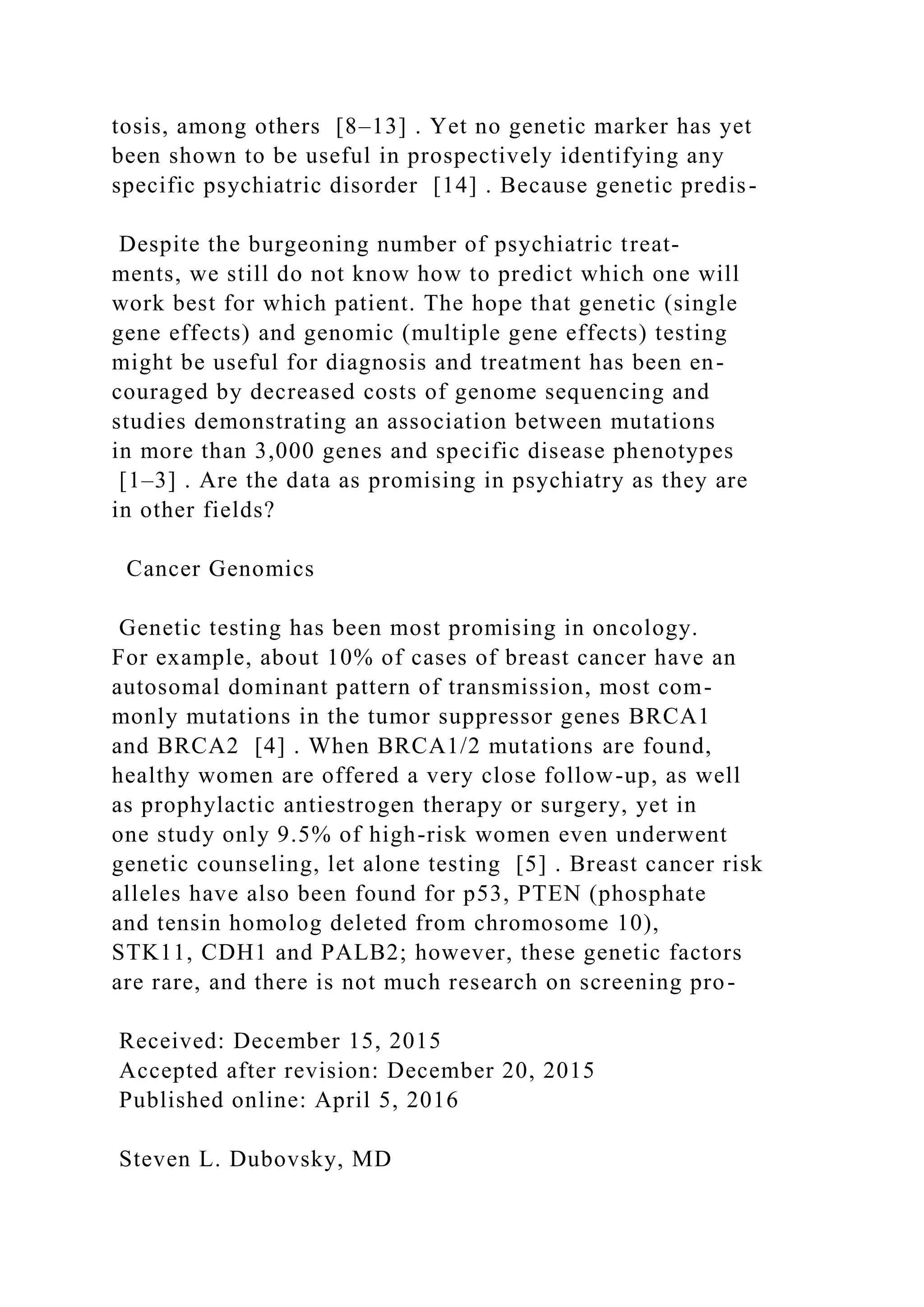 tosis, among others [8–13] . Yet no genetic marker has yet
been shown to be useful in prospectively identifying any
specific psychiatric disorder [14] . Because genetic predis-
Despite the burgeoning number of psychiatric treat-
ments, we still do not know how to predict which one will
work best for which patient. The hope that genetic (single
gene effects) and genomic (multiple gene effects) testing
might be useful for diagnosis and treatment has been en-
couraged by decreased costs of genome sequencing and
studies demonstrating an association between mutations
in more than 3,000 genes and specific disease phenotypes
[1–3] . Are the data as promising in psychiatry as they are
in other fields?
Cancer Genomics
Genetic testing has been most promising in oncology.
For example, about 10% of cases of breast cancer have an
autosomal dominant pattern of transmission, most com-
monly mutations in the tumor suppressor genes BRCA1
and BRCA2 [4] . When BRCA1/2 mutations are found,
healthy women are offered a very close follow-up, as well
as prophylactic antiestrogen therapy or surgery, yet in
one study only 9.5% of high-risk women even underwent
genetic counseling, let alone testing [5] . Breast cancer risk
alleles have also been found for p53, PTEN (phosphate
and tensin homolog deleted from chromosome 10),
STK11, CDH1 and PALB2; however, these genetic factors
are rare, and there is not much research on screening pro-
Received: December 15, 2015
Accepted after revision: December 20, 2015
Published online: April 5, 2016
Steven L. Dubovsky, MD
 