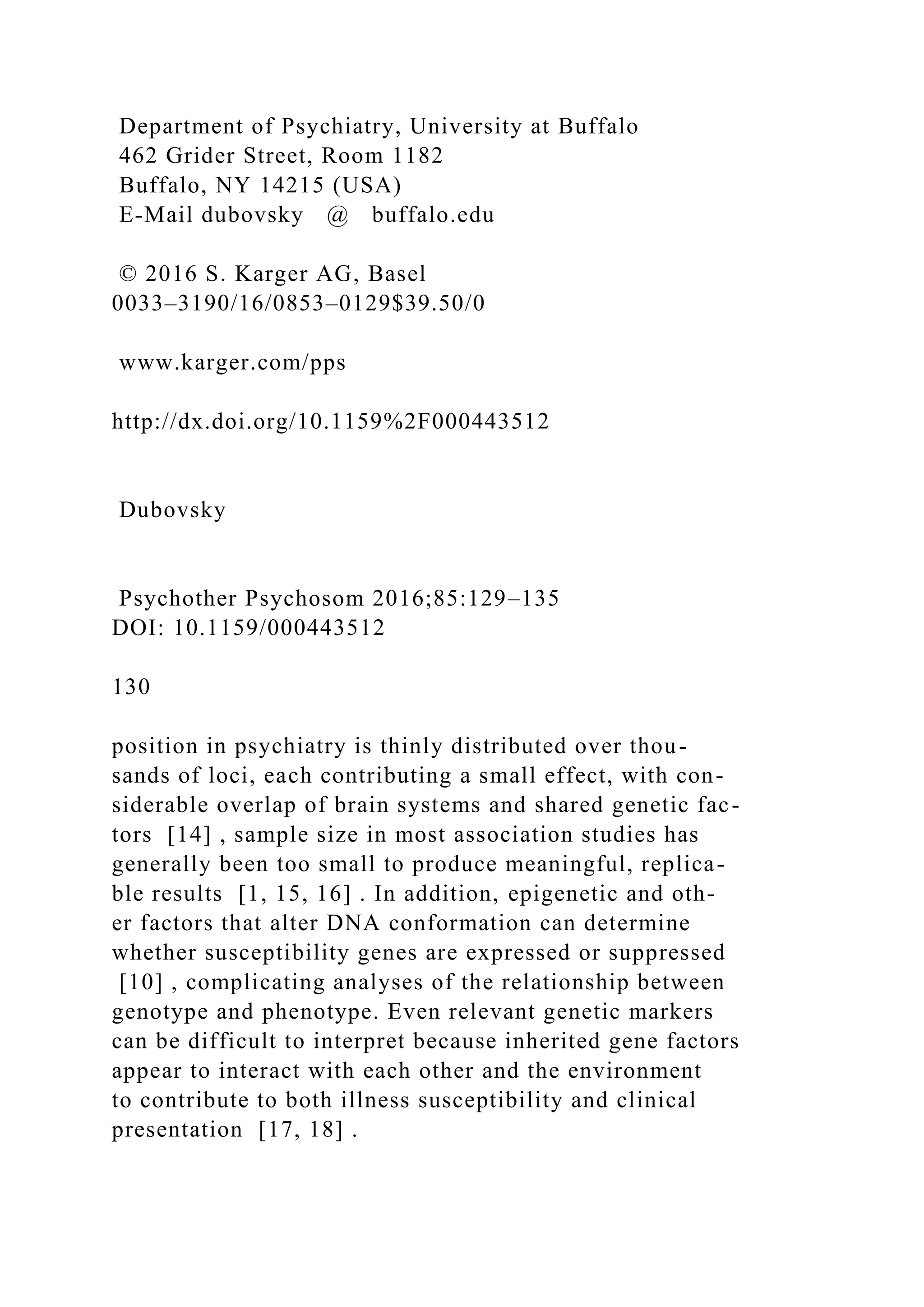 Department of Psychiatry, University at Buffalo
462 Grider Street, Room 1182
Buffalo, NY 14215 (USA)
E-Mail dubovsky @ buffalo.edu
© 2016 S. Karger AG, Basel
0033–3190/16/0853–0129$39.50/0
www.karger.com/pps
http://dx.doi.org/10.1159%2F000443512
Dubovsky
Psychother Psychosom 2016;85:129–135
DOI: 10.1159/000443512
130
position in psychiatry is thinly distributed over thou-
sands of loci, each contributing a small effect, with con-
siderable overlap of brain systems and shared genetic fac-
tors [14] , sample size in most association studies has
generally been too small to produce meaningful, replica-
ble results [1, 15, 16] . In addition, epigenetic and oth-
er factors that alter DNA conformation can determine
whether susceptibility genes are expressed or suppressed
[10] , complicating analyses of the relationship between
genotype and phenotype. Even relevant genetic markers
can be difficult to interpret because inherited gene factors
appear to interact with each other and the environment
to contribute to both illness susceptibility and clinical
presentation [17, 18] .
 