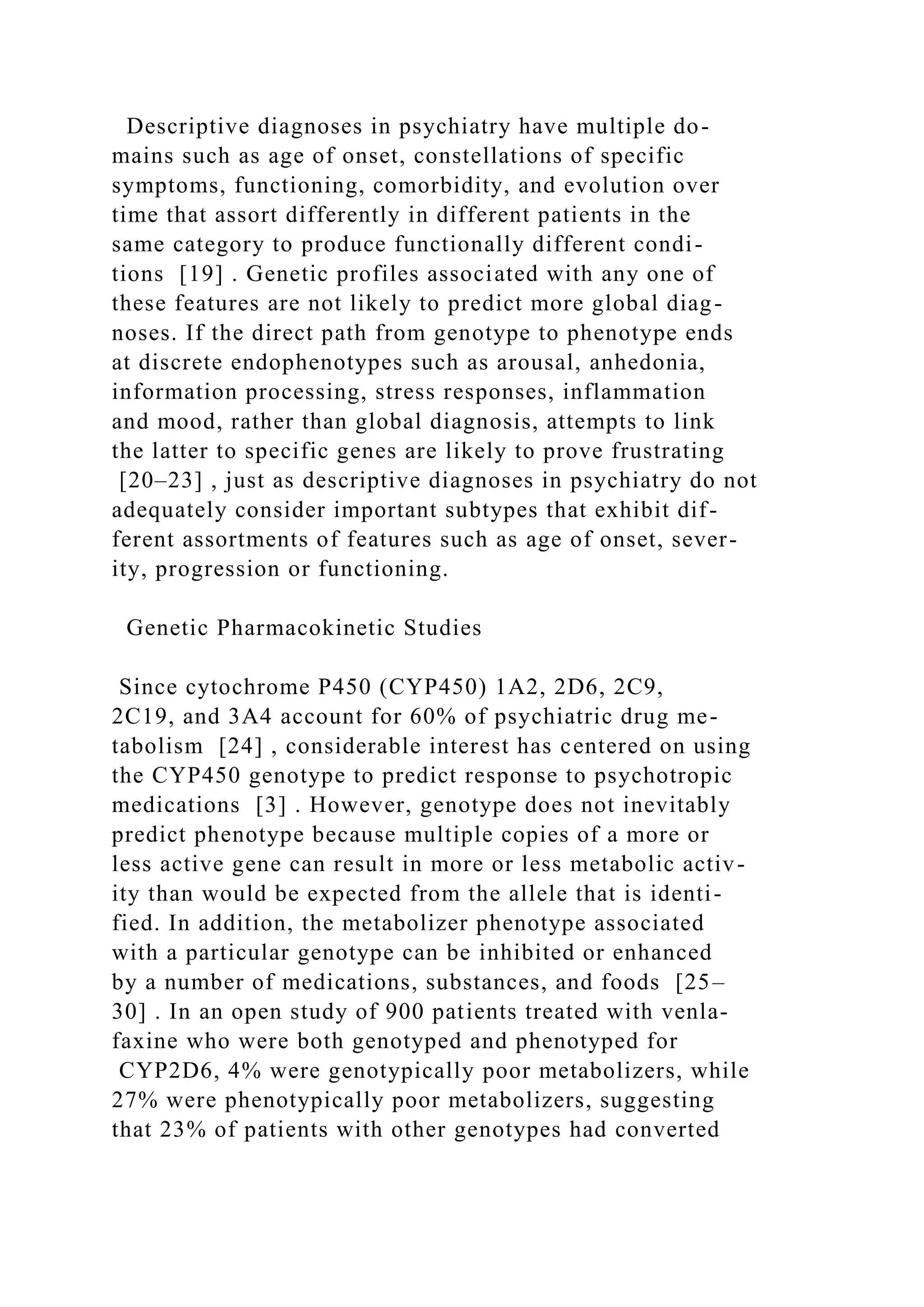Descriptive diagnoses in psychiatry have multiple do-
mains such as age of onset, constellations of specific
symptoms, functioning, comorbidity, and evolution over
time that assort differently in different patients in the
same category to produce functionally different condi-
tions [19] . Genetic profiles associated with any one of
these features are not likely to predict more global diag-
noses. If the direct path from genotype to phenotype ends
at discrete endophenotypes such as arousal, anhedonia,
information processing, stress responses, inflammation
and mood, rather than global diagnosis, attempts to link
the latter to specific genes are likely to prove frustrating
[20–23] , just as descriptive diagnoses in psychiatry do not
adequately consider important subtypes that exhibit dif-
ferent assortments of features such as age of onset, sever-
ity, progression or functioning.
Genetic Pharmacokinetic Studies
Since cytochrome P450 (CYP450) 1A2, 2D6, 2C9,
2C19, and 3A4 account for 60% of psychiatric drug me-
tabolism [24] , considerable interest has centered on using
the CYP450 genotype to predict response to psychotropic
medications [3] . However, genotype does not inevitably
predict phenotype because multiple copies of a more or
less active gene can result in more or less metabolic activ-
ity than would be expected from the allele that is identi-
fied. In addition, the metabolizer phenotype associated
with a particular genotype can be inhibited or enhanced
by a number of medications, substances, and foods [25–
30] . In an open study of 900 patients treated with venla-
faxine who were both genotyped and phenotyped for
CYP2D6, 4% were genotypically poor metabolizers, while
27% were phenotypically poor metabolizers, suggesting
that 23% of patients with other genotypes had converted
 