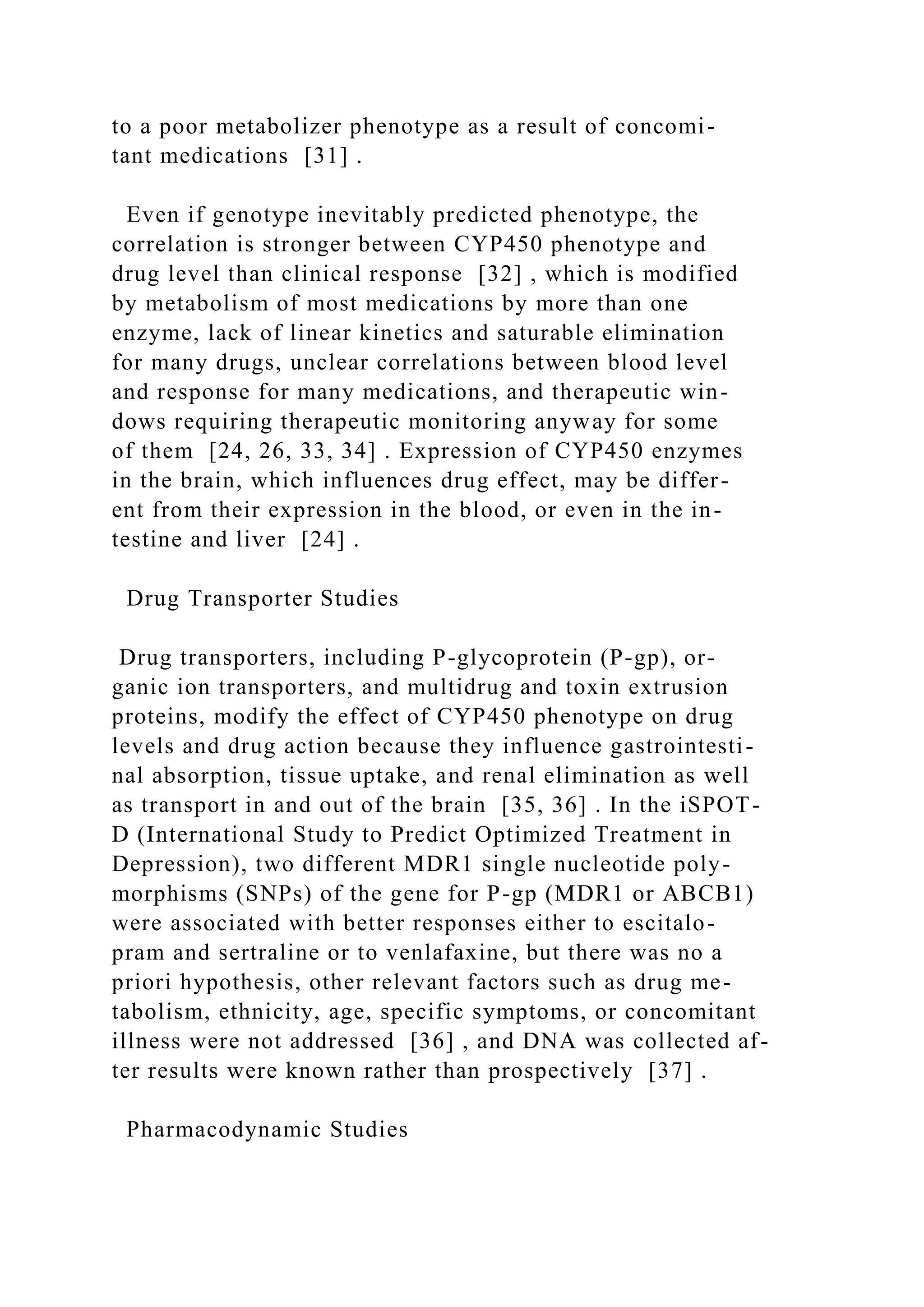 to a poor metabolizer phenotype as a result of concomi-
tant medications [31] .
Even if genotype inevitably predicted phenotype, the
correlation is stronger between CYP450 phenotype and
drug level than clinical response [32] , which is modified
by metabolism of most medications by more than one
enzyme, lack of linear kinetics and saturable elimination
for many drugs, unclear correlations between blood level
and response for many medications, and therapeutic win-
dows requiring therapeutic monitoring anyway for some
of them [24, 26, 33, 34] . Expression of CYP450 enzymes
in the brain, which influences drug effect, may be differ-
ent from their expression in the blood, or even in the in-
testine and liver [24] .
Drug Transporter Studies
Drug transporters, including P-glycoprotein (P-gp), or-
ganic ion transporters, and multidrug and toxin extrusion
proteins, modify the effect of CYP450 phenotype on drug
levels and drug action because they influence gastrointesti-
nal absorption, tissue uptake, and renal elimination as well
as transport in and out of the brain [35, 36] . In the iSPOT-
D (International Study to Predict Optimized Treatment in
Depression), two different MDR1 single nucleotide poly-
morphisms (SNPs) of the gene for P-gp (MDR1 or ABCB1)
were associated with better responses either to escitalo-
pram and sertraline or to venlafaxine, but there was no a
priori hypothesis, other relevant factors such as drug me-
tabolism, ethnicity, age, specific symptoms, or concomitant
illness were not addressed [36] , and DNA was collected af-
ter results were known rather than prospectively [37] .
Pharmacodynamic Studies
 