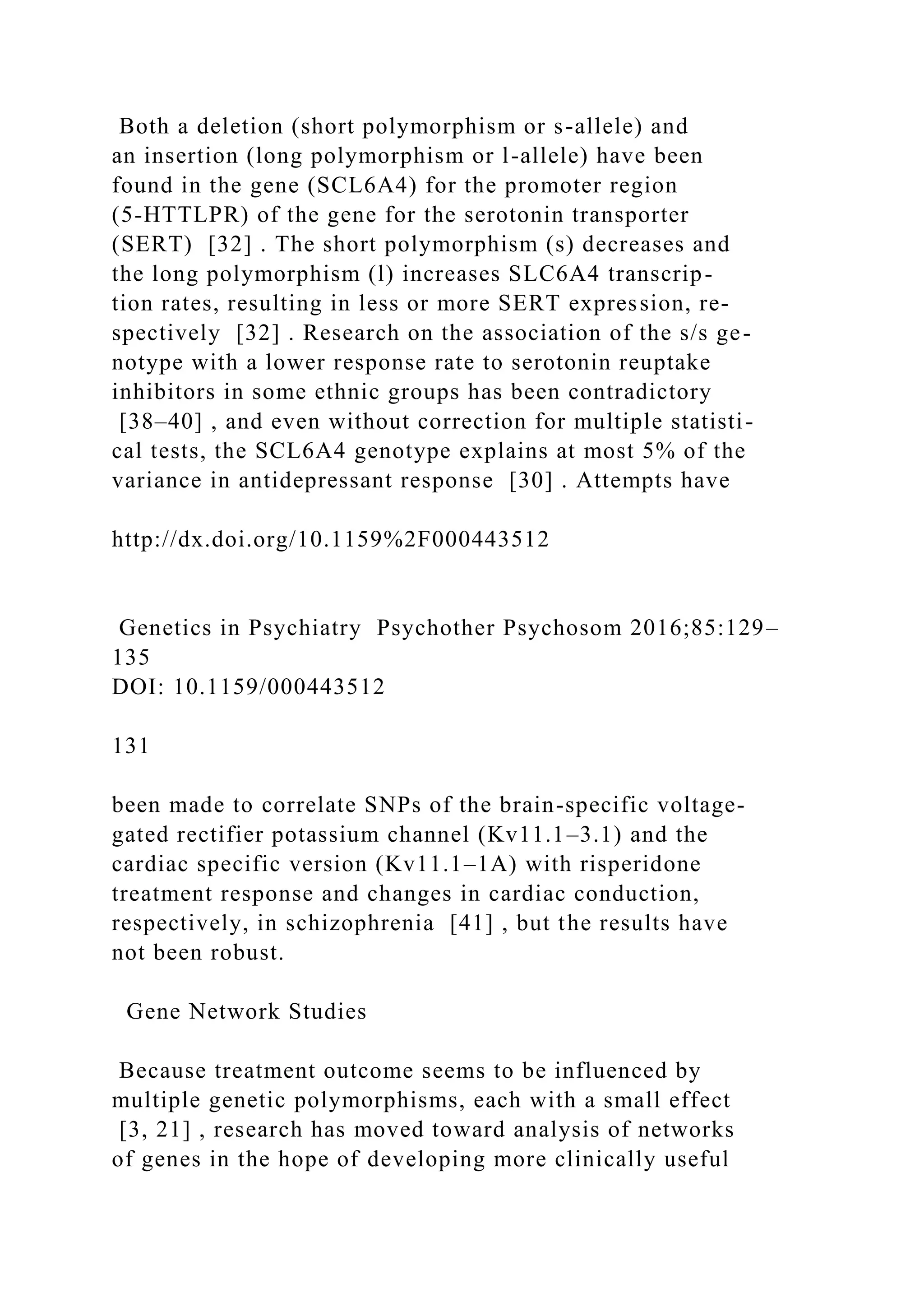 Both a deletion (short polymorphism or s-allele) and
an insertion (long polymorphism or l-allele) have been
found in the gene (SCL6A4) for the promoter region
(5-HTTLPR) of the gene for the serotonin transporter
(SERT) [32] . The short polymorphism (s) decreases and
the long polymorphism (l) increases SLC6A4 transcrip-
tion rates, resulting in less or more SERT expression, re-
spectively [32] . Research on the association of the s/s ge-
notype with a lower response rate to serotonin reuptake
inhibitors in some ethnic groups has been contradictory
[38–40] , and even without correction for multiple statisti-
cal tests, the SCL6A4 genotype explains at most 5% of the
variance in antidepressant response [30] . Attempts have
http://dx.doi.org/10.1159%2F000443512
Genetics in Psychiatry Psychother Psychosom 2016;85:129–
135
DOI: 10.1159/000443512
131
been made to correlate SNPs of the brain-specific voltage-
gated rectifier potassium channel (Kv11.1–3.1) and the
cardiac specific version (Kv11.1–1A) with risperidone
treatment response and changes in cardiac conduction,
respectively, in schizophrenia [41] , but the results have
not been robust.
Gene Network Studies
Because treatment outcome seems to be influenced by
multiple genetic polymorphisms, each with a small effect
[3, 21] , research has moved toward analysis of networks
of genes in the hope of developing more clinically useful
 