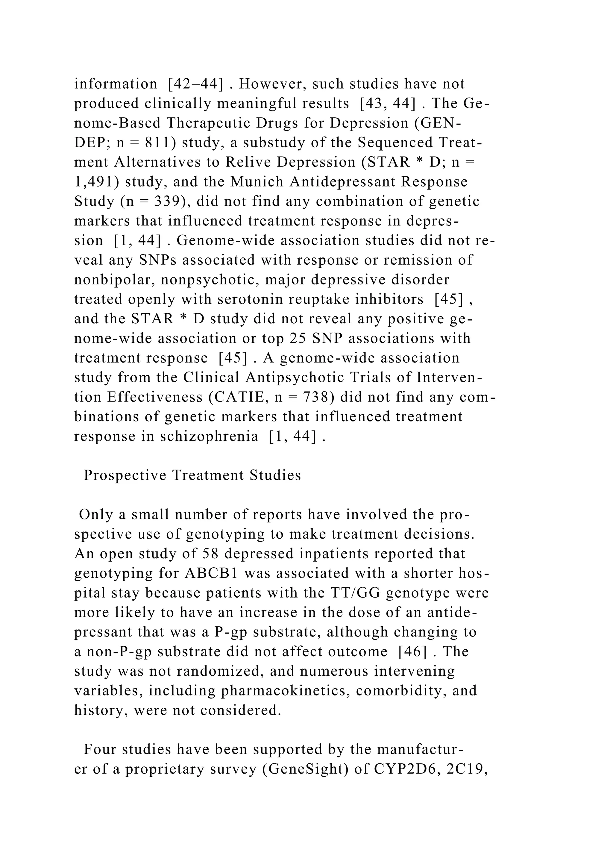 information [42–44] . However, such studies have not
produced clinically meaningful results [43, 44] . The Ge-
nome-Based Therapeutic Drugs for Depression (GEN-
DEP; n = 811) study, a substudy of the Sequenced Treat-
ment Alternatives to Relive Depression (STAR * D; n =
1,491) study, and the Munich Antidepressant Response
Study (n = 339), did not find any combination of genetic
markers that influenced treatment response in depres-
sion [1, 44] . Genome-wide association studies did not re-
veal any SNPs associated with response or remission of
nonbipolar, nonpsychotic, major depressive disorder
treated openly with serotonin reuptake inhibitors [45] ,
and the STAR * D study did not reveal any positive ge-
nome-wide association or top 25 SNP associations with
treatment response [45] . A genome-wide association
study from the Clinical Antipsychotic Trials of Interven-
tion Effectiveness (CATIE, n = 738) did not find any com-
binations of genetic markers that influenced treatment
response in schizophrenia [1, 44] .
Prospective Treatment Studies
Only a small number of reports have involved the pro-
spective use of genotyping to make treatment decisions.
An open study of 58 depressed inpatients reported that
genotyping for ABCB1 was associated with a shorter hos-
pital stay because patients with the TT/GG genotype were
more likely to have an increase in the dose of an antide-
pressant that was a P-gp substrate, although changing to
a non-P-gp substrate did not affect outcome [46] . The
study was not randomized, and numerous intervening
variables, including pharmacokinetics, comorbidity, and
history, were not considered.
Four studies have been supported by the manufactur-
er of a proprietary survey (GeneSight) of CYP2D6, 2C19,
 