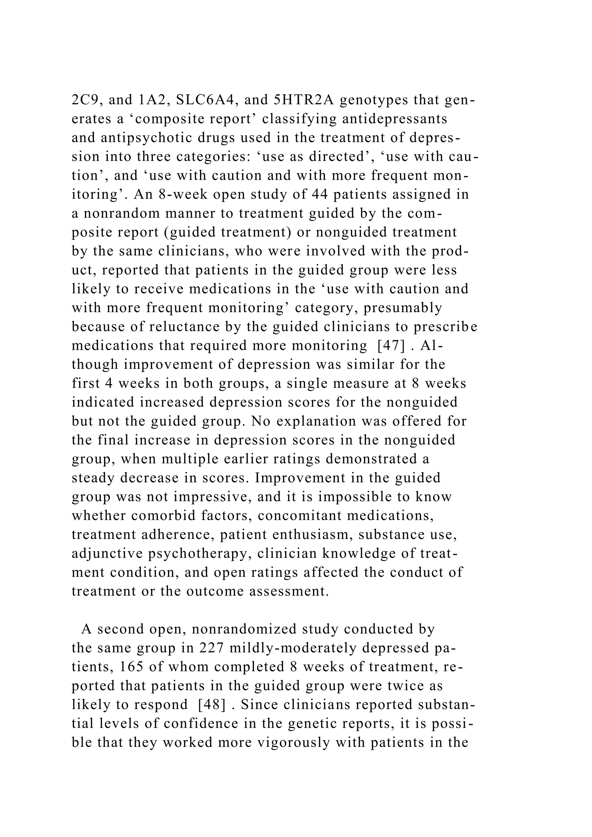 2C9, and 1A2, SLC6A4, and 5HTR2A genotypes that gen-
erates a ‘composite report’ classifying antidepressants
and antipsychotic drugs used in the treatment of depres-
sion into three categories: ‘use as directed’, ‘use with cau-
tion’, and ‘use with caution and with more frequent mon-
itoring’. An 8-week open study of 44 patients assigned in
a nonrandom manner to treatment guided by the com-
posite report (guided treatment) or nonguided treatment
by the same clinicians, who were involved with the prod-
uct, reported that patients in the guided group were less
likely to receive medications in the ‘use with caution and
with more frequent monitoring’ category, presumably
because of reluctance by the guided clinicians to prescribe
medications that required more monitoring [47] . Al-
though improvement of depression was similar for the
first 4 weeks in both groups, a single measure at 8 weeks
indicated increased depression scores for the nonguided
but not the guided group. No explanation was offered for
the final increase in depression scores in the nonguided
group, when multiple earlier ratings demonstrated a
steady decrease in scores. Improvement in the guided
group was not impressive, and it is impossible to know
whether comorbid factors, concomitant medications,
treatment adherence, patient enthusiasm, substance use,
adjunctive psychotherapy, clinician knowledge of treat-
ment condition, and open ratings affected the conduct of
treatment or the outcome assessment.
A second open, nonrandomized study conducted by
the same group in 227 mildly-moderately depressed pa-
tients, 165 of whom completed 8 weeks of treatment, re-
ported that patients in the guided group were twice as
likely to respond [48] . Since clinicians reported substan-
tial levels of confidence in the genetic reports, it is possi-
ble that they worked more vigorously with patients in the
 