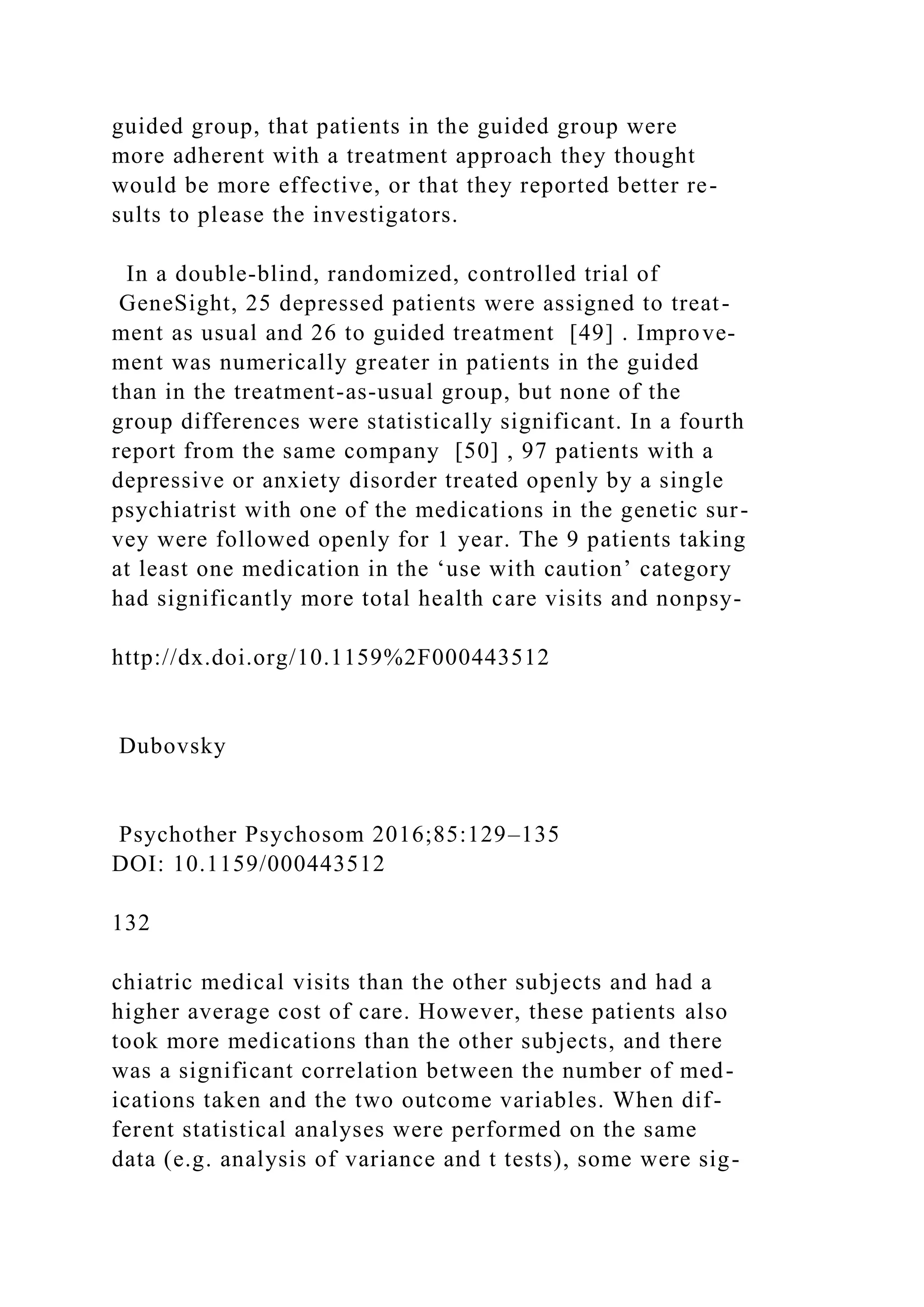 guided group, that patients in the guided group were
more adherent with a treatment approach they thought
would be more effective, or that they reported better re-
sults to please the investigators.
In a double-blind, randomized, controlled trial of
GeneSight, 25 depressed patients were assigned to treat-
ment as usual and 26 to guided treatment [49] . Improve-
ment was numerically greater in patients in the guided
than in the treatment-as-usual group, but none of the
group differences were statistically significant. In a fourth
report from the same company [50] , 97 patients with a
depressive or anxiety disorder treated openly by a single
psychiatrist with one of the medications in the genetic sur-
vey were followed openly for 1 year. The 9 patients taking
at least one medication in the ‘use with caution’ category
had significantly more total health care visits and nonpsy-
http://dx.doi.org/10.1159%2F000443512
Dubovsky
Psychother Psychosom 2016;85:129–135
DOI: 10.1159/000443512
132
chiatric medical visits than the other subjects and had a
higher average cost of care. However, these patients also
took more medications than the other subjects, and there
was a significant correlation between the number of med-
ications taken and the two outcome variables. When dif-
ferent statistical analyses were performed on the same
data (e.g. analysis of variance and t tests), some were sig-
 