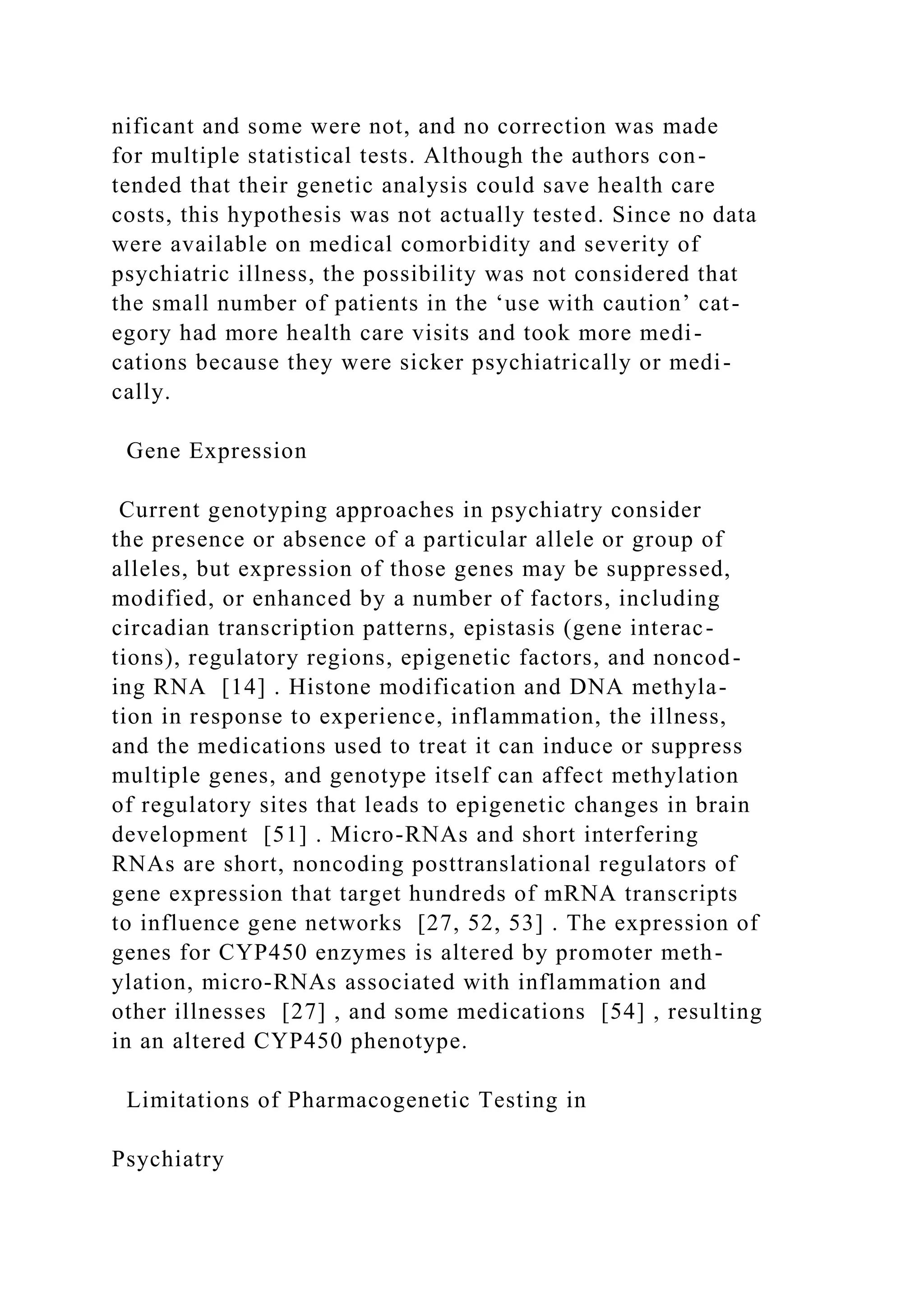 nificant and some were not, and no correction was made
for multiple statistical tests. Although the authors con-
tended that their genetic analysis could save health care
costs, this hypothesis was not actually tested. Since no data
were available on medical comorbidity and severity of
psychiatric illness, the possibility was not considered that
the small number of patients in the ‘use with caution’ cat-
egory had more health care visits and took more medi-
cations because they were sicker psychiatrically or medi-
cally.
Gene Expression
Current genotyping approaches in psychiatry consider
the presence or absence of a particular allele or group of
alleles, but expression of those genes may be suppressed,
modified, or enhanced by a number of factors, including
circadian transcription patterns, epistasis (gene interac-
tions), regulatory regions, epigenetic factors, and noncod-
ing RNA [14] . Histone modification and DNA methyla-
tion in response to experience, inflammation, the illness,
and the medications used to treat it can induce or suppress
multiple genes, and genotype itself can affect methylation
of regulatory sites that leads to epigenetic changes in brain
development [51] . Micro-RNAs and short interfering
RNAs are short, noncoding posttranslational regulators of
gene expression that target hundreds of mRNA transcripts
to influence gene networks [27, 52, 53] . The expression of
genes for CYP450 enzymes is altered by promoter meth-
ylation, micro-RNAs associated with inflammation and
other illnesses [27] , and some medications [54] , resulting
in an altered CYP450 phenotype.
Limitations of Pharmacogenetic Testing in
Psychiatry
 