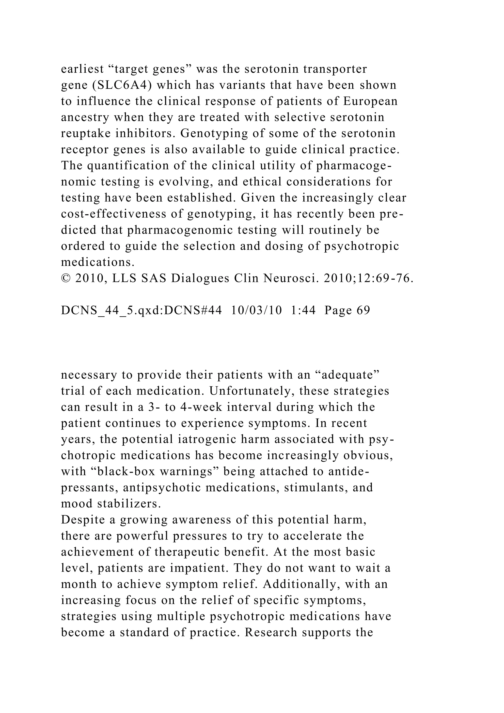 earliest “target genes” was the serotonin transporter
gene (SLC6A4) which has variants that have been shown
to influence the clinical response of patients of European
ancestry when they are treated with selective serotonin
reuptake inhibitors. Genotyping of some of the serotonin
receptor genes is also available to guide clinical practice.
The quantification of the clinical utility of pharmacoge-
nomic testing is evolving, and ethical considerations for
testing have been established. Given the increasingly clear
cost-effectiveness of genotyping, it has recently been pre-
dicted that pharmacogenomic testing will routinely be
ordered to guide the selection and dosing of psychotropic
medications.
© 2010, LLS SAS Dialogues Clin Neurosci. 2010;12:69-76.
DCNS_44_5.qxd:DCNS#44 10/03/10 1:44 Page 69
necessary to provide their patients with an “adequate”
trial of each medication. Unfortunately, these strategies
can result in a 3- to 4-week interval during which the
patient continues to experience symptoms. In recent
years, the potential iatrogenic harm associated with psy-
chotropic medications has become increasingly obvious,
with “black-box warnings” being attached to antide-
pressants, antipsychotic medications, stimulants, and
mood stabilizers.
Despite a growing awareness of this potential harm,
there are powerful pressures to try to accelerate the
achievement of therapeutic benefit. At the most basic
level, patients are impatient. They do not want to wait a
month to achieve symptom relief. Additionally, with an
increasing focus on the relief of specific symptoms,
strategies using multiple psychotropic medications have
become a standard of practice. Research supports the
 
