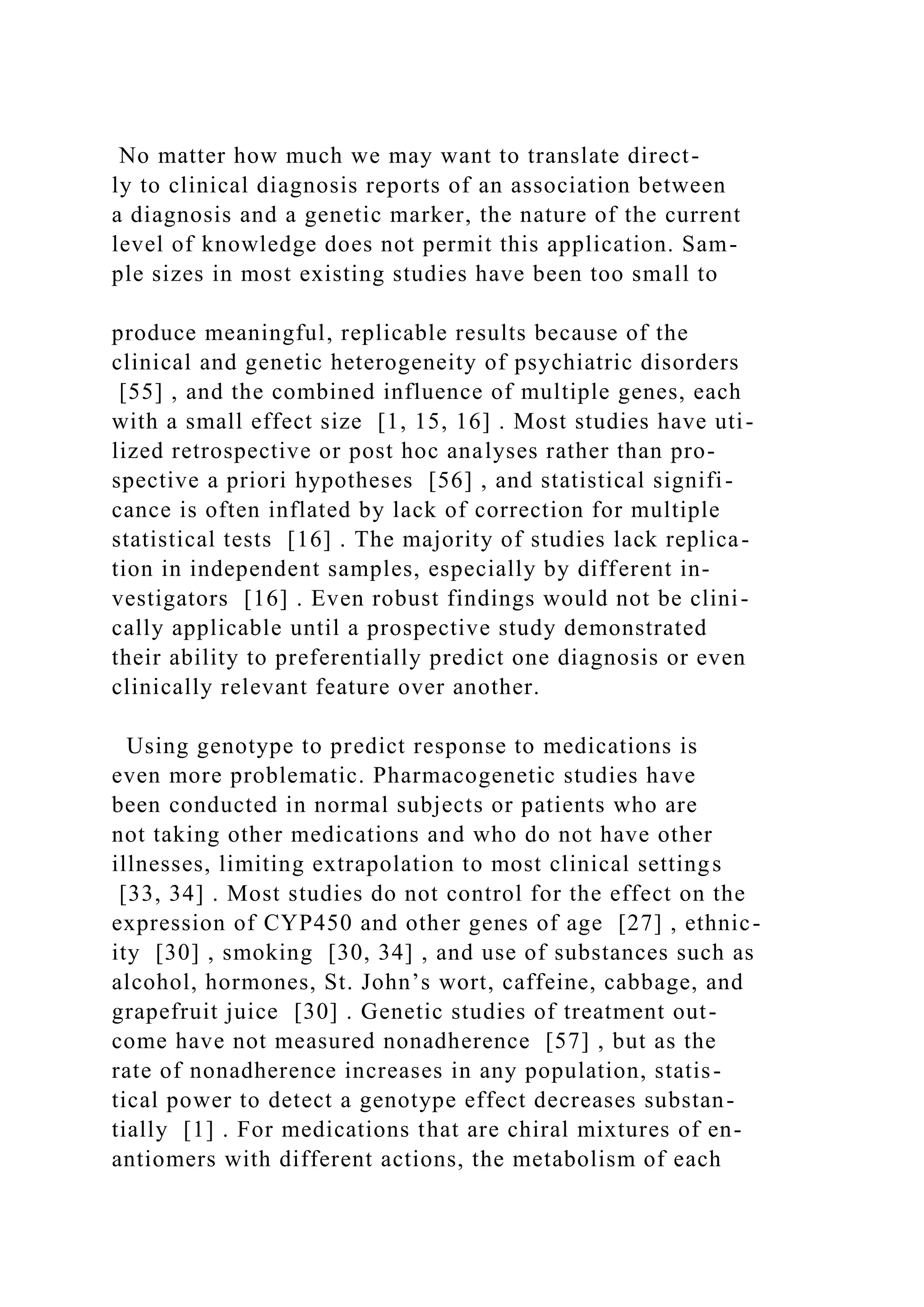 No matter how much we may want to translate direct-
ly to clinical diagnosis reports of an association between
a diagnosis and a genetic marker, the nature of the current
level of knowledge does not permit this application. Sam-
ple sizes in most existing studies have been too small to
produce meaningful, replicable results because of the
clinical and genetic heterogeneity of psychiatric disorders
[55] , and the combined influence of multiple genes, each
with a small effect size [1, 15, 16] . Most studies have uti-
lized retrospective or post hoc analyses rather than pro-
spective a priori hypotheses [56] , and statistical signifi-
cance is often inflated by lack of correction for multiple
statistical tests [16] . The majority of studies lack replica-
tion in independent samples, especially by different in-
vestigators [16] . Even robust findings would not be clini-
cally applicable until a prospective study demonstrated
their ability to preferentially predict one diagnosis or even
clinically relevant feature over another.
Using genotype to predict response to medications is
even more problematic. Pharmacogenetic studies have
been conducted in normal subjects or patients who are
not taking other medications and who do not have other
illnesses, limiting extrapolation to most clinical settings
[33, 34] . Most studies do not control for the effect on the
expression of CYP450 and other genes of age [27] , ethnic-
ity [30] , smoking [30, 34] , and use of substances such as
alcohol, hormones, St. John’s wort, caffeine, cabbage, and
grapefruit juice [30] . Genetic studies of treatment out-
come have not measured nonadherence [57] , but as the
rate of nonadherence increases in any population, statis-
tical power to detect a genotype effect decreases substan-
tially [1] . For medications that are chiral mixtures of en-
antiomers with different actions, the metabolism of each
 