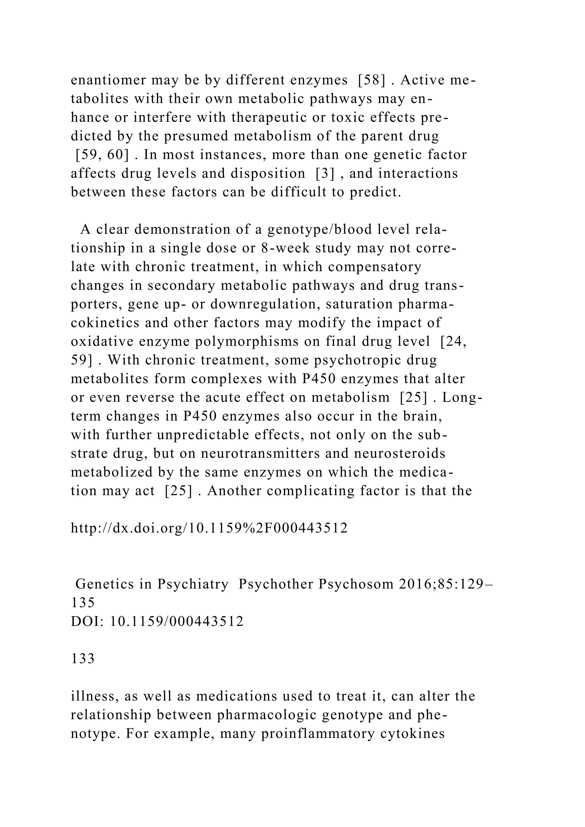 enantiomer may be by different enzymes [58] . Active me-
tabolites with their own metabolic pathways may en-
hance or interfere with therapeutic or toxic effects pre-
dicted by the presumed metabolism of the parent drug
[59, 60] . In most instances, more than one genetic factor
affects drug levels and disposition [3] , and interactions
between these factors can be difficult to predict.
A clear demonstration of a genotype/blood level rela-
tionship in a single dose or 8-week study may not corre-
late with chronic treatment, in which compensatory
changes in secondary metabolic pathways and drug trans-
porters, gene up- or downregulation, saturation pharma-
cokinetics and other factors may modify the impact of
oxidative enzyme polymorphisms on final drug level [24,
59] . With chronic treatment, some psychotropic drug
metabolites form complexes with P450 enzymes that alter
or even reverse the acute effect on metabolism [25] . Long-
term changes in P450 enzymes also occur in the brain,
with further unpredictable effects, not only on the sub-
strate drug, but on neurotransmitters and neurosteroids
metabolized by the same enzymes on which the medica-
tion may act [25] . Another complicating factor is that the
http://dx.doi.org/10.1159%2F000443512
Genetics in Psychiatry Psychother Psychosom 2016;85:129–
135
DOI: 10.1159/000443512
133
illness, as well as medications used to treat it, can alter the
relationship between pharmacologic genotype and phe-
notype. For example, many proinflammatory cytokines
 