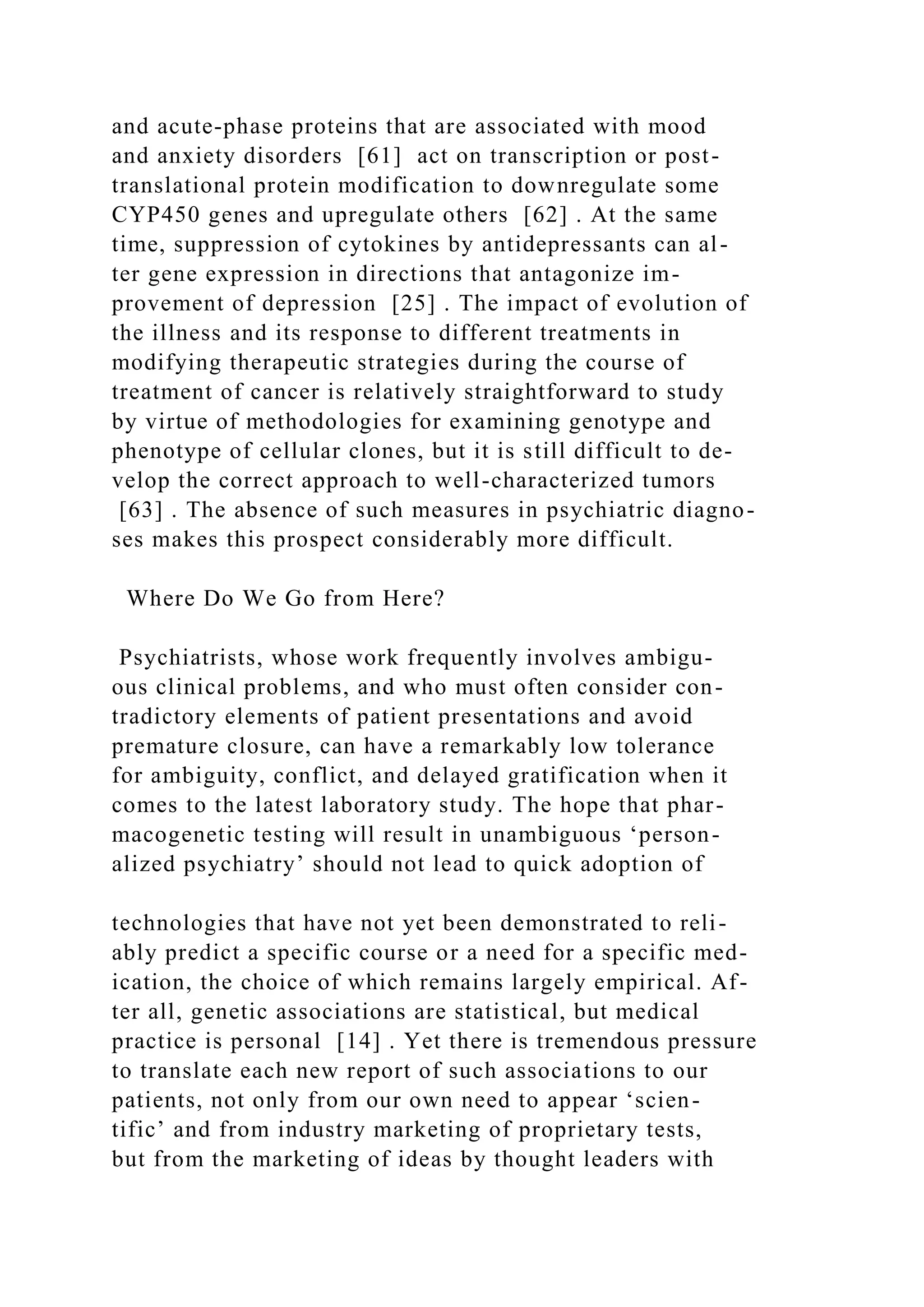 and acute-phase proteins that are associated with mood
and anxiety disorders [61] act on transcription or post-
translational protein modification to downregulate some
CYP450 genes and upregulate others [62] . At the same
time, suppression of cytokines by antidepressants can al-
ter gene expression in directions that antagonize im-
provement of depression [25] . The impact of evolution of
the illness and its response to different treatments in
modifying therapeutic strategies during the course of
treatment of cancer is relatively straightforward to study
by virtue of methodologies for examining genotype and
phenotype of cellular clones, but it is still difficult to de-
velop the correct approach to well-characterized tumors
[63] . The absence of such measures in psychiatric diagno-
ses makes this prospect considerably more difficult.
Where Do We Go from Here?
Psychiatrists, whose work frequently involves ambigu-
ous clinical problems, and who must often consider con-
tradictory elements of patient presentations and avoid
premature closure, can have a remarkably low tolerance
for ambiguity, conflict, and delayed gratification when it
comes to the latest laboratory study. The hope that phar-
macogenetic testing will result in unambiguous ‘person-
alized psychiatry’ should not lead to quick adoption of
technologies that have not yet been demonstrated to reli-
ably predict a specific course or a need for a specific med-
ication, the choice of which remains largely empirical. Af-
ter all, genetic associations are statistical, but medical
practice is personal [14] . Yet there is tremendous pressure
to translate each new report of such associations to our
patients, not only from our own need to appear ‘scien-
tific’ and from industry marketing of proprietary tests,
but from the marketing of ideas by thought leaders with
 