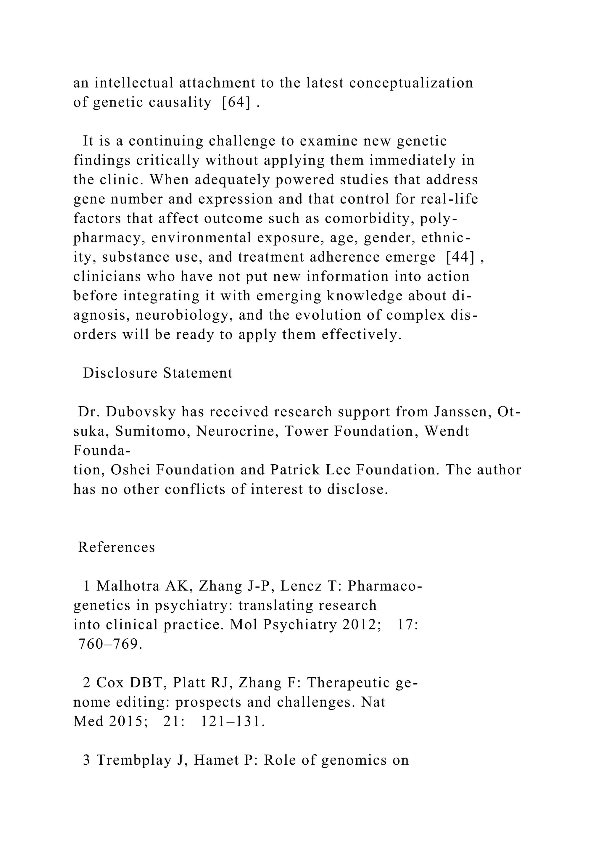 an intellectual attachment to the latest conceptualization
of genetic causality [64] .
It is a continuing challenge to examine new genetic
findings critically without applying them immediately in
the clinic. When adequately powered studies that address
gene number and expression and that control for real-life
factors that affect outcome such as comorbidity, poly-
pharmacy, environmental exposure, age, gender, ethnic-
ity, substance use, and treatment adherence emerge [44] ,
clinicians who have not put new information into action
before integrating it with emerging knowledge about di-
agnosis, neurobiology, and the evolution of complex dis-
orders will be ready to apply them effectively.
Disclosure Statement
Dr. Dubovsky has received research support from Janssen, Ot-
suka, Sumitomo, Neurocrine, Tower Foundation, Wendt
Founda-
tion, Oshei Foundation and Patrick Lee Foundation. The author
has no other conflicts of interest to disclose.
References
1 Malhotra AK, Zhang J-P, Lencz T: Pharmaco-
genetics in psychiatry: translating research
into clinical practice. Mol Psychiatry 2012; 17:
760–769.
2 Cox DBT, Platt RJ, Zhang F: Therapeutic ge-
nome editing: prospects and challenges. Nat
Med 2015; 21: 121–131.
3 Trembplay J, Hamet P: Role of genomics on
 