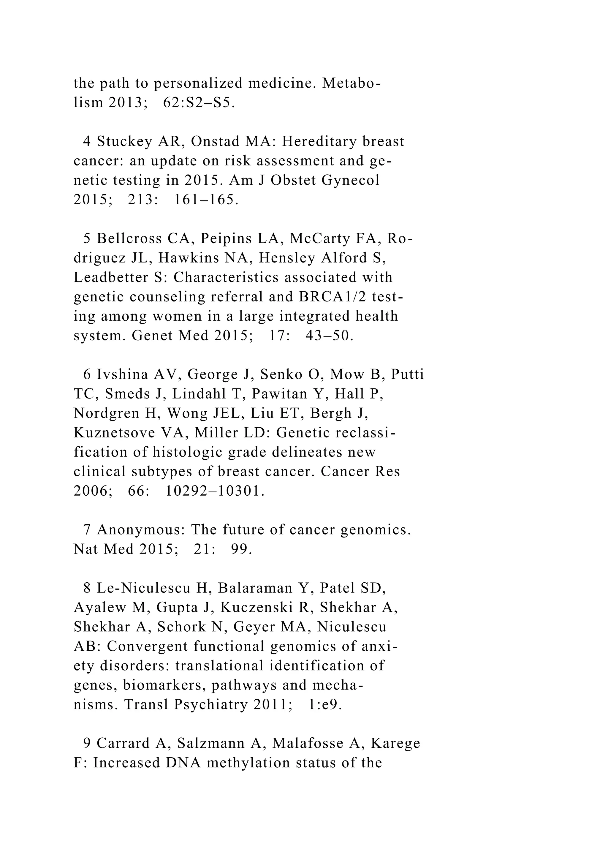 the path to personalized medicine. Metabo-
lism 2013; 62:S2–S5.
4 Stuckey AR, Onstad MA: Hereditary breast
cancer: an update on risk assessment and ge-
netic testing in 2015. Am J Obstet Gynecol
2015; 213: 161–165.
5 Bellcross CA, Peipins LA, McCarty FA, Ro-
driguez JL, Hawkins NA, Hensley Alford S,
Leadbetter S: Characteristics associated with
genetic counseling referral and BRCA1/2 test-
ing among women in a large integrated health
system. Genet Med 2015; 17: 43–50.
6 Ivshina AV, George J, Senko O, Mow B, Putti
TC, Smeds J, Lindahl T, Pawitan Y, Hall P,
Nordgren H, Wong JEL, Liu ET, Bergh J,
Kuznetsove VA, Miller LD: Genetic reclassi-
fication of histologic grade delineates new
clinical subtypes of breast cancer. Cancer Res
2006; 66: 10292–10301.
7 Anonymous: The future of cancer genomics.
Nat Med 2015; 21: 99.
8 Le-Niculescu H, Balaraman Y, Patel SD,
Ayalew M, Gupta J, Kuczenski R, Shekhar A,
Shekhar A, Schork N, Geyer MA, Niculescu
AB: Convergent functional genomics of anxi-
ety disorders: translational identification of
genes, biomarkers, pathways and mecha-
nisms. Transl Psychiatry 2011; 1:e9.
9 Carrard A, Salzmann A, Malafosse A, Karege
F: Increased DNA methylation status of the
 