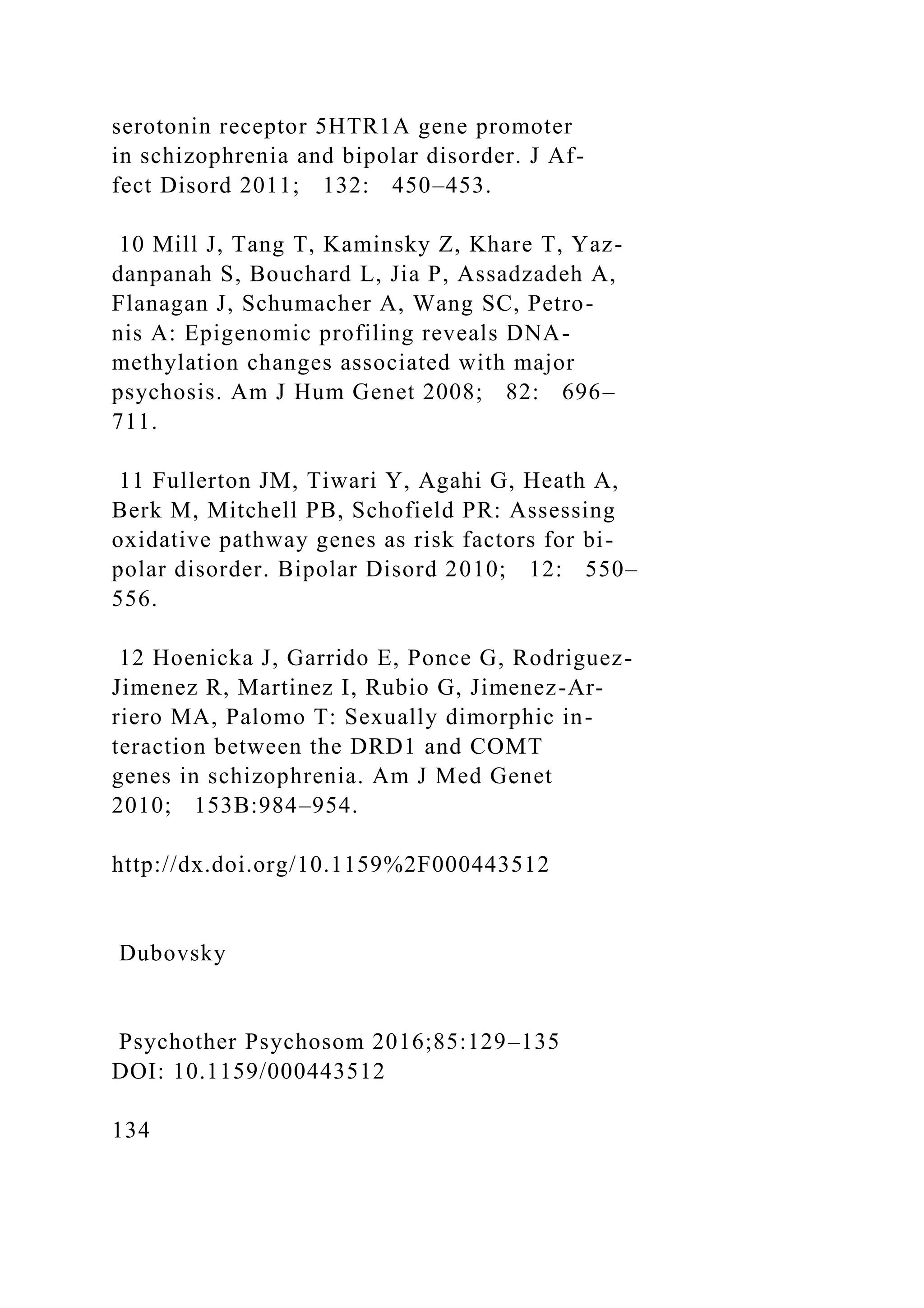 serotonin receptor 5HTR1A gene promoter
in schizophrenia and bipolar disorder. J Af-
fect Disord 2011; 132: 450–453.
10 Mill J, Tang T, Kaminsky Z, Khare T, Yaz-
danpanah S, Bouchard L, Jia P, Assadzadeh A,
Flanagan J, Schumacher A, Wang SC, Petro-
nis A: Epigenomic profiling reveals DNA-
methylation changes associated with major
psychosis. Am J Hum Genet 2008; 82: 696–
711.
11 Fullerton JM, Tiwari Y, Agahi G, Heath A,
Berk M, Mitchell PB, Schofield PR: Assessing
oxidative pathway genes as risk factors for bi-
polar disorder. Bipolar Disord 2010; 12: 550–
556.
12 Hoenicka J, Garrido E, Ponce G, Rodriguez-
Jimenez R, Martinez I, Rubio G, Jimenez-Ar-
riero MA, Palomo T: Sexually dimorphic in-
teraction between the DRD1 and COMT
genes in schizophrenia. Am J Med Genet
2010; 153B:984–954.
http://dx.doi.org/10.1159%2F000443512
Dubovsky
Psychother Psychosom 2016;85:129–135
DOI: 10.1159/000443512
134
 