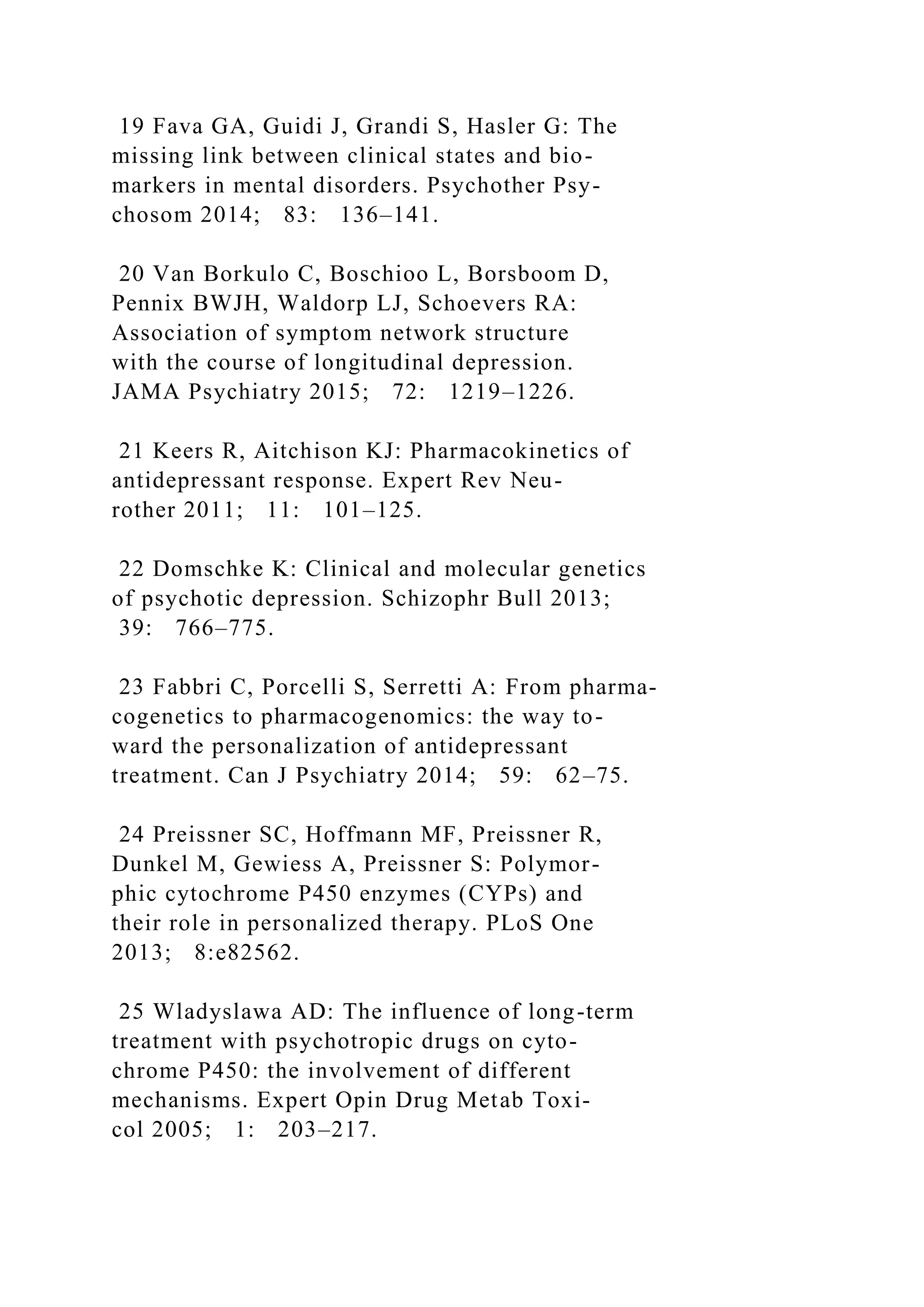 19 Fava GA, Guidi J, Grandi S, Hasler G: The
missing link between clinical states and bio-
markers in mental disorders. Psychother Psy-
chosom 2014; 83: 136–141.
20 Van Borkulo C, Boschioo L, Borsboom D,
Pennix BWJH, Waldorp LJ, Schoevers RA:
Association of symptom network structure
with the course of longitudinal depression.
JAMA Psychiatry 2015; 72: 1219–1226.
21 Keers R, Aitchison KJ: Pharmacokinetics of
antidepressant response. Expert Rev Neu-
rother 2011; 11: 101–125.
22 Domschke K: Clinical and molecular genetics
of psychotic depression. Schizophr Bull 2013;
39: 766–775.
23 Fabbri C, Porcelli S, Serretti A: From pharma-
cogenetics to pharmacogenomics: the way to-
ward the personalization of antidepressant
treatment. Can J Psychiatry 2014; 59: 62–75.
24 Preissner SC, Hoffmann MF, Preissner R,
Dunkel M, Gewiess A, Preissner S: Polymor-
phic cytochrome P450 enzymes (CYPs) and
their role in personalized therapy. PLoS One
2013; 8:e82562.
25 Wladyslawa AD: The influence of long-term
treatment with psychotropic drugs on cyto-
chrome P450: the involvement of different
mechanisms. Expert Opin Drug Metab Toxi-
col 2005; 1: 203–217.
 
