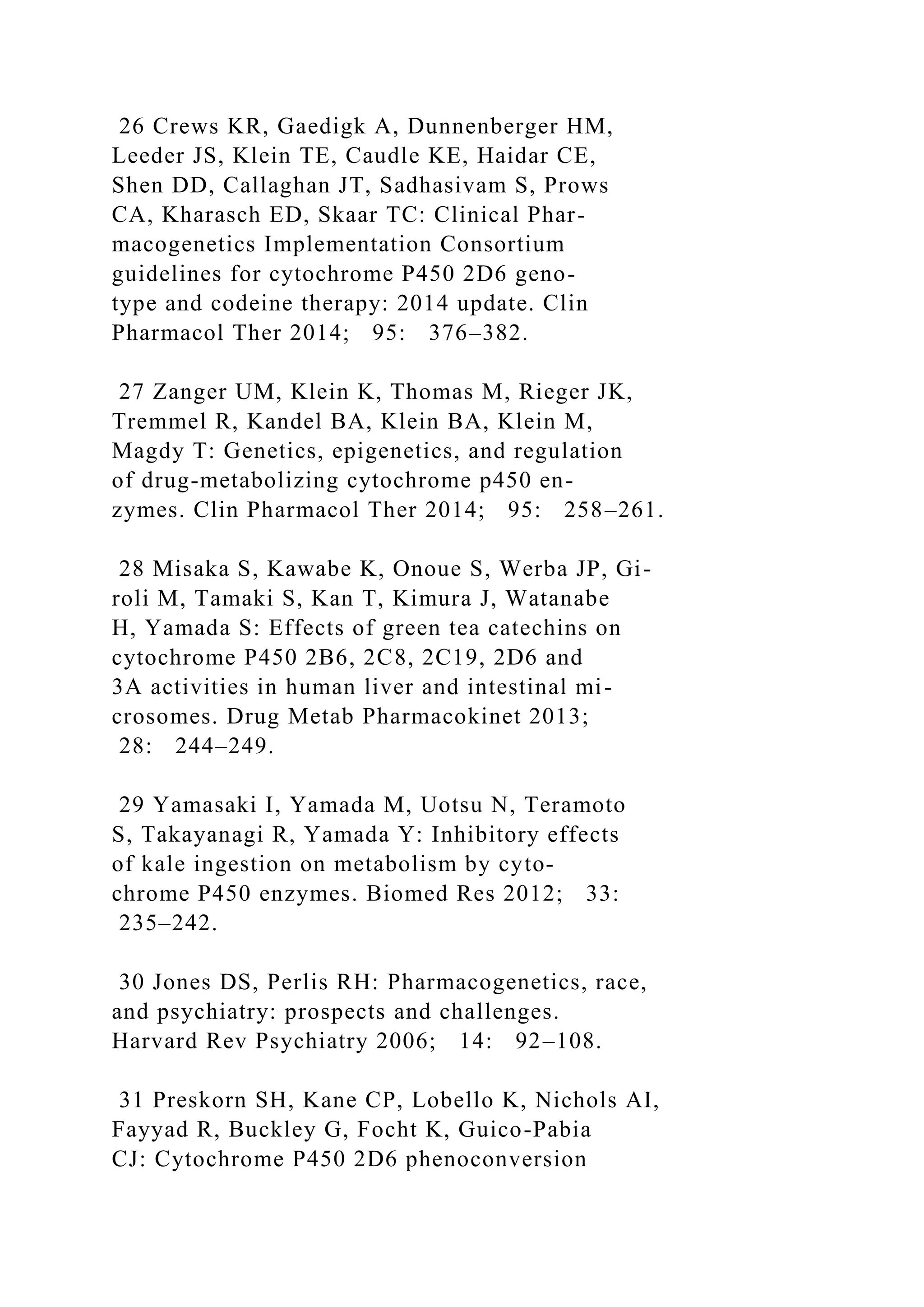 26 Crews KR, Gaedigk A, Dunnenberger HM,
Leeder JS, Klein TE, Caudle KE, Haidar CE,
Shen DD, Callaghan JT, Sadhasivam S, Prows
CA, Kharasch ED, Skaar TC: Clinical Phar-
macogenetics Implementation Consortium
guidelines for cytochrome P450 2D6 geno-
type and codeine therapy: 2014 update. Clin
Pharmacol Ther 2014; 95: 376–382.
27 Zanger UM, Klein K, Thomas M, Rieger JK,
Tremmel R, Kandel BA, Klein BA, Klein M,
Magdy T: Genetics, epigenetics, and regulation
of drug-metabolizing cytochrome p450 en-
zymes. Clin Pharmacol Ther 2014; 95: 258–261.
28 Misaka S, Kawabe K, Onoue S, Werba JP, Gi-
roli M, Tamaki S, Kan T, Kimura J, Watanabe
H, Yamada S: Effects of green tea catechins on
cytochrome P450 2B6, 2C8, 2C19, 2D6 and
3A activities in human liver and intestinal mi-
crosomes. Drug Metab Pharmacokinet 2013;
28: 244–249.
29 Yamasaki I, Yamada M, Uotsu N, Teramoto
S, Takayanagi R, Yamada Y: Inhibitory effects
of kale ingestion on metabolism by cyto-
chrome P450 enzymes. Biomed Res 2012; 33:
235–242.
30 Jones DS, Perlis RH: Pharmacogenetics, race,
and psychiatry: prospects and challenges.
Harvard Rev Psychiatry 2006; 14: 92–108.
31 Preskorn SH, Kane CP, Lobello K, Nichols AI,
Fayyad R, Buckley G, Focht K, Guico-Pabia
CJ: Cytochrome P450 2D6 phenoconversion
 