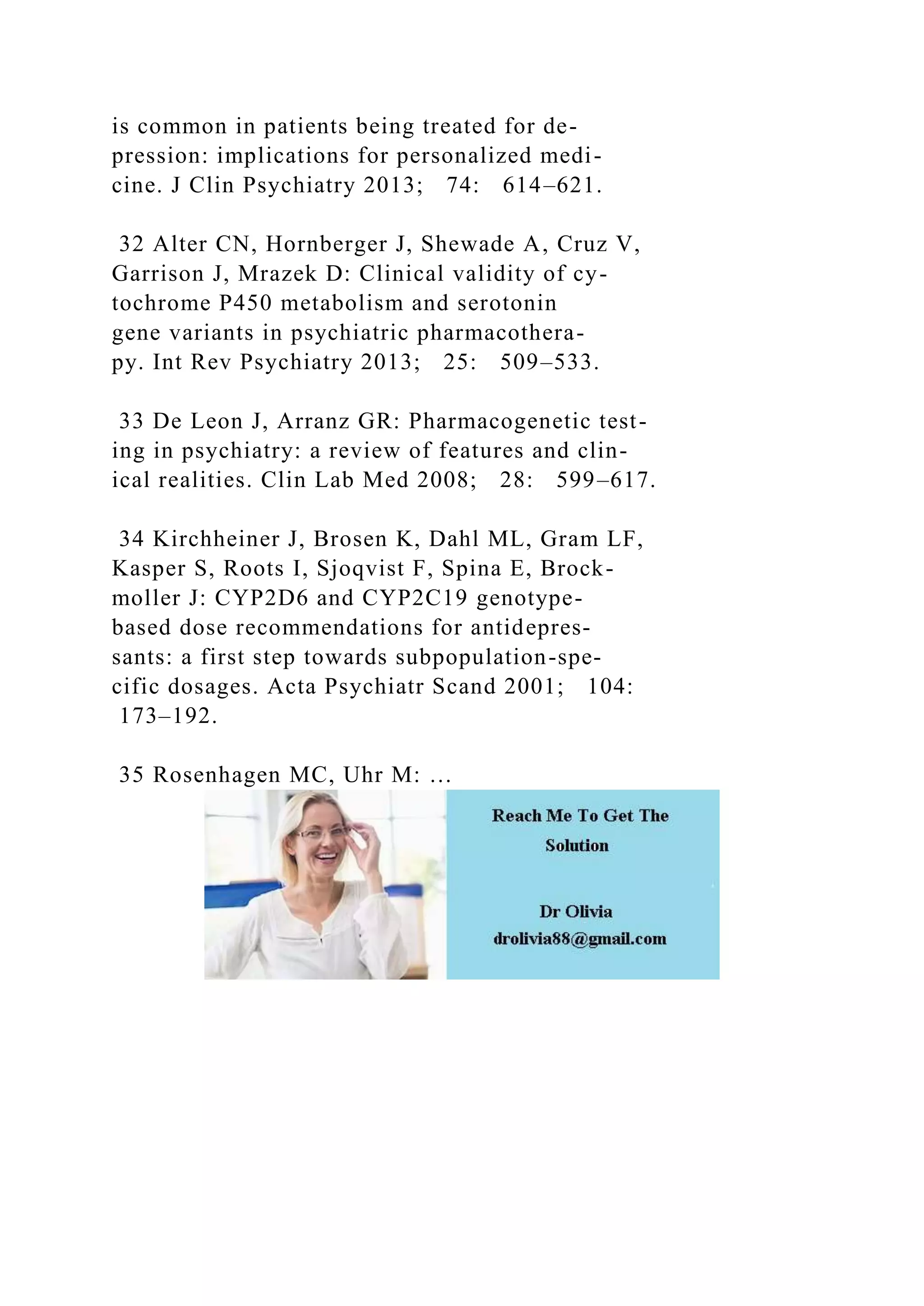 is common in patients being treated for de-
pression: implications for personalized medi-
cine. J Clin Psychiatry 2013; 74: 614–621.
32 Alter CN, Hornberger J, Shewade A, Cruz V,
Garrison J, Mrazek D: Clinical validity of cy-
tochrome P450 metabolism and serotonin
gene variants in psychiatric pharmacothera-
py. Int Rev Psychiatry 2013; 25: 509–533.
33 De Leon J, Arranz GR: Pharmacogenetic test-
ing in psychiatry: a review of features and clin-
ical realities. Clin Lab Med 2008; 28: 599–617.
34 Kirchheiner J, Brosen K, Dahl ML, Gram LF,
Kasper S, Roots I, Sjoqvist F, Spina E, Brock-
moller J: CYP2D6 and CYP2C19 genotype-
based dose recommendations for antidepres-
sants: a first step towards subpopulation-spe-
cific dosages. Acta Psychiatr Scand 2001; 104:
173–192.
35 Rosenhagen MC, Uhr M: …
 