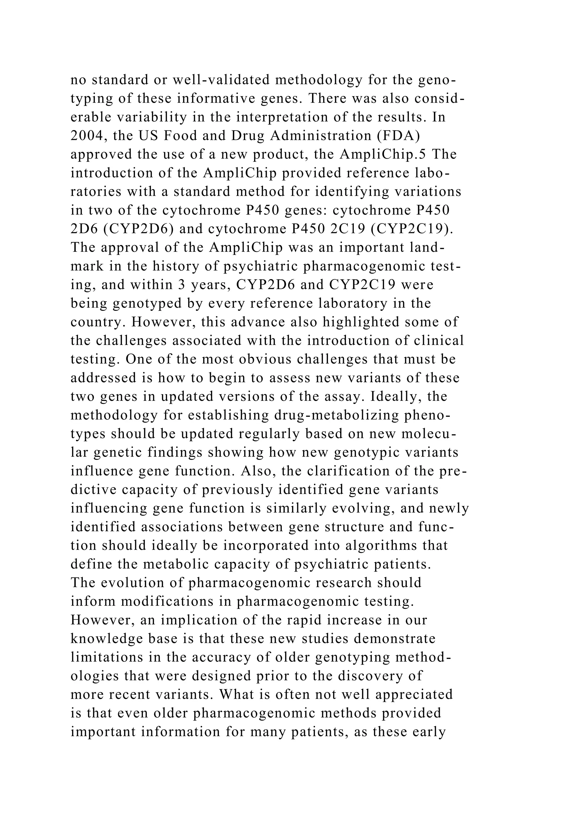 no standard or well-validated methodology for the geno-
typing of these informative genes. There was also consid-
erable variability in the interpretation of the results. In
2004, the US Food and Drug Administration (FDA)
approved the use of a new product, the AmpliChip.5 The
introduction of the AmpliChip provided reference labo-
ratories with a standard method for identifying variations
in two of the cytochrome P450 genes: cytochrome P450
2D6 (CYP2D6) and cytochrome P450 2C19 (CYP2C19).
The approval of the AmpliChip was an important land-
mark in the history of psychiatric pharmacogenomic test-
ing, and within 3 years, CYP2D6 and CYP2C19 were
being genotyped by every reference laboratory in the
country. However, this advance also highlighted some of
the challenges associated with the introduction of clinical
testing. One of the most obvious challenges that must be
addressed is how to begin to assess new variants of these
two genes in updated versions of the assay. Ideally, the
methodology for establishing drug-metabolizing pheno-
types should be updated regularly based on new molecu-
lar genetic findings showing how new genotypic variants
influence gene function. Also, the clarification of the pre-
dictive capacity of previously identified gene variants
influencing gene function is similarly evolving, and newly
identified associations between gene structure and func-
tion should ideally be incorporated into algorithms that
define the metabolic capacity of psychiatric patients.
The evolution of pharmacogenomic research should
inform modifications in pharmacogenomic testing.
However, an implication of the rapid increase in our
knowledge base is that these new studies demonstrate
limitations in the accuracy of older genotyping method-
ologies that were designed prior to the discovery of
more recent variants. What is often not well appreciated
is that even older pharmacogenomic methods provided
important information for many patients, as these early
 