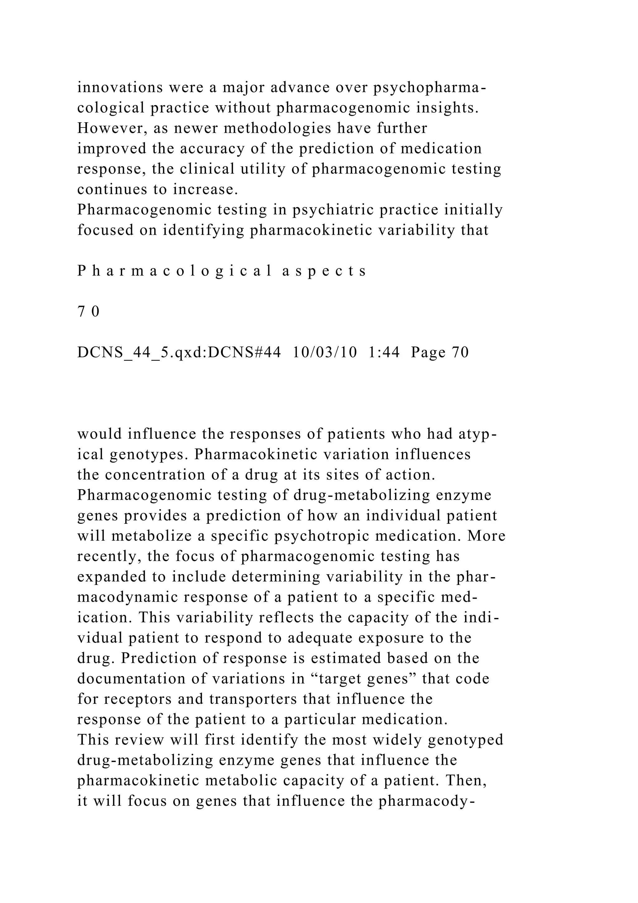 innovations were a major advance over psychopharma-
cological practice without pharmacogenomic insights.
However, as newer methodologies have further
improved the accuracy of the prediction of medication
response, the clinical utility of pharmacogenomic testing
continues to increase.
Pharmacogenomic testing in psychiatric practice initially
focused on identifying pharmacokinetic variability that
P h a r m a c o l o g i c a l a s p e c t s
7 0
DCNS_44_5.qxd:DCNS#44 10/03/10 1:44 Page 70
would influence the responses of patients who had atyp-
ical genotypes. Pharmacokinetic variation influences
the concentration of a drug at its sites of action.
Pharmacogenomic testing of drug-metabolizing enzyme
genes provides a prediction of how an individual patient
will metabolize a specific psychotropic medication. More
recently, the focus of pharmacogenomic testing has
expanded to include determining variability in the phar-
macodynamic response of a patient to a specific med-
ication. This variability reflects the capacity of the indi-
vidual patient to respond to adequate exposure to the
drug. Prediction of response is estimated based on the
documentation of variations in “target genes” that code
for receptors and transporters that influence the
response of the patient to a particular medication.
This review will first identify the most widely genotyped
drug-metabolizing enzyme genes that influence the
pharmacokinetic metabolic capacity of a patient. Then,
it will focus on genes that influence the pharmacody-
 