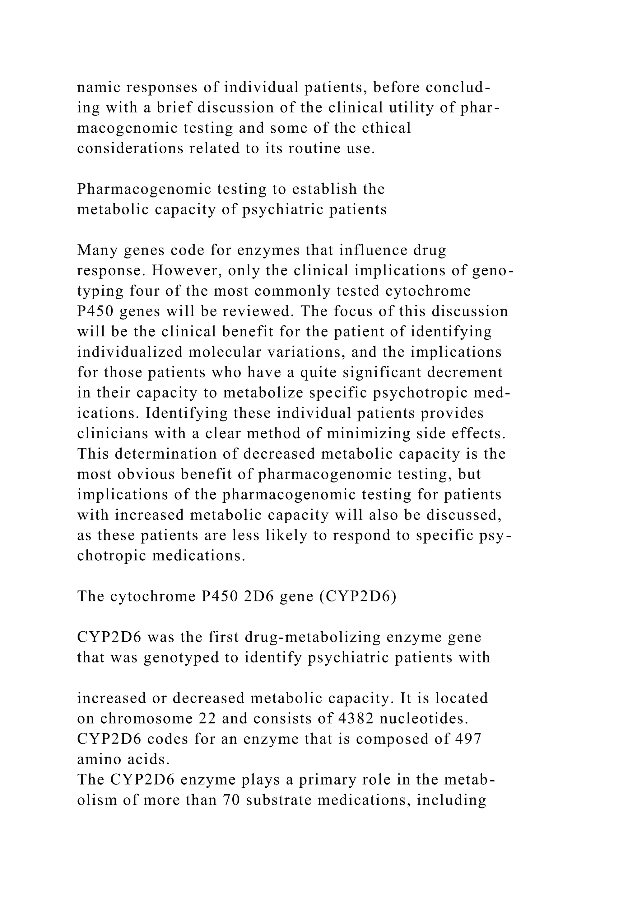 namic responses of individual patients, before conclud-
ing with a brief discussion of the clinical utility of phar-
macogenomic testing and some of the ethical
considerations related to its routine use.
Pharmacogenomic testing to establish the
metabolic capacity of psychiatric patients
Many genes code for enzymes that influence drug
response. However, only the clinical implications of geno-
typing four of the most commonly tested cytochrome
P450 genes will be reviewed. The focus of this discussion
will be the clinical benefit for the patient of identifying
individualized molecular variations, and the implications
for those patients who have a quite significant decrement
in their capacity to metabolize specific psychotropic med-
ications. Identifying these individual patients provides
clinicians with a clear method of minimizing side effects.
This determination of decreased metabolic capacity is the
most obvious benefit of pharmacogenomic testing, but
implications of the pharmacogenomic testing for patients
with increased metabolic capacity will also be discussed,
as these patients are less likely to respond to specific psy-
chotropic medications.
The cytochrome P450 2D6 gene (CYP2D6)
CYP2D6 was the first drug-metabolizing enzyme gene
that was genotyped to identify psychiatric patients with
increased or decreased metabolic capacity. It is located
on chromosome 22 and consists of 4382 nucleotides.
CYP2D6 codes for an enzyme that is composed of 497
amino acids.
The CYP2D6 enzyme plays a primary role in the metab-
olism of more than 70 substrate medications, including
 