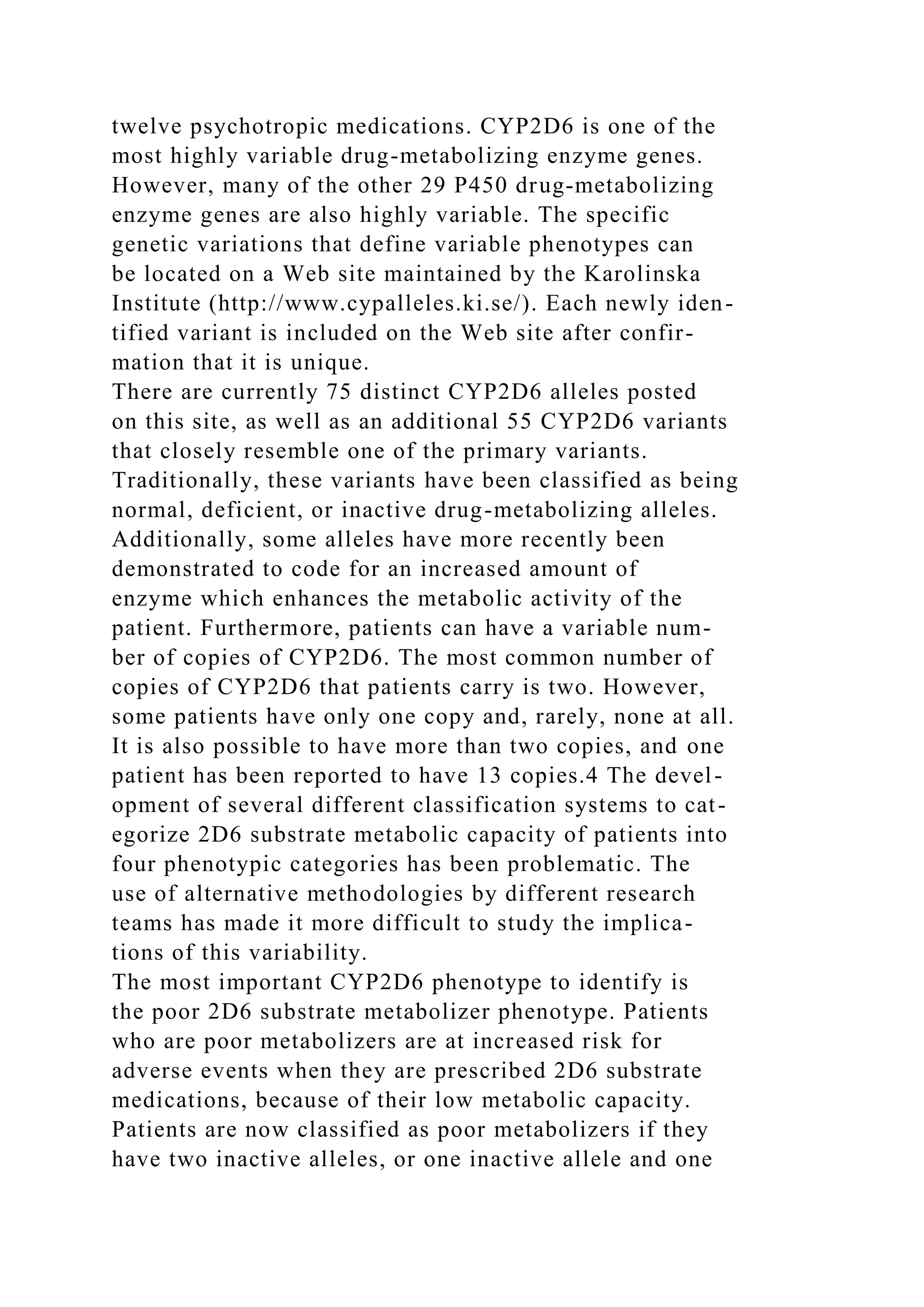 twelve psychotropic medications. CYP2D6 is one of the
most highly variable drug-metabolizing enzyme genes.
However, many of the other 29 P450 drug-metabolizing
enzyme genes are also highly variable. The specific
genetic variations that define variable phenotypes can
be located on a Web site maintained by the Karolinska
Institute (http://www.cypalleles.ki.se/). Each newly iden-
tified variant is included on the Web site after confir-
mation that it is unique.
There are currently 75 distinct CYP2D6 alleles posted
on this site, as well as an additional 55 CYP2D6 variants
that closely resemble one of the primary variants.
Traditionally, these variants have been classified as being
normal, deficient, or inactive drug-metabolizing alleles.
Additionally, some alleles have more recently been
demonstrated to code for an increased amount of
enzyme which enhances the metabolic activity of the
patient. Furthermore, patients can have a variable num-
ber of copies of CYP2D6. The most common number of
copies of CYP2D6 that patients carry is two. However,
some patients have only one copy and, rarely, none at all.
It is also possible to have more than two copies, and one
patient has been reported to have 13 copies.4 The devel-
opment of several different classification systems to cat-
egorize 2D6 substrate metabolic capacity of patients into
four phenotypic categories has been problematic. The
use of alternative methodologies by different research
teams has made it more difficult to study the implica-
tions of this variability.
The most important CYP2D6 phenotype to identify is
the poor 2D6 substrate metabolizer phenotype. Patients
who are poor metabolizers are at increased risk for
adverse events when they are prescribed 2D6 substrate
medications, because of their low metabolic capacity.
Patients are now classified as poor metabolizers if they
have two inactive alleles, or one inactive allele and one
 