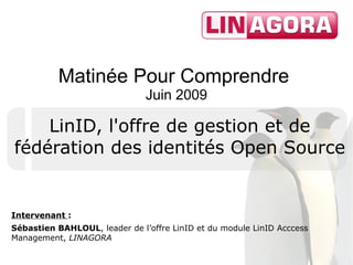 Matinée Pour Comprendre
                               Juin 2009

    LinID, l'offre de gestion et de
fédération des identités Open Source


Intervenant :
Sébastien BAHLOUL, leader de l’offre LinID et du module LinID Acccess
Management, LINAGORA
 