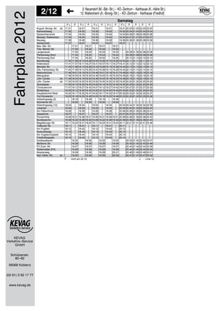 KEVAG
Verkehrs−Service
2/12 2: Neuendorf (M.−Bär−Str.) − KO−Zentrum − Karthause (K.−Härle Str.)
12: Wallersheim (A.−Borsig−Str.) − KO−Zentrum − Karthause (Friedhof)
GmbH
Schützenstr.
80−82
56068 Koblenz
(02 61) 3 92 17 77
www.kevag.de
Fahrplan2012 P c P P c P P c P P c P P c P P P P
17.31 18.01 18.31 19.01 19.31 20.03 21.03 22.03 23.03
17.32 18.02 18.32 19.02 19.32 20.04 21.04 22.04 23.04
17.34 18.04 18.34 19.04 19.34 20.06 21.06 22.06 23.06
17.35 18.05 18.35 19.05 19.35 20.07 21.07 22.07 23.07
17.36 18.06 18.36 19.06 19.36 20.08 21.08 22.08 23.08
17.37 18.07 18.37 19.07 19.37
17.51 18.21 18.51 19.21
17.52 18.22 18.52 19.22
17.53 18.23 18.53 19.23 20.08 21.08 22.08 23.08
17.54 18.24 18.54 19.24 20.09 21.09 22.09 23.09
17.55 18.25 18.55 19.25 20.10 21.10 22.10 23.10
17.40 17.56 18.10 18.26 18.40 18.56 19.10 19.26 19.40 20.11 21.11 22.11 23.11
17.41 17.57 18.11 18.27 18.41 18.57 19.11 19.27 19.41 20.12 21.12 22.12 23.12
17.43 17.58 18.13 18.28 18.43 18.58 19.13 19.28 19.43 20.13 21.13 22.13 23.13
17.44 17.59 18.14 18.29 18.44 18.59 19.14 19.29 19.44 20.14 21.14 22.14 23.14
17.46 18.01 18.16 18.31 18.46 19.01 19.16 19.31 19.46 20.16 21.16 22.16 23.16
17.48 18.03 18.18 18.33 18.48 19.03 19.18 19.33 19.48 20.18 21.18 22.18 23.18
17.49 18.04 18.19 18.34 18.49 19.04 19.19 19.34 19.49 20.19 21.19 22.19 23.19
17.50 18.05 18.20 18.35 18.50 19.05 19.20 19.35 19.50 20.20 21.20 22.20 23.20
17.55 18.10 18.25 18.40 18.55 19.10 19.25 19.40 19.55 20.25 21.25 22.25 23.30
17.57 18.12 18.27 18.42 18.57 19.12 19.27 19.42 19.57 20.27 21.27 22.27 23.32
18.00 18.15 18.30 18.45 19.00 19.15 19.30 19.45 20.00 20.30 21.30 22.30 23.35
18.02 18.17 18.32 18.47 19.02 19.17 19.32 19.47 20.02 20.32 21.32 22.32 23.37
18.03 18.18 18.33 18.48 19.03 19.18 19.33 19.48 20.03 20.33 21.33 22.33 23.38
18.19 18.49 19.19 19.49
18.20 18.50 19.20 19.50
18.04 18.34 19.04 19.34 20.04 20.34 21.34 22.34 23.39
18.05 18.35 19.05 19.35 20.05 20.35 21.35 22.35 23.40
18.06 18.36 19.06 19.36 20.06 20.36 21.36 22.36 23.41
18.07 18.37 19.07 19.37 20.07 20.37 21.37 22.37 23.42
18.08 18.21 18.38 18.51 19.08 19.21 19.38 19.51 20.08 20.38 21.38 22.38 23.43
18.09 18.22 18.39 18.52 19.09 19.22 19.39 19.52 20.09 20.39 21.39 22.39 23.44
18.11 18.24 18.41 18.54 19.11 19.24 19.41 19.54 20.11 20.41 21.41 22.41 23.46
18.11 18.41 19.11 19.41 20.11
18.12 18.42 19.12 19.42 20.12
18.13 18.43 19.13 19.43 20.13
18.14 18.44 19.14 19.44 20.14
18.15 18.45 19.15 19.45 20.15
18.25 18.55 19.25 19.55 20.42 21.42 22.42 23.47
18.26 18.56 19.26 19.56 20.43 21.43 22.43 23.48
18.27 18.57 19.27 19.57 20.44 21.44 22.44 23.49
18.28 18.58 19.28 19.58 20.45 21.45 22.45 23.50
18.29 18.59 19.29 20.01 20.46 21.46 22.46 23.51
18.30 19.00 19.30 20.02 20.47 21.47 22.47 23.52
Samstag
August−Borsig−Str. ab
Kammertsweg
Deutschherrenstr.
Messepl. Wallersheim
Nauweg
Herberichstr.
Max−Bär−Str.
Fritz−Michel−Str.
Langenaustr.
Plankenweg Nord
Plankenweg Süd
Brenderweg
Hüttenstück
Memeler Str.
Otto−Falckenberg−Str.
Balduinbrücke
Altengraben
Löhr−Center an
Löhr−Center ab
Zentralplatz
Christuskirche
Brüderhaus
Hauptbahnhof West
Fort Konstantin
Hüberlingsweg (2)
Simmerner Str.
Hüberlingsweg (12)
Löwentor
Am Falkenhorst
Zeppelinstr.
Pionierhöhe
Bundesarchiv
Magdeburger Str.
Cottbuser Str.
Am Flugfeld
Kuckucksweg
Am Vogelschutzpark
Friedhofskapelle
Greifswalderstr.
Meißener Str.
FH Zuse−Str.
Rüsternallee (FH)
Akazienweg
Karl−Härle−Str. an
P : nicht am 24.12. c : Linie 12
 