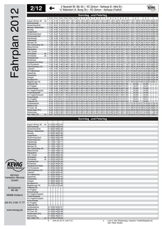 KEVAG
Verkehrs−Service
2/12 2: Neuendorf (M.−Bär−Str.) − KO−Zentrum − Karthause (K.−Härle Str.)
12: Wallersheim (A.−Borsig−Str.) − KO−Zentrum − Karthause (Friedhof)
GmbH
Schützenstr.
80−82
56068 Koblenz
(02 61) 3 92 17 77
www.kevag.de
Fahrplan2012 X e X e X e X e X e X e e e e e e e e e e e e e
7.18 8.18 9.18 10.18 11.18 11.48 12.18 12.48 13.18 13.48 14.18 14.48 15.18 15.48 16.18 16.48 17.18 17.48 18.18 18.48 19.28 20.03
7.19 8.19 9.19 10.19 11.19 11.49 12.19 12.49 13.19 13.49 14.19 14.49 15.19 15.49 16.19 16.49 17.19 17.49 18.19 18.49 19.29 20.04
7.21 8.21 9.21 10.21 11.21 11.51 12.21 12.51 13.21 13.51 14.21 14.51 15.21 15.51 16.21 16.51 17.21 17.51 18.21 18.51 19.31 20.06
7.22 8.22 9.22 10.22 11.22 11.52 12.22 12.52 13.22 13.52 14.22 14.52 15.22 15.52 16.22 16.52 17.22 17.52 18.22 18.52 19.32 20.07
7.23 8.23 9.23 10.23 11.23 11.53 12.23 12.53 13.23 13.53 14.23 14.53 15.23 15.53 16.23 16.53 17.23 17.53 18.23 18.53 19.33 20.08
7.23 8.23 9.23 10.23 11.23 11.53 12.23 12.53 13.23 13.53 14.23 14.53 15.23 15.53 16.23 16.53 17.23 17.53 18.23 18.53 19.33 20.08
7.24 8.24 9.24 10.24 11.24 11.54 12.24 12.54 13.24 13.54 14.24 14.54 15.24 15.54 16.24 16.54 17.24 17.54 18.24 18.54 19.34 20.09
7.25 8.25 9.25 10.25 11.25 11.55 12.25 12.55 13.25 13.55 14.25 14.55 15.25 15.55 16.25 16.55 17.25 17.55 18.25 18.55 19.35 20.10
7.26 8.26 9.26 10.26 11.26 11.56 12.26 12.56 13.26 13.56 14.26 14.56 15.26 15.56 16.26 16.56 17.26 17.56 18.26 18.56 19.36 20.11
7.27 8.27 9.27 10.27 11.27 11.57 12.27 12.57 13.27 13.57 14.27 14.57 15.27 15.57 16.27 16.57 17.27 17.57 18.27 18.57 19.37 20.12
7.28 8.28 9.28 10.28 11.28 11.58 12.28 12.58 13.28 13.58 14.28 14.58 15.28 15.58 16.28 16.58 17.28 17.58 18.28 18.58 19.38 20.13
7.29 8.29 9.29 10.29 11.29 11.59 12.29 12.59 13.29 13.59 14.29 14.59 15.29 15.59 16.29 16.59 17.29 17.59 18.29 18.59 19.39 20.14
7.31 8.31 9.31 10.31 11.31 12.01 12.31 13.01 13.31 14.01 14.31 15.01 15.31 16.01 16.31 17.01 17.31 18.01 18.31 19.01 19.41 20.16
7.33 8.33 9.33 10.33 11.33 12.03 12.33 13.03 13.33 14.03 14.33 15.03 15.33 16.03 16.33 17.03 17.33 18.03 18.33 19.03 19.43 20.18
7.35 8.35 9.35 10.35 11.35 12.05 12.35 13.05 13.35 14.05 14.35 15.05 15.35 16.05 16.35 17.05 17.35 18.05 18.35 19.05 19.45 20.20
7.38 8.38 9.38 10.38 11.38 12.08 12.38 13.08 13.38 14.08 14.38 15.08 15.38 16.08 16.38 17.08 17.38 18.08 18.38 19.08 19.48 20.23
7.40 8.40 9.40 10.40 11.40 12.10 12.40 13.10 13.40 14.10 14.40 15.10 15.40 16.10 16.40 17.10 17.40 18.10 18.40 19.10 19.50 20.25
7.42 8.42 9.42 10.42 11.42 12.12 12.42 13.12 13.42 14.12 14.42 15.12 15.42 16.12 16.42 17.12 17.42 18.12 18.42 19.12 19.52 20.27
7.45 8.45 9.45 10.45 11.45 12.15 12.45 13.15 13.45 14.15 14.45 15.15 15.45 16.15 16.45 17.15 17.45 18.15 18.45 19.15 19.55 20.30
7.47 8.47 9.47 10.47 11.47 12.17 12.47 13.17 13.47 14.17 14.47 15.17 15.47 16.17 16.47 17.17 17.47 18.17 18.47 19.17 19.57 20.32
7.48 8.48 9.48 10.48 11.48 12.18 12.48 13.18 13.48 14.18 14.48 15.18 15.48 16.18 16.48 17.18 17.48 18.18 18.48 19.18 19.58 20.33
7.49 8.49 9.49 10.49 11.49 12.19 12.49 13.19 13.49 14.19 14.49 15.19 15.49 16.19 16.49 17.19 17.49 18.19 18.49 19.19 19.59 20.34
7.50 8.50 9.50 10.50 11.50 12.20 12.50 13.20 13.50 14.20 14.50 15.20 15.50 16.20 16.50 17.20 17.50 18.20 18.50 19.20 20.00 20.35
7.51 8.51 9.51 10.51 11.51 12.21 12.51 13.21 13.51 14.21 14.51 15.21 15.51 16.21 16.51 17.21 17.51 18.21 18.51 19.21 20.01 20.36
7.52 8.52 9.52 10.52 11.52 12.22 12.52 13.22 13.52 14.22 14.52 15.22 15.52 16.22 16.52 17.22 17.52 18.22 18.52 19.22 20.02 20.37
7.53 8.53 9.53 10.53 11.53 12.23 12.53 13.23 13.53 14.23 14.53 15.23 15.53 16.23 16.53 17.23 17.53 18.23 18.53 19.23 20.03 20.38
7.53 8.53 9.53 10.53 11.53 12.23 12.53 13.23 13.53 14.23 14.53 15.23 15.53 16.23 16.53 17.23 17.53 18.23 18.53 19.23 20.03 20.38
7.54 8.54 9.54 10.54 11.54 12.24 12.54 13.24 13.54 14.24 14.54 15.24 15.54 16.24 16.54 17.24 17.54 18.24 18.54 19.24 20.04 20.39
7.56 8.56 9.56 10.56 11.56 12.26 12.56 13.26 13.56 14.26 14.56 15.26 15.56 16.26 16.56 17.26 17.56 18.26 18.56 19.26 20.06 20.41
7.56 8.56 9.56 10.56 11.56 12.26 12.56 13.26 13.56 14.26 14.56 15.26 15.56 16.26 16.56 17.26 18.26 19.26
7.57 8.57 9.57 10.57 11.57 12.27 12.57 13.27 13.57 14.27 14.57 15.27 15.57 16.27 16.57 17.27 18.27 19.27
7.58 8.58 9.58 10.58 11.58 12.28 12.58 13.28 13.58 14.28 14.58 15.28 15.58 16.28 16.58 17.28 18.28 19.28
7.59 8.59 9.59 10.59 11.59 12.29 12.59 13.29 13.59 14.29 14.59 15.29 15.59 16.29 16.59 17.29 18.29 19.29
8.00 9.00 10.00 11.00 12.00 12.30 13.00 13.30 14.00 14.30 15.00 15.30 16.00 16.30 17.00 17.30 18.30 19.30
8.00 9.00 10.00 11.00 12.00 12.30 13.00 13.30 14.00 14.30 15.00 15.30 16.00 16.30 17.00 17.30 18.30 19.30
8.01 9.01 10.01 11.01 12.01 12.31 13.01 13.31 14.01 14.31 15.01 15.31 16.01 16.31 17.01 17.31 18.31 19.31
8.01 9.01 10.01 11.01 12.01 12.31 13.01 13.31 14.01 14.31 15.01 15.31 16.01 16.31 17.01 17.31 18.31 19.31
8.02 9.02 10.02 11.02 12.02 12.32 13.02 13.32 14.02 14.32 15.02 15.32 16.02 16.32 17.02 17.32 18.32 19.32
8.03 9.03 10.03 11.03 12.03 12.33 13.03 13.33 14.03 14.33 15.03 15.33 16.03 16.33 17.03 17.33 17.57 18.33 18.57 19.33 20.07 20.42
8.03 9.03 10.03 11.03 12.03 12.33 13.03 13.33 14.03 14.33 15.03 15.33 16.03 16.33 17.03 17.33 17.58 18.33 18.58 19.33 20.08 20.43
8.04 9.04 10.04 11.04 12.04 12.34 13.04 13.34 14.04 14.34 15.04 15.34 16.04 16.34 17.04 17.34 17.59 18.34 18.59 19.34 20.09 20.44
8.05 9.05 10.05 11.05 12.05 12.35 13.05 13.35 14.05 14.35 15.05 15.35 16.05 16.35 17.05 17.35 18.00 18.35 19.00 19.35 20.10 20.45
8.06 9.06 10.06 11.06 12.06 12.36 13.06 13.36 14.06 14.36 15.06 15.36 16.06 16.36 17.06 17.36 18.01 18.36 19.01 19.36 20.11 20.46
8.07 9.07 10.07 11.07 12.07 12.37 13.07 13.37 14.07 14.37 15.07 15.37 16.07 16.37 17.07 17.37 18.02 18.37 19.02 19.37 20.12 20.47
Sonntag und Feiertag
August−Borsig−Str. ab
Kammertsweg
Deutschherrenstr.
Messepl. Wallersheim
Nauweg
Langenaustr.
Plankenweg Nord
Plankenweg Süd
Brenderweg
Hüttenstück
Memeler Str.
Otto−Falckenberg−Str.
Balduinbrücke
Altengraben
Löhr−Center
Zentralplatz an
Zentralplatz ab
Christuskirche
Brüderhaus
Hauptbahnhof West
Fort Konstantin
Hüberlingsweg (12)
Löwentor
Am Falkenhorst
Zeppelinstr.
Pionierhöhe
Zeisigstr.
Bundesarchiv
Magdeburger Str.
Cottbuser Str.
Am Flugfeld
Kuckucksweg
Am Vogelschutzpark
Friedhofskapelle
Am Vogelschutzpark
Kuckucksweg
Am Flugfeld
Cottbuser Str.
Greifswalderstr.
Meißener Str.
FH Zuse−Str.
Rüsternallee (FH)
Akazienweg
Karl−Härle−Str. an
21.03 22.03 23.03
21.04 22.04 23.04
21.06 22.06 23.06
21.07 22.07 23.07
21.08 22.08 23.08
21.08 22.08 23.08
21.09 22.09 23.09
21.10 22.10 23.10
21.11 22.11 23.11
21.12 22.12 23.12
21.13 22.13 23.13
21.14 22.14 23.14
21.16 22.16 23.16
21.18 22.18 23.18
21.20 22.20 23.20
21.23 22.23 23.23
21.25 22.25 23.30
21.27 22.27 23.32
21.30 22.30 23.35
21.32 22.32 23.37
21.33 22.33 23.38
21.34 22.34 23.39
21.35 22.35 23.40
21.36 22.36 23.41
21.37 22.37 23.42
21.38 22.38 23.43
21.38 22.38 23.43
21.39 22.39 23.44
21.41 22.41 23.46
21.42 22.42 23.47
21.43 22.43 23.48
21.44 22.44 23.49
21.45 22.45 23.50
21.46 22.46 23.51
21.47 22.47 23.52
Sonntag und Feiertag
August−Borsig−Str. ab
Kammertsweg
Deutschherrenstr.
Messepl. Wallersheim
Nauweg
Langenaustr.
Plankenweg Nord
Plankenweg Süd
Brenderweg
Hüttenstück
Memeler Str.
Otto−Falckenberg−Str.
Balduinbrücke
Altengraben
Löhr−Center
Zentralplatz an
Zentralplatz ab
Christuskirche
Brüderhaus
Hauptbahnhof West
Fort Konstantin
Hüberlingsweg (12)
Löwentor
Am Falkenhorst
Zeppelinstr.
Pionierhöhe
Zeisigstr.
Bundesarchiv
Magdeburger Str.
Cottbuser Str.
Am Flugfeld
Kuckucksweg
Am Vogelschutzpark
Friedhofskapelle
Am Vogelschutzpark
Kuckucksweg
Am Flugfeld
Cottbuser Str.
Greifswalderstr.
Meißener Str.
FH Zuse−Str.
Rüsternallee (FH)
Akazienweg
Karl−Härle−Str. an
X : nicht am 25.12. und 01.01. e : Linie 2, über Plankenweg, Löwentor, Friedhofskapelle bis
Karl−Härle−Straße
 