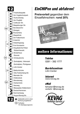 0 2 6 1 - 3 9 2 1 7 7 7
w w w . k e v a g . d e
B u s - I n f o z e n t r u m
I n t e r n e t
L ö h r - C e n t e r
e M a i l
(
A m V o g e l s c h u t z p a r k
K u c k u c k s w e g
A m F l u g f e l d
F r i e d h o f s k a p e l l e
C o t t b u s e r S t r .
M a g d e b u r g e r S t r .
B u n d e s a r c h i v
A m F a l k e n h o r s t
Z e i s i g s t r .
Z e p p e l i n s t r .
L ö w e n t o r
H ü b e r l i n g s w e g
F o r t K o n s t a n t i n
H a u p t b a h n h o f W e s t
W a i s e n h a u s s t r .
B r ü d e r h a u s
R o o n s t r .
C h r i s t u s k i r c h e
Z e n t r a l p l a t z , V i k t o r i a s t r .
Z e n t r a l p l a t z , P f u h l g a s s e
L ö h r - C e n t e r
B a l d u i n b r ü c k e
O t t o - F a l c k e n b e r g - S t r .
M e m e l e r S t r -
H ü t t e n s t ü c k
B r e n d e r w e g
H e r b e r i c h s t r .
N a u w e g
M e s s e p l a t z W a l l e r s h e i m
D e u t s c h h e r r e n s t r .
K a m m e r t s w e g
A u g u s t - B o r s i g - S t r .
P i o n i e r h ö h e
E i n C H I P e n u n d a b f a h r e n !
P r e i s v o r t e i l g e g e n ü b e r d e m
E i n z e l f a h r s c h e i n : r u n d 2 0 %
w e i t e r e I n f o r m a t i o n e n :


1 0 2
1 9 9
1 9 3
1 0 1
1 0 5
1 0 5
H a l t e s t e l l e w i r d i n e i n e r
R i c h t u n g a n g e f a h r e n
T a r i f w a b e
1 9 3 Ü b e r l a p p u n g s z o n e
(
T e l e f o n
 