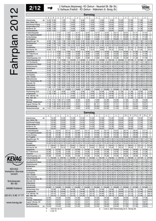 KEVAG
Verkehrs−Service
2/12 2: Karthause (Akazienweg)− KO−Zentrum − Neuendorf (M.−Bär−Str.)
12: Karthause (Friedhof) − KO−Zentrum − Wallersheim (A.−Borsig−Str.)
GmbH
Schützenstr.
80−82
56068 Koblenz
(02 61) 3 92 17 77
www.kevag.de
Fahrplan2012 d d c d c c c c c c c c c
6.32 6.59 7.29 7.59 8.29 8.59 9.29 9.59 10.29 10.59 11.29 11.59
6.33 7.03 7.33 8.03 8.33 9.03 9.33 10.03 10.33 11.03 11.33 12.03
6.34 7.04 7.34 8.04 8.34 9.04 9.34 10.04 10.34 11.04 11.34 12.04
6.35 7.05 7.35 8.05 8.35 9.05 9.35 10.05 10.35 11.05 11.35 12.05
6.36 7.06 7.36 8.06 8.36 9.06 9.36 10.06 10.36 11.06 11.36 12.06
6.37 7.07 7.37 8.07 8.37 9.07 9.37 10.07 10.37 11.07 11.37 12.07
7.17 7.47 8.17 8.47 9.17 9.47 10.17 10.47 11.17 11.47
7.18 7.48 8.18 8.48 9.18 9.48 10.18 10.48 11.18 11.48
7.19 7.49 8.19 8.49 9.19 9.49 10.19 10.49 11.19 11.49
7.20 7.50 8.20 8.50 9.20 9.50 10.20 10.50 11.20 11.50
6.38 7.08 7.22 7.38 7.52 8.08 8.22 8.38 8.52 9.08 9.22 9.38 9.52 10.08 10.22 10.38 10.52 11.08 11.22 11.38 11.52 12.08
6.39 7.09 7.23 7.39 7.53 8.09 8.23 8.39 8.53 9.09 9.23 9.39 9.53 10.09 10.23 10.39 10.53 11.09 11.23 11.39 11.53 12.09
6.40 7.10 7.24 7.40 7.54 8.10 8.24 8.40 8.54 9.10 9.24 9.40 9.54 10.10 10.24 10.40 10.54 11.10 11.24 11.40 11.54 12.10
6.41 7.11 7.41 8.11 8.41 9.11 9.41 10.11 10.41 11.11 11.41 12.11
6.42 7.12 7.42 8.12 8.42 9.12 9.42 10.12 10.42 11.12 11.42 12.12
7.25 7.55 8.25 8.55 9.25 9.55 10.25 10.55 11.25 11.55
7.26 7.56 8.26 8.56 9.26 9.56 10.26 10.56 11.26 11.56
7.27 7.57 8.27 8.57 9.27 9.57 10.27 10.57 11.27 11.57
7.28 7.58 8.28 8.58 9.28 9.58 10.28 10.58 11.28 11.58
6.43 7.13 7.43 8.13 8.43 9.13 9.43 10.13 10.43 11.13 11.43 12.13
6.44 7.14 7.29 7.44 7.59 8.14 8.29 8.44 8.59 9.14 9.29 9.44 9.59 10.14 10.29 10.44 10.59 11.14 11.29 11.44 11.59 12.14
6.45 7.15 7.30 7.45 8.00 8.15 8.30 8.45 9.00 9.15 9.30 9.45 10.00 10.15 10.30 10.45 11.00 11.15 11.30 11.45 12.00 12.15
6.46 7.16 7.31 7.46 8.01 8.16 8.31 8.46 9.01 9.16 9.31 9.46 10.01 10.16 10.31 10.46 11.01 11.16 11.31 11.46 12.01 12.16
6.47 7.17 7.32 7.47 8.02 8.17 8.32 8.47 9.02 9.17 9.32 9.47 10.02 10.17 10.32 10.47 11.02 11.17 11.32 11.47 12.02 12.17
6.49 7.19 7.34 7.49 8.04 8.19 8.34 8.49 9.04 9.19 9.34 9.49 10.04 10.19 10.34 10.49 11.04 11.19 11.34 11.49 12.04 12.19
6.51 7.21 7.36 7.51 8.06 8.21 8.36 8.51 9.06 9.21 9.36 9.51 10.06 10.21 10.36 10.51 11.06 11.21 11.36 11.51 12.06 12.21
6.55 7.25 7.40 7.55 8.10 8.25 8.40 8.55 9.10 9.25 9.40 9.55 10.10 10.25 10.40 10.55 11.10 11.25 11.40 11.55 12.10 12.25
7.00 7.30 7.45 8.00 8.15 8.30 8.45 9.00 9.15 9.30 9.45 10.00 10.15 10.30 10.45 11.00 11.15 11.30 11.45 12.00 12.15 12.30
7.03 7.33 7.48 8.03 8.18 8.33 8.48 9.03 9.18 9.33 9.48 10.03 10.18 10.33 10.48 11.03 11.18 11.33 11.48 12.03 12.18 12.33
7.04 7.34 7.49 8.04 8.19 8.34 8.49 9.04 9.19 9.34 9.49 10.04 10.19 10.34 10.49 11.04 11.19 11.34 11.49 12.04 12.19 12.34
7.05 7.35 7.50 8.05 8.20 8.35 8.50 9.05 9.20 9.35 9.50 10.05 10.20 10.35 10.50 11.05 11.20 11.35 11.50 12.05 12.20 12.35
7.07 7.36 7.52 8.06 8.22 8.36 8.52 9.06 9.22 9.36 9.52 10.06 10.22 10.36 10.52 11.06 11.22 11.36 11.52 12.06 12.22 12.36
7.08 7.37 7.53 8.07 8.23 8.37 8.53 9.07 9.23 9.37 9.53 10.07 10.23 10.37 10.53 11.07 11.23 11.37 11.53 12.07 12.23 12.37
7.55 8.25 8.55 9.25 9.55 10.25 10.55 11.25 11.55 12.25
7.10 7.38 8.08 8.38 9.08 9.38 10.08 10.38 11.08 11.38 12.08 12.38
7.12 7.40 8.10 8.40 9.10 9.40 10.10 10.40 11.10 11.40 12.10 12.40
8.42 9.12 9.42 10.12 10.42 11.12 11.42 12.12 12.42
8.44 9.14 9.44 10.14 10.44 11.14 11.44 12.14 12.44
7.13 7.41 7.56 8.11 8.26 8.56 9.26 9.56 10.26 10.56 11.26 11.56 12.26
7.14 7.42 7.57 8.12 8.27 8.57 9.27 9.57 10.27 10.57 11.27 11.57 12.27
7.18 7.48 8.01 8.18 8.31 9.01 9.31 10. 01 10.31 11.01 11.31 12.01 12.31
7.19 7.49 8.02 8.19 8.32 9.02 9.32 10.02 10.32 11.02 11.32 12.02 12.32
7.21 7.51 8.04 8.21 8.34 9.04 9.34 10.04 10.34 11.04 11.34 12.04 12.34
Samstag
Akazienweg ab
Karl−Härle−Str.
Karthäuserhofweg
Rüsternallee (FH)
Meißener Str.
Greifswalderstr.
Friedhofskapelle
Am Vogelschutzpark
Kuckucksweg
Am Flugfeld
Magdeburger Str.
Bundesarchiv
Zeisigstr.
Pionierhöhe
Simmerner Str.
Zeppelinstr.
Am Falkenhorst
Löwentor
Hüberlingsweg (12)
Hüberlingsweg (2)
Fort Konstantin
Hauptbahnhof West
Waisenhausstr.
Brüderhaus
Roonstr.
Christuskirche
Zentralplatz
Löhr−Center
Balduinbrücke
Otto−Falckenberg−Str.
Memeler Str.
Hüttenstück
Brenderweg
Herberichstr.
Plankenweg Süd
Langenaustr.
Fritz−Michel−Str.
Max−Bär−Str.
Nauweg
Messepl. Wallersheim
August−Borsig−Str.
Kammertsweg
Deutschherrenstr. an
c c c c c c c c P c P P c P P c P
12.29 12.59 13.29 13.59 14.29 14.59 15.29 15.59 16.29 16.59 17.29
12.33 13.03 13.33 14.03 14.33 15.03 15.33 16.03 16.33 17.03 17.33
12.34 13.04 13.34 14.04 14.34 15.04 15.34 16.04 16.34 17.04 17.34
12.35 13.05 13.35 14.05 14.35 15.05 15.35 16.05 16.35 17.05 17.35
12.36 13.06 13.36 14.06 14.36 15.06 15.36 16.06 16.36 17.06 17.36
12.37 13.07 13.37 14.07 14.37 15.07 15.37 16.07 16.37 17.07 17.37
12.17 12.47 13.17 13.47 14.17 14.47 15.17 15.47 16.17 16.47 17.17
12.18 12.48 13.18 13.48 14.18 14.48 15.18 15.48 16.18 16.48 17.18
12.19 12.49 13.19 13.49 14.19 14.49 15.19 15.49 16.19 16.49 17.19
12.20 12.50 13.20 13.50 14.20 14.50 15.20 15.50 16.20 16.50 17.20
12.22 12.38 12.52 13.08 13.22 13.38 13.52 14.08 14.22 14.38 14.52 15.08 15.22 15.38 15.52 16.08 16.22 16.38 16.52 17.08 17.22 17.38
12.23 12.39 12.53 13.09 13.23 13.39 13.53 14.09 14.23 14.39 14.53 15.09 15.23 15.39 15.53 16.09 16.23 16.39 16.53 17.09 17.23 17.39
12.24 12.40 12.54 13.10 13.24 13.40 13.54 14.10 14.24 14.40 14.54 15.10 15.24 15.40 15.54 16.10 16.24 16.40 16.54 17.10 17.24 17.40
12.41 13.11 13.41 14.11 14.41 15.11 15.41 16.11 16.41 17.11 17.41
12.42 13.12 13.42 14.12 14.42 15.12 15.42 16.12 16.42 17.12 17.42
12.25 12.55 13.25 13.55 14.25 14.55 15.25 15.55 16.25 16.55 17.25
12.26 12.56 13.26 13.56 14.26 14.56 15.26 15.56 16.26 16.56 17.26
12.27 12.57 13.27 13.57 14.27 14.57 15.27 15.57 16.27 16.57 17.27
12.28 12.58 13.28 13.58 14.28 14.58 15.28 15.58 16.28 16.58 17.28
12.43 13.13 13.43 14.13 14.43 15.13 15.43 16.13 16.43 17.13 17.43
12.29 12.44 12.59 13.14 13.29 13.44 13.59 14.14 14.29 14.44 14.59 15.14 15.29 15.44 15.59 16.14 16.29 16.44 16.59 17.14 17.29 17.44
12.30 12.45 13.00 13.15 13.30 13.45 14.00 14.15 14.30 14.45 15.00 15.15 15.30 15.45 16.00 16.15 16.30 16.45 17.00 17.15 17.30 17.45
12.31 12.46 13.01 13.16 13.31 13.46 14.01 14.16 14.31 14.46 15.01 15.16 15.31 15.46 16.01 16.16 16.31 16.46 17.01 17.16 17.31 17.46
12.32 12.47 13.02 13.17 13.32 13.47 14.02 14.17 14.32 14.47 15.02 15.17 15.32 15.47 16.02 16.17 16.32 16.47 17.02 17.17 17.32 17.47
12.34 12.49 13.04 13.19 13.34 13.49 14.04 14.19 14.34 14.49 15.04 15.19 15.34 15.49 16.04 16.19 16.34 16.49 17.04 17.19 17.34 17.49
12.36 12.51 13.06 13.21 13.36 13.51 14.06 14.21 14.36 14.51 15.06 15.21 15.36 15.51 16.06 16.21 16.36 16.51 17.06 17.21 17.36 17.51
12.40 12.55 13.10 13.25 13.40 13.55 14.10 14.25 14.40 14.55 15.10 15.25 15.40 15.55 16.10 16.25 16.40 16.55 17.10 17.25 17.40 17.55
12.45 13.00 13.15 13.30 13.45 14.00 14.15 14.30 14.45 15.00 15.15 15.30 15.45 16.00 16.15 16.30 16.45 17.00 17.15 17.30 17.45 18.00
12.48 13.03 13.18 13.33 13.48 14.03 14.18 14.33 14.48 15.03 15.18 15.33 15.48 16.03 16.18 16.33 16.48 17.03 17.18 17.33 17.48 18.03
12.49 13.04 13.19 13.34 13.49 14.04 14.19 14.34 14.49 15.04 15.19 15.34 15.49 16.04 16.19 16.34 16.49 17.04 17.19 17.34 17.49 18.04
12.50 13.05 13.20 13.35 13.50 14.05 14.20 14.35 14.50 15.05 15.20 15.35 15.50 16.05 16.20 16.35 16.50 17.05 17.20 17.35 17.50 18.05
12.52 13.06 13.22 13.36 13.52 14.06 14.22 14.36 14.52 15.06 15.22 15.36 15.52 16.06 16.22 16.36 16.52 17.06 17.22 17.36 17.52 18.06
12.53 13.07 13.23 13.37 13.53 14.07 14.23 14.37 14.53 15.07 15.23 15.37 15.53 16.07 16.23 16.37 16.53 17.07 17.23 17.37 17.53 18.07
12.55 13.25 13.55 14.25 14.55 15.25 15.55 16.25 16.55 17.25 17.55
13.08 13.38 14.08 14.38 15.08 15.38 16.08 16.38 17.08 17.38 18.08
13.10 13.40 14.10 14.40 15.10 15.40 16.10 16.40 17.10 17.40 18.10
13.12 13.42 14.12 14.42 15.12 15.42 16.12 16.42 17.12 17.42 18.12
13.14 13.44 14.14 14.44 15.14 15.44 16.14 16.44 17.14 17.44 18.14
12.56 13.26 13.56 14.26 14.56 15.26 15.56 16.26 16.56 17.26 17.56
12.57 13.27 13.57 14.27 14.57 15.27 15.57 16.27 16.57 17.27 17.57
13.01 13.31 14.01 14.31 15.01 15.31 16.01 16.31 17.01 17.31 18.01
13.02 13.32 14.02 14.32 15.02 15.32 16.02 16.32 17.02 17.32 18.02
13.04 13.34 14.04 14.34 15.04 15.34 16.04 16.34 17.04 17.34 18.04
Samstag
Akazienweg ab
Karl−Härle−Str.
Karthäuserhofweg
Rüsternallee (FH)
Meißener Str.
Greifswalderstr.
Friedhofskapelle
Am Vogelschutzpark
Kuckucksweg
Am Flugfeld
Magdeburger Str.
Bundesarchiv
Zeisigstr.
Pionierhöhe
Simmerner Str.
Zeppelinstr.
Am Falkenhorst
Löwentor
Hüberlingsweg (12)
Hüberlingsweg (2)
Fort Konstantin
Hauptbahnhof West
Waisenhausstr.
Brüderhaus
Roonstr.
Christuskirche
Zentralplatz
Löhr−Center
Balduinbrücke
Otto−Falckenberg−Str.
Memeler Str.
Hüttenstück
Brenderweg
Herberichstr.
Plankenweg Süd
Langenaustr.
Fritz−Michel−Str.
Max−Bär−Str.
Nauweg
Messepl. Wallersheim
August−Borsig−Str.
Kammertsweg
Deutschherrenstr. an
P : nicht am 24.12.
c : Linie 12
d : Linie 2, über Plankenweg bis A.−Borsig Str.
 