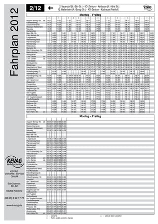 KEVAG
Verkehrs−Service
2/12 2: Neuendorf (M.−Bär−Str.) − KO−Zentrum − Karthause (K.−Härle Str.)
12: Wallersheim (A.−Borsig−Str.) − KO−Zentrum − Karthause (Friedhof)
GmbH
Schützenstr.
80−82
56068 Koblenz
(02 61) 3 92 17 77
www.kevag.de
Fahrplan2012 c c c a c c c c c c c c k
14.31 15.01 15.31 16.01 16.31 17.01 17.31 18.01 18.31 19.01 19.31
14.32 15.02 15.32 16.02 16.32 17.02 17.32 18.02 18.32 19.02 19.32
14.34 15.04 15.34 16.04 16.34 17.04 17.34 18.04 18.34 19.04 19.34
14.35 15.05 15.35 16.05 16.35 17.05 17.35 18.05 18.35 19.05 19.35
14.36 15.06 15.36 16.06 16.36 17.06 17.36 18.06 18.36 19.06 19.36
14.37 15.07 15.37 16.07 16.37 17.07 17.37 18.07 18.37 19.07 19.37
14.51 15.21 15.51 16.21 16.51 17.21 17.51 18.21 18.51 19.21 19.51
14.52 15.22 15.52 16.22 16.52 17.22 17.52 18.22 18.52 19.22 19.52
14.53 15.23 15.53 16.23 16.53 17.23 17.53 18.23 18.53 19.23 19.53
14.54 15.24 15.54 16.24 16.54 17.24 17.54 18.24 18.54 19.24 19.54
14.55 15.25 15.55 16.25 16.55 17.25 17.55 18.25 18.55 19.25 19.55
14.40 14.56 15.10 15.26 15.40 15.56 16.10 16.26 16.40 16.56 17.10 17.26 17.40 17.56 18.10 18.26 18.40 18.56 19.10 19.26 19.40 19.56
14.41 14.57 15.11 15.27 15.41 15.57 16.11 16.27 16.41 16.57 17.11 17.27 17.41 17.57 18.11 18.27 18.41 18.57 19.11 19.27 19.41 19.57
14.43 14.58 15.13 15.28 15.43 15.58 16.13 16.28 16.43 16.58 17.13 17.28 17.43 17.58 18.13 18.28 18.43 18.58 19.13 19.28 19.43 19.58
14.44 14.59 15.14 15.29 15.44 15.59 16.14 16.29 16.44 16.59 17.14 17.29 17.44 17.59 18.14 18.29 18.44 18.59 19.14 19.29 19.44 19.59
14.46 15.01 15.16 15.31 15.46 16.01 16.16 16.31 16.46 17.01 17.16 17.31 17.46 18.01 18.16 18.31 18.46 19.01 19.16 19.31 19.46 20.01
14.48 15.03 15.18 15.33 15.48 16.03 16.18 16.33 16.48 17.03 17.18 17.33 17.48 18.03 18.18 18.33 18.48 19.03 19.18 19.33 19.48 20.03
14.49 15.04 15.19 15.34 15.49 16.04 16.19 16.34 16.49 17.04 17.19 17.34 17.49 18.04 18.19 18.34 18.49 19.04 19.19 19.34 19.49 20.04
14.50 15.05 15.20 15.35 15.50 16.05 16.20 16.35 16.50 17.05 17.20 17.35 17.50 18.05 18.20 18.35 18.50 19.05 19.20 19.35 19.50
14.55 15.10 15.25 15.40 15.55 16.10 16.25 16.40 16.55 17.10 17.25 17.40 17.55 18.10 18.25 18.40 18.55 19.10 19.25 19.40 19.55
14.57 15.12 15.27 15.42 15.57 16.12 16.27 16.42 16.57 17.12 17.27 17.42 17.57 18.12 18.27 18.42 18.57 19.12 19.27 19.42 19.57
15.00 15.15 15.30 15.45 16.00 16.15 16.30 16.45 17.00 17.15 17.30 17.45 18.00 18.15 18.30 18.45 19.00 19.15 19.30 19.45 20.00
15.02 15.17 15.32 15.47 16.02 16.17 16.32 16.47 17.02 17.17 17.32 17.47 18.02 18.17 18.32 18.47 19.02 19.17 19.32 19.47 20.02
15.03 15.18 15.33 15.48 16.03 16.18 16.33 16.48 17.03 17.18 17.33 17.48 18.03 18.18 18.33 18.48 19.03 19.18 19.33 19.48 20.03
15.19 15.49 16.49 17.19 17.49 18.19 18.49 19.19 19.49
15.20 15.50 16.50 17.20 17.50 18.20 18.50 19.20 19.50
15.04 15.34 16.04 16.19 16.34 17.04 17.34 18.04 18.34 19.04 19.34 20.04
15.05 15.35 16.05 16.20 16.35 17.05 17.35 18.05 18.35 19.05 19.35 20.05
15.06 15.36 16.06 16.21 16.36 17.06 17.36 18.06 18.36 19.06 19.36 20.06
15.07 15.37 16.07 16.22 16.37 17.07 17.37 18.07 18.37 19.07 19.37 20.07
15.08 15.21 15.38 15.51 16.08 16.23 16.38 16.51 17.08 17.21 17.38 17.51 18.08 18.21 18.38 18.51 19.08 19.21 19.38 19.51 20.08
15.09 15.22 15.39 15.52 16.09 16.24 16.39 16.52 17.09 17.22 17.39 17.52 18.09 18.22 18.39 18.52 19.09 19.22 19.39 19.52 20.09
15.11 15.24 15.41 15.54 16.11 16.26 16.41 16.54 17.11 17.24 17.41 17.54 18.11 18.24 18.41 18.54 19.11 19.24 19.41 19.54 20.11
15.11 15.41 16.11 16.41 17.11 17.41 18.11 18.41 19.11 19.41 20.11
15.12 15.42 16.12 16.42 17.12 17.42 18.12 18.42 19.12 19.42 20.12
15.13 15.43 16.13 16.43 17.13 17.43 18.13 18.43 19.13 19.43 20.13
15.14 15.44 16.14 16.44 17.14 17.44 18.14 18.44 19.14 19.44 20.14
15.15 15.45 16.15 16.45 17.15 17.45 18.15 18.45 19.15 19.45 20.15
15.25 15.55 16.27 16.55 17.25 17.55 18.25 18.55 19.25 19.55
15.26 15.56 16.28 16.56 17.26 17.56 18.26 18.56 19.26 19.56
15.27 15.57 16.29 16.57 17.27 17.57 18.27 18.57 19.27 19.57
15.28 15.58 16.30 16.58 17.28 17.58 18.28 18.58 19.28 19.58
15.29 15.59 16.31 16.59 17.29 17.59 18.29 18.59 19.29 20.01
15.30 16.00 16.32 17.00 17.30 18.00 18.30 19.00 19.30 20.02
Montag − Freitag
August−Borsig−Str. ab
Kammertsweg
Deutschherrenstr.
Messepl. Wallersheim
Nauweg
Herberichstr.
Max−Bär−Str.
Fritz−Michel−Str.
Langenaustr.
Plankenweg Nord
Plankenweg Süd
Brenderweg
Hüttenstück
Memeler Str.
Otto−Falckenberg−Str.
Balduinbrücke
Altengraben
Löhr−Center an
Löhr−Center ab
Zentralplatz
Christuskirche
Brüderhaus
Hauptbahnhof West
Fort Konstantin
Hüberlingsweg (2)
Simmerner Str.
Hüberlingsweg (12)
Löwentor
Am Falkenhorst
Zeppelinstr.
Pionierhöhe
Bundesarchiv
Magdeburger Str.
Cottbuser Str.
Am Flugfeld
Kuckucksweg
Am Vogelschutzpark
Friedhofskapelle
Greifswalderstr.
Meißener Str.
FH Zuse−Str.
Rüsternallee (FH)
Akazienweg
Karl−Härle−Str. an
20.03 21.03 22.03 23.03
20.04 21.04 22.04 23.04
20.06 21.06 22.06 23.06
20.07 21.07 22.07 23.07
20.08 21.08 22.08 23.08
20.08 21.08 22.08 23.08
20.09 21.09 22.09 23.09
20.10 21.10 22.10 23.10
20.11 21.11 22.11 23.11
20.12 21.12 22.12 23.12
20.13 21.13 22.13 23.13
20.14 21.14 22.14 23.14
20.16 21.16 22.16 23.16
20.18 21.18 22.18 23.18
20.19 21.19 22.19 23.19
20.20 21.20 22.20 23.20
20.25 21.25 22.25 23.30
20.27 21.27 22.27 23.32
20.30 21.30 22.30 23.35
20.32 21.32 22.32 23.37
20.33 21.33 22.33 23.38
20.34 21.34 22.34 23.39
20.35 21.35 22.35 23.40
20.36 21.36 22.36 23.41
20.37 21.37 22.37 23.42
20.38 21.38 22.38 23.43
20.39 21.39 22.39 23.44
20.41 21.41 22.41 23.46
20.42 21.42 22.42 23.47
20.43 21.43 22.43 23.48
20.44 21.44 22.44 23.49
20.45 21.45 22.45 23.50
20.46 21.46 22.46 23.51
20.47 21.47 22.47 23.52
Montag − Freitag
August−Borsig−Str. ab
Kammertsweg
Deutschherrenstr.
Messepl. Wallersheim
Nauweg
Herberichstr.
Max−Bär−Str.
Fritz−Michel−Str.
Langenaustr.
Plankenweg Nord
Plankenweg Süd
Brenderweg
Hüttenstück
Memeler Str.
Otto−Falckenberg−Str.
Balduinbrücke
Altengraben
Löhr−Center an
Löhr−Center ab
Zentralplatz
Christuskirche
Brüderhaus
Hauptbahnhof West
Fort Konstantin
Hüberlingsweg (2)
Simmerner Str.
Hüberlingsweg (12)
Löwentor
Am Falkenhorst
Zeppelinstr.
Pionierhöhe
Bundesarchiv
Magdeburger Str.
Cottbuser Str.
Am Flugfeld
Kuckucksweg
Am Vogelschutzpark
Friedhofskapelle
Greifswalderstr.
Meißener Str.
FH Zuse−Str.
Rüsternallee (FH)
Akazienweg
Karl−Härle−Str. an
c : Linie 12
k : Fahrt endet am Löhr−Center
a : Linie 2 über Löwentor
 