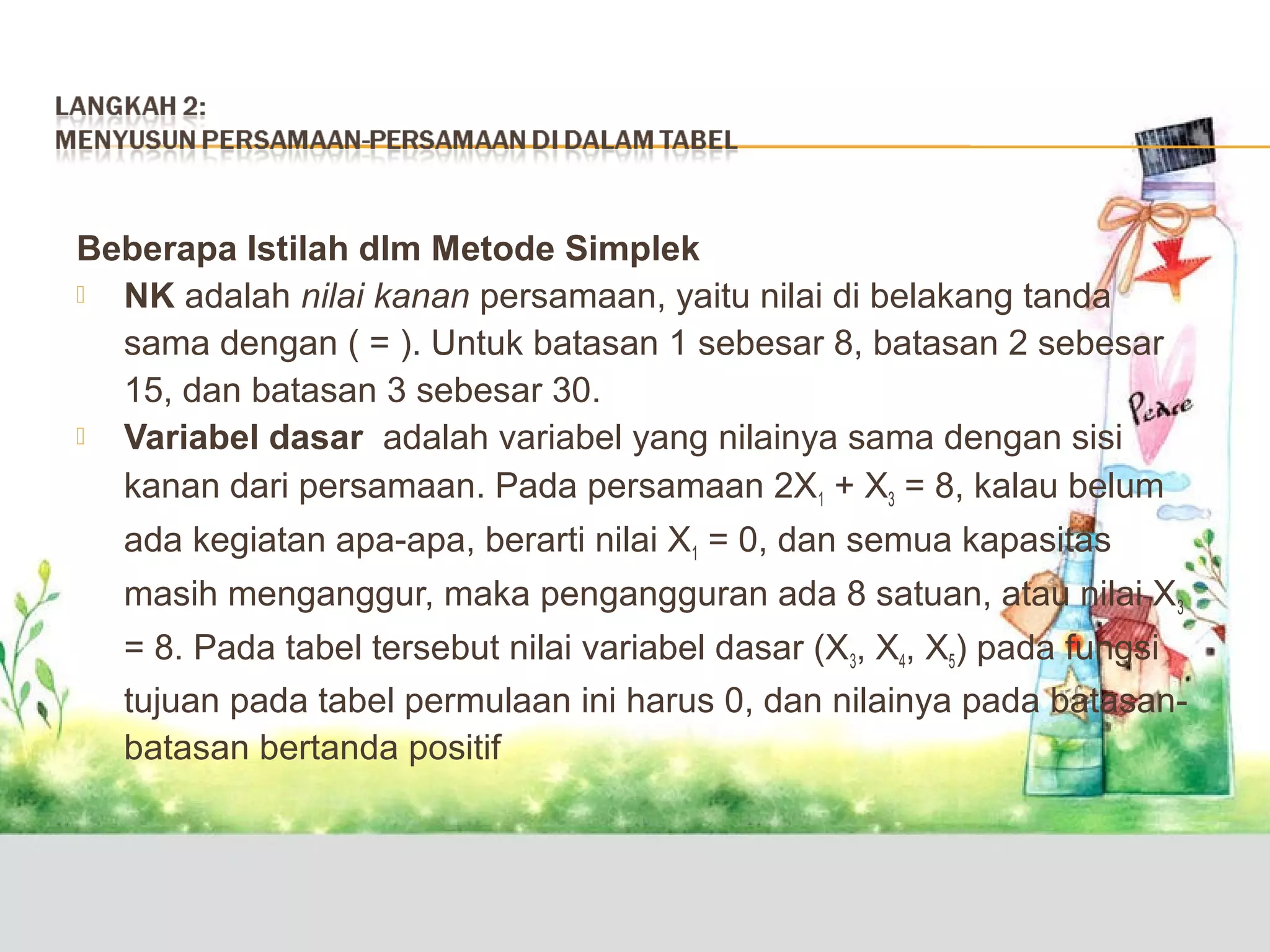 Beberapa Istilah dlm Metode Simplek

NK adalah nilai kanan persamaan, yaitu nilai di belakang tanda
sama dengan ( = ). Untuk batasan 1 sebesar 8, batasan 2 sebesar
15, dan batasan 3 sebesar 30.

Variabel dasar adalah variabel yang nilainya sama dengan sisi
kanan dari persamaan. Pada persamaan 2X1 + X3 = 8, kalau belum
ada kegiatan apa-apa, berarti nilai X1 = 0, dan semua kapasitas
masih menganggur, maka pengangguran ada 8 satuan, atau nilai X 3
= 8. Pada tabel tersebut nilai variabel dasar (X3, X4, X5) pada fungsi
tujuan pada tabel permulaan ini harus 0, dan nilainya pada batasanbatasan bertanda positif

 