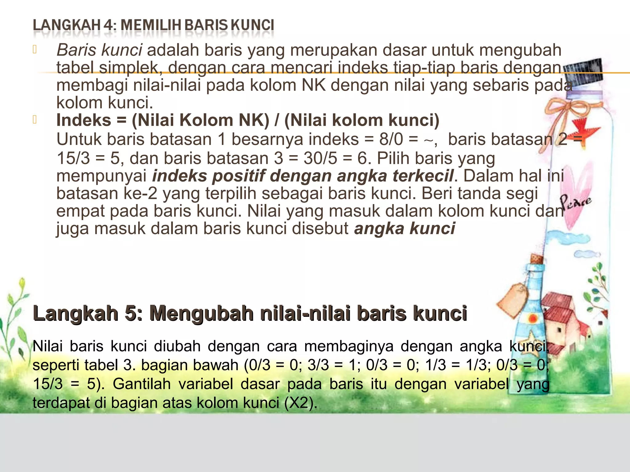 



Baris kunci adalah baris yang merupakan dasar untuk mengubah
tabel simplek, dengan cara mencari indeks tiap-tiap baris dengan
membagi nilai-nilai pada kolom NK dengan nilai yang sebaris pada
kolom kunci.
Indeks = (Nilai Kolom NK) / (Nilai kolom kunci)
Untuk baris batasan 1 besarnya indeks = 8/0 = ∼, baris batasan 2 =
15/3 = 5, dan baris batasan 3 = 30/5 = 6. Pilih baris yang
mempunyai indeks positif dengan angka terkecil. Dalam hal ini
batasan ke-2 yang terpilih sebagai baris kunci. Beri tanda segi
empat pada baris kunci. Nilai yang masuk dalam kolom kunci dan
juga masuk dalam baris kunci disebut angka kunci

Langkah 5: Mengubah nilai-nilai baris kunci
Nilai baris kunci diubah dengan cara membaginya dengan angka kunci,
seperti tabel 3. bagian bawah (0/3 = 0; 3/3 = 1; 0/3 = 0; 1/3 = 1/3; 0/3 = 0;
15/3 = 5). Gantilah variabel dasar pada baris itu dengan variabel yang
terdapat di bagian atas kolom kunci (X2).

 