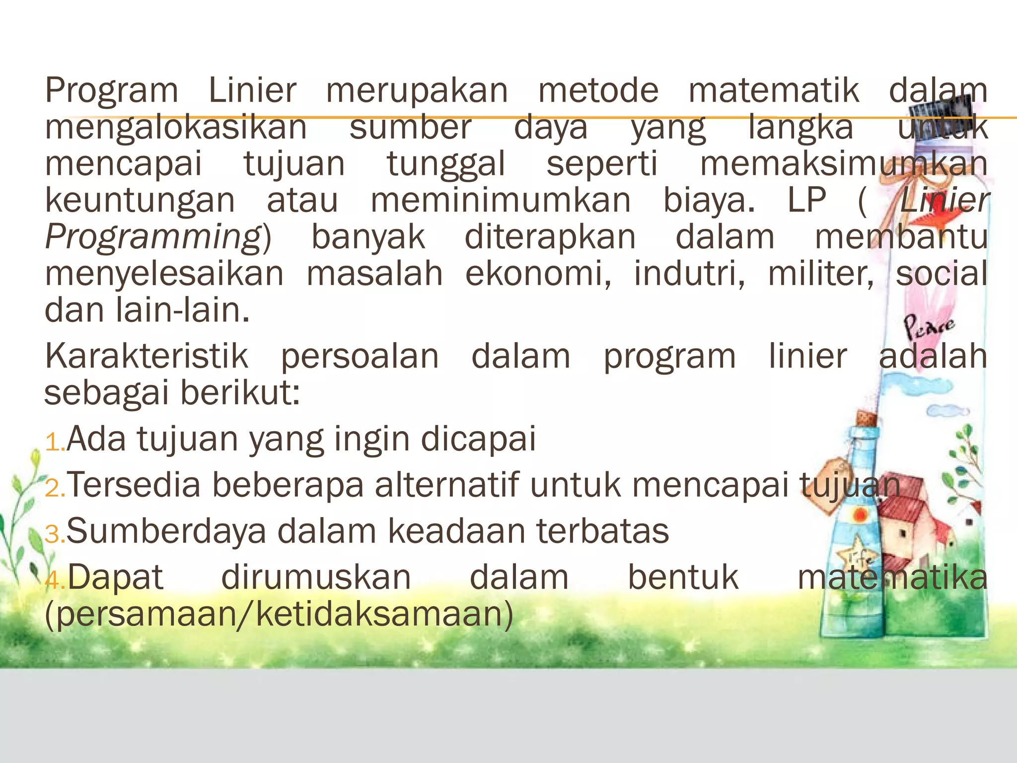 Program Linier merupakan metode matematik dalam
mengalokasikan sumber daya yang langka untuk
mencapai tujuan tunggal seperti memaksimumkan
keuntungan atau meminimumkan biaya. LP ( Linier
Programming) banyak diterapkan dalam membantu
menyelesaikan masalah ekonomi, indutri, militer, social
dan lain-lain.
Karakteristik persoalan dalam program linier adalah
sebagai berikut:
1.Ada tujuan yang ingin dicapai
2.Tersedia beberapa alternatif untuk mencapai tujuan
3.Sumberdaya dalam keadaan terbatas
4.Dapat
dirumuskan dalam bentuk matematika
(persamaan/ketidaksamaan)

 
