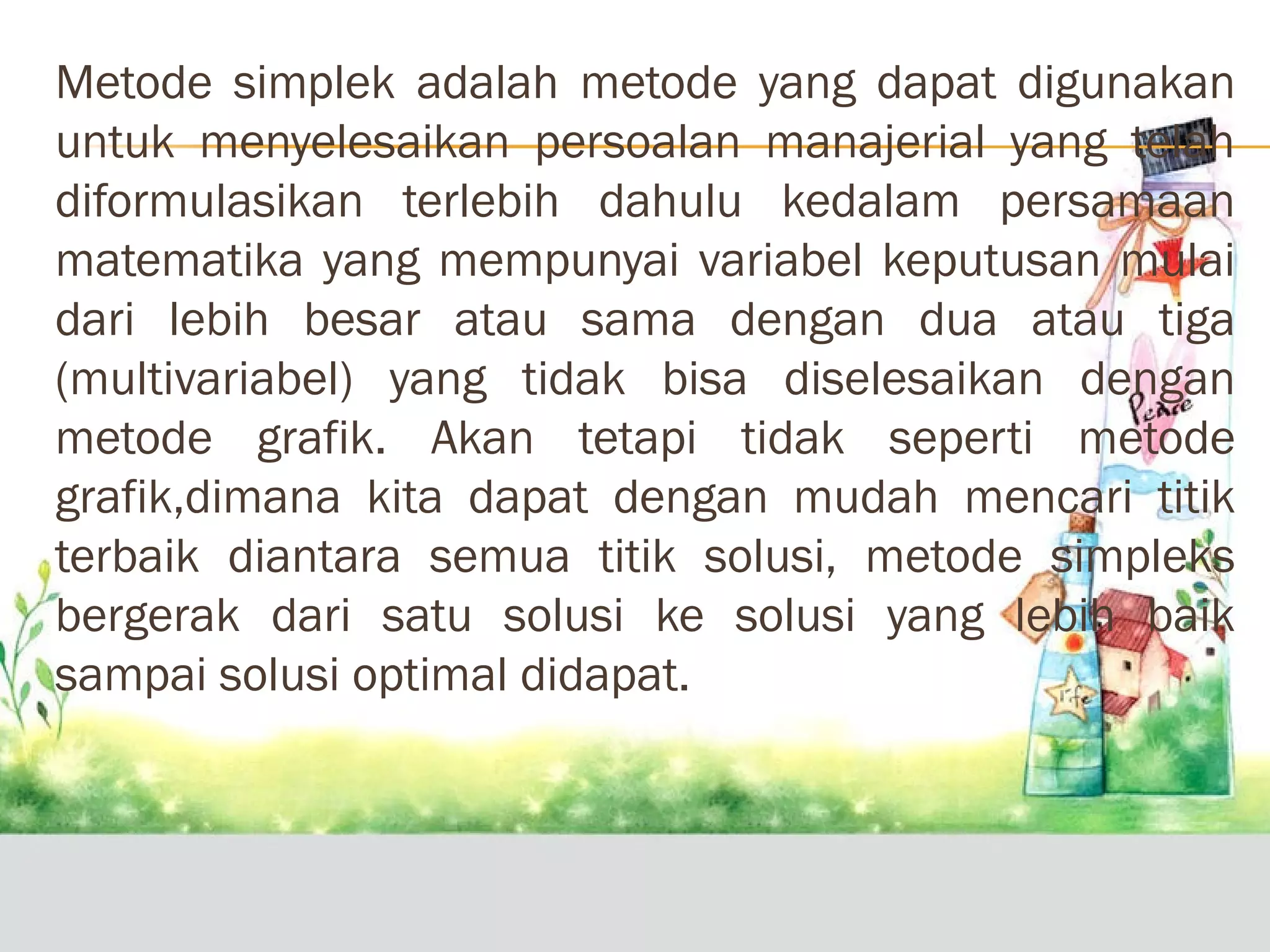 Metode simplek adalah metode yang dapat digunakan
untuk menyelesaikan persoalan manajerial yang telah
diformulasikan terlebih dahulu kedalam persamaan
matematika yang mempunyai variabel keputusan mulai
dari lebih besar atau sama dengan dua atau tiga
(multivariabel) yang tidak bisa diselesaikan dengan
metode grafik. Akan tetapi tidak seperti metode
grafik,dimana kita dapat dengan mudah mencari titik
terbaik diantara semua titik solusi, metode simpleks
bergerak dari satu solusi ke solusi yang lebih baik
sampai solusi optimal didapat.

 