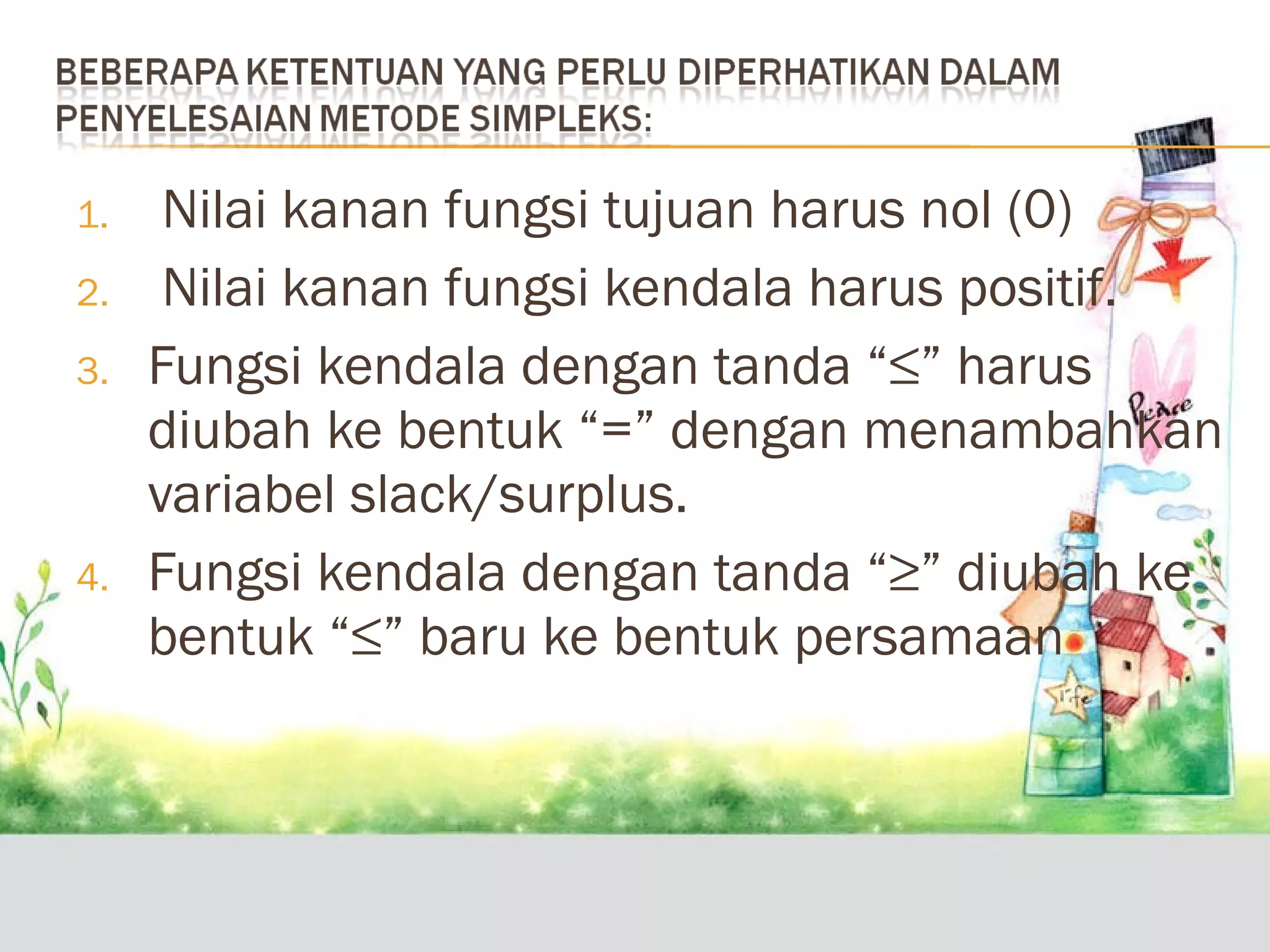 1.
2.
3.

4.

Nilai kanan fungsi tujuan harus nol (0)
Nilai kanan fungsi kendala harus positif.
Fungsi kendala dengan tanda “≤” harus
diubah ke bentuk “=” dengan menambahkan
variabel slack/surplus.
Fungsi kendala dengan tanda “≥” diubah ke
bentuk “≤” baru ke bentuk persamaan

 